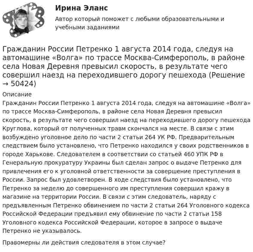      
            Описание
            	Гражданин России Петренко 1 августа 2014 года, следуя на автомашине «Волга» по трассе Москва-Симферополь, в районе села Новая Деревня превысил скорость, в результате чего совершил наезд на переходившего дорогу пешехода Круглова, который от полученных травм скончался на месте. В связи с этим возбуждено уголовное дело по части 2 статьи 264 УК РФ. Предварительным следствием было установлено, что Петренко находился у своих родственников в городе Харькове. Следователем в соответствии со статьей 460 УПК РФ в Генеральную прокуратуру Украины был сделан запрос о выдаче Петренко для привлечения его к уголовной ответственности за совершение преступления в России. Запрос был удовлетворен. В ходе следствия было установлено, что Петренко за неделю до совершенного им преступления совершил кражу в магазине на территории России. В связи с этим следователь, наряду с предъявленным Петренко обвинением по части 2 статьи 264 Уголовного кодекса Российской Федерации предъявил ему обвинение по части 2 статьи 158 Уголовного кодекса Российской Федерации, которое в запросе о выдаче Петренко не указывалось.	Правомерны ли действия следователя в этом случае?  
            
            
            Гражданин Республики Казахстан Нурболат С.В., находился в гостях у своих родственников Уфимцевых А.С. в городе Красногорске, Московской области. Он был свидетелем совершения убийства граждан Сергеева А. К. и Никитина В. С., которое имело место в лесоГражданин России Петренко 1 августа 2014 года, следуя на автомашине «Волга» по трассе Москва-Симферополь, в районе села Новая Деревня превысил скорость, в результате чего совершил наезд на переходившего дорогу пешехода Гражданин России Ростовцев, следуя в поезде Брест-Москва во время следования состава по территории Белоруссии в состоянии опьянения причинил тяжкий вред здоровью гражданина Польши Бжезинскому.Гражданин России Ростовцев, следуя в поезде Брест-Москва во время следования состава по территории Белоруссии в состоянии опьянения причинил тяжкий вред здоровью гражданина Польши Бжезинскому. Гражданин Российской Федерации В. постоянно проживал в Германии, где и умер. После его смерти было установлено, что на территории России в банковских учреждениях осталось несколько денежных вкладов, принадлежавших гражданину В.Гражданин Российской Федерации, проживающий в России и работающий по трудовому договору, оплатил за своего двадцатилетнего сына обучение в высшем учебном заведении в сумме сто тысяч рублей за год. Гражданин Российской Федерации Реймер П. С. был выдан Российской Федерации Германией и транзитом посредством железнодорожного транспорта был этапирован в РФ. При пересечении границы Польша потребовала от Гражданин Ланьковский распивал спиртные напитки и высказывался нецензурной бранью в общественном месте. Охарактеризуйте поведение гражданина Ланьковского.Гражданин Лобазников подал заявление о переустройстве и перепланировке купленного им двухэтажного кирпичного дома. К заявлению были приложены проектная документация по переоборудованию и перепланировке и другие отчетные документы. В заявлении...Гражданин Лушманов, имея разрешение на любительскую охоту (разовую лицензию), в ходе ее проведения грубо нарушил условия лицензии. Это выразилось в превышении разрешенной нормы отстрела пушных зверей, что было зафиксировано в протоколе задержания Гражданин Николаев в сентябре 2015 г. обратился с жалобой к губернатору областиГражданин Петров 1998 г.р.	Гражданин Петров А. заключил договор потребительского кредита с Компанией «Финанс-инвест»Гражданин П. обратился в суд с исковым заявлением о восстановлении на работе по причине незаконного увольнения. 