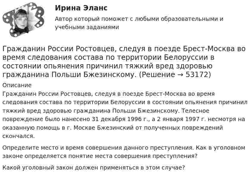      
            Описание
            	Гражданин России Ростовцев, следуя в поезде Брест-Москва во время следования состава по территории Белоруссии в состоянии опьянения причинил тяжкий вред здоровью гражданина Польши Бжезинскому. Телесное повреждение было нанесено 31 декабря 1996 г., а 2 января 1997 г. несмотря на оказанную помощь в г. Москве Бжезинский от полученных повреждений скончался.        	Определите место и время совершения данного преступления. Как в уголовном законе определяется понятие места совершения преступления? Какой уголовный закон должен применяться в этом случае?  
            
            
            Гражданин России Петренко 1 августа 2014 года, следуя на автомашине «Волга» по трассе Москва-Симферополь, в районе села Новая Деревня превысил скорость, в результате чего совершил наезд на переходившего дорогу пешехода Гражданин России Ростовцев, следуя в поезде Брест-Москва во время следования состава по территории Белоруссии в состоянии опьянения причинил тяжкий вред здоровью гражданина Польши Бжезинскому.Гражданин России Ростовцев, следуя в поезде Брест-Москва во время следования состава по территории Белоруссии в состоянии опьянения причинил тяжкий вред здоровью гражданина Польши Бжезинскому. Гражданин Российской Федерации В. постоянно проживал в Германии, где и умер. После его смерти было установлено, что на территории России в банковских учреждениях осталось несколько денежных вкладов, принадлежавших гражданину В.Гражданин Российской Федерации, проживающий в России и работающий по трудовому договору, оплатил за своего двадцатилетнего сына обучение в высшем учебном заведении в сумме сто тысяч рублей за год. Гражданин Российской Федерации Реймер П. С. был выдан Российской Федерации Германией и транзитом посредством железнодорожного транспорта был этапирован в РФ. При пересечении границы Польша потребовала от Гражданин Российской Федерации Сидоров М. М., действуя в составе преступной группы с целью хищения чужого имущества, путем обмана и злоупотребления доверием по предварительному сговору с Перовым А. А. и Тимошиным Т. С.Гражданин Лобазников подал заявление о переустройстве и перепланировке купленного им двухэтажного кирпичного дома. К заявлению были приложены проектная документация по переоборудованию и перепланировке и другие отчетные документы. В заявлении...Гражданин Лушманов, имея разрешение на любительскую охоту (разовую лицензию), в ходе ее проведения грубо нарушил условия лицензии. Это выразилось в превышении разрешенной нормы отстрела пушных зверей, что было зафиксировано в протоколе задержания Гражданин Николаев в сентябре 2015 г. обратился с жалобой к губернатору областиГражданин Петров 1998 г.р.	Гражданин Петров А. заключил договор потребительского кредита с Компанией «Финанс-инвест»Гражданин П. обратился в суд с исковым заявлением о восстановлении на работе по причине незаконного увольнения. Гражданин Республики Казахстан Нурболат С.В., находился в гостях у своих родственников Уфимцевых А.С. в городе Красногорске, Московской области. Он был свидетелем совершения убийства граждан Сергеева А. К. и Никитина В. С., которое имело место в 