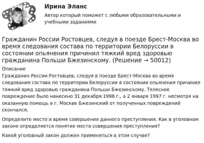      
            Описание
            	Гражданин России Ростовцев, следуя в поезде Брест-Москва во время следования состава по территории Белоруссии в состоянии опьянения причинил тяжкий вред здоровью гражданина Польши Бжезинскому. Телесное повреждение было нанесено 31 декабря 1996 г., а 2 января 1997 г. несмотря на оказанную помощь в г. Москве Бжезинский от полученных повреждений скончался.        	Определите место и время совершения данного преступления. Как в уголовном законе определяется понятие места совершения преступления? 	Какой уголовный закон должен применяться в этом случае?  
            
            
            Гражданин России Ростовцев, следуя в поезде Брест-Москва во время следования состава по территории Белоруссии в состоянии опьянения причинил тяжкий вред здоровью гражданина Польши Бжезинскому.Гражданин России Ростовцев, следуя в поезде Брест-Москва во время следования состава по территории Белоруссии в состоянии опьянения причинил тяжкий вред здоровью гражданина Польши Бжезинскому. Гражданин Российской Федерации В. постоянно проживал в Германии, где и умер. После его смерти было установлено, что на территории России в банковских учреждениях осталось несколько денежных вкладов, принадлежавших гражданину В.Гражданин Российской Федерации, проживающий в России и работающий по трудовому договору, оплатил за своего двадцатилетнего сына обучение в высшем учебном заведении в сумме сто тысяч рублей за год. Гражданин Российской Федерации Реймер П. С. был выдан Российской Федерации Германией и транзитом посредством железнодорожного транспорта был этапирован в РФ. При пересечении границы Польша потребовала от Гражданин Российской Федерации Сидоров М. М., действуя в составе преступной группы с целью хищения чужого имущества, путем обмана и злоупотребления доверием по предварительному сговору с Перовым А. А. и Тимошиным Т. С.Гражданин РФ Андреев получил высшее юридическое образование (степень – бакалавр) по очной форме обучения в имеющем государственную аккредитацию высшем учебном заведении на территории РФ. В период обучения он один год проработал помощником следователяГражданин Лушманов, имея разрешение на любительскую охоту (разовую лицензию), в ходе ее проведения грубо нарушил условия лицензии. Это выразилось в превышении разрешенной нормы отстрела пушных зверей, что было зафиксировано в протоколе задержания Гражданин Николаев в сентябре 2015 г. обратился с жалобой к губернатору областиГражданин Петров 1998 г.р.	Гражданин Петров А. заключил договор потребительского кредита с Компанией «Финанс-инвест»Гражданин П. обратился в суд с исковым заявлением о восстановлении на работе по причине незаконного увольнения. Гражданин Республики Казахстан Нурболат С.В., находился в гостях у своих родственников Уфимцевых А.С. в городе Красногорске, Московской области. Он был свидетелем совершения убийства граждан Сергеева А. К. и Никитина В. С., которое имело место в Гражданин Республики Казахстан Нурболат С.В., находился в гостях у своих родственников Уфимцевых А.С. в городе Красногорске, Московской области. Он был свидетелем совершения убийства граждан Сергеева А. К. и Никитина В. С., которое имело место в лесо