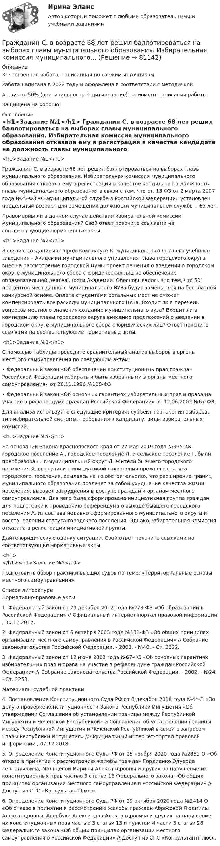      
            Описание
            Качественная работа, написанная по свежим источникам.Работа написана в 2022 году и оформлена в соответствии с методичкой.Ап.вуз от 50% (оригинальность + цитирование) на момент написания работы.Защищена на хорошо! 
            Оглавление
              <h1>Задание №1</h1> 	Гражданин С. в возрасте 68 лет решил баллотироваться на выборах главы муниципального образования. Избирательная комиссия муниципального образования отказала ему в регистрации в качестве кандидата на должность главы муниципального образования в связи с тем, что ст. 13 ФЗ от 2 марта 2007 года №25-ФЗ «О муниципальной службе в Российской Федерации» установлен предельный возраст для замещения должности муниципальной службы – 65 лет.	Правомерны ли в данном случае действия избирательной комиссии муниципального образования? Свой ответ поясните ссылками на соответствующие нормативные акты. <h1>Задание №2</h1> 	В связи с созданием в городском округе К. муниципального высшего учебного заведения – Академии муниципального управления глава городского округа внес на рассмотрение городской Думы проект решения о введении в городском округе муниципального сбора с юридических лиц на обеспечение образовательной деятельности Академии. Обосновывалось это тем, что 50 процентов мест данного муниципального ВУЗа будут замещаться на бесплатной конкурсной основе. Оплата студентами остальных мест не сможет компенсировать все расходы муниципального ВУЗа. Входит ли в перечень вопросов местного значения создание муниципального вуза? Входит ли в компетенцию главы городского округа внесение предложений о введении в городском округе муниципального сбора с юридических лиц? Ответ поясните ссылками на соответствующие нормативные акты. <h1>Задание №3</h1> 	С помощью таблицы проведите сравнительный анализ выборов в органы местного самоуправления по следующим актам:	• Федеральный закон «Об обеспечении конституционных прав граждан Российской Федерации избирать и быть избранными в органы местного самоуправления» от 26.11.1996 №138-ФЗ	• Федеральный закон «Об основных гарантиях избирательных прав и права на участие в референдуме граждан Российской Федерации» от 12.06.2002 №67-ФЗ.	Для анализа используйте следующие критерии: субъект назначения выборов, тип избирательной системы, требования к кандидату, виды избирательных комиссий. <h1>Задание №4</h1> 	На основании Закона Красноярского края от 27 мая 2019 года №395-КК, городское поселение А., городское поселение Л. и сельское поселение Г. были преобразованы в муниципальный округ Л. Жители бывшего городского поселения А. выступили с инициативой сохранения прежнего статуса городского поселения, ссылаясь на то обстоятельство, что расширение границ муниципального образования повлечет за собой ухудшение качества жизни населения, вызовет затруднения в доступе граждан к органам местного самоуправления. Для чего была сформирована инициативная группа граждан для подготовки к проведению референдума о выходе бывшего городского поселения А. из состава недавно сформированного муниципального округа и восстановлении статуса городского поселения. Однако избирательная комиссия отказала в регистрации инициативной группы. 	Дайте юридическую оценку ситуации. Свой ответ поясните ссылками на соответствующие нормативные акты.<h1></h1><h1>Задание №5</h1> 	Подготовить обзор практики высших судов по теме: «Территориальные основы местного самоуправления». 
            Список литературы
            	Нормативно-правовые акты 	1.        Федеральный закон от 29 декабря 2012 года №273-ФЗ «Об образовании в Российской Федерации» // Официальный интернет-портал правовой информации , 30.12.2012.	2.        Федеральный закон от 6 октября 2003 года №131-ФЗ «Об общих принципах организации местного самоуправления в Российской Федерации» // Собрание законодательства Российской Федерации. - 2003. - №40. - Ст. 3822.	3.        Федеральный закон от 12 июня 2002 года №67-ФЗ «Об основных гарантиях избирательных прав и права на участие в референдуме граждан Российской Федерации» // Собрание законодательства Российской Федерации. - 2002. - №24. - Ст. 2253. 	Материалы судебной практики 	4.        Постановление Конституционного Суда РФ от 6 декабря 2018 года №44-П «По делу о проверке конституционности Закона Республики Ингушетия «Об утверждении Соглашения об установлении границы между Республикой Ингушетия и Чеченской Республикой» и Соглашения об установлении границы между Республикой Ингушетия и Чеченской Республикой в связи с запросом Главы Республики Ингушетия» // Официальный интернет-портал правовой информации , 07.12.2018.	5.        Определение Конституционного Суда РФ от 25 ноября 2020 года №2851-О «Об отказе в принятии к рассмотрению жалобы граждан Гордиенко Эдуарда Геннадьевича, Мальцевой Марины Александровны и других на нарушение их конституционных прав частью 3 статьи 13 Федерального закона «Об общих принципах организации местного самоуправления в Российской Федерации» // Доступ из СПС «КонсультантПлюс».	6.        Определение Конституционного Суда РФ от 29 октября 2020 года №2414-О «Об отказе в принятии к рассмотрению жалобы граждан Абросовой Людмилы Александровны, Авербуха Александра Александровича и других на нарушение их конституционных прав частью 3 статьи 13 и пунктом 4 части 3 статьи 28 Федерального закона «Об общих принципах организации местного самоуправления в Российской Федерации» // Доступ из СПС «КонсультантПлюс». 
            
            
            Гражданин Рыбаков И.М. предъявил в районный, а затем и городской суд г. Санкт-Петербурга иск к мэру Санкт– Петербурга о признании его действий, выразившихся в непринятии мер по обеспечению права граждан на охрану здоровья от неблагоприятных воздействий окружающей природной среды, неправомерными, и о предоставлении экологической информации.Гражданин С. в возрасте 68 лет решил баллотироваться на выборах главы муниципального образования. Избирательная комиссия муниципального...Гражданин Сербии Чикрыжич С. К. был задержан на территории Российской Федерации по запросу Республики Сербия за совершение им разбойного нападения на граждан на территории этого государства. Гражданин Сидоров В.В. является пенсионером и нигде не работает. Он выиграл в лотерею «Русское лото» приз стоимостью 8 000 руб. Какая сумма налога на доходы физических лиц (НДФЛ) будет им уплачена с этого приза?Гражданин Сидоров обратился в страховую компанию, желая застраховать дачу своих родителей, предъявил свидетельство о своем рожденииГражданин Сизов В.В. был уволен с должности генерального директора АО «Статут», посчитав что увольнение незаконноеГражданин Смирнов....Гражданин Российской Федерации В. постоянно проживал в Германии, где и умер. После его смерти было установлено, что на территории России в банковских учреждениях осталось несколько денежных вкладов, принадлежавших гражданину В.Гражданин Российской Федерации, проживающий в России и работающий по трудовому договору, оплатил за своего двадцатилетнего сына обучение в высшем учебном заведении в сумме сто тысяч рублей за год. Гражданин Российской Федерации Реймер П. С. был выдан Российской Федерации Германией и транзитом посредством железнодорожного транспорта был этапирован в РФ. При пересечении границы Польша потребовала от Гражданин Российской Федерации Сидоров М. М., действуя в составе преступной группы с целью хищения чужого имущества, путем обмана и злоупотребления доверием по предварительному сговору с Перовым А. А. и Тимошиным Т. С.Гражданин РФ Андреев получил высшее юридическое образование (степень – бакалавр) по очной форме обучения в имеющем государственную аккредитацию высшем учебном заведении на территории РФ. В период обучения он один год проработал помощником следователяГражданин РФ Ивлев С. Ф. совершил разбойное нападение в г. Камбарке и скрылся на территории Казахстана. В ходе предварительного следствия было установлено, что ранее Ивлев С. Ф. совершил аналогичные преступления на территории УкраиныГражданин РФ Чесноков С. Г. совершил серию краж в г. Химки и г. Мытищи, после чего скрылся на территории Республики Узбекистан и стал проживать у родственников в Самарканде. Следователь прекратил возбужденное уголовное дело