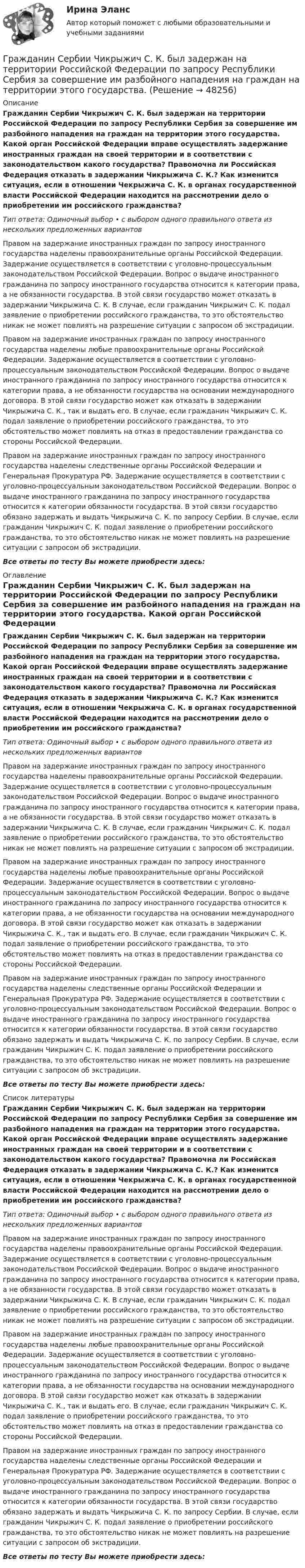      
            Описание
            Гражданин Сербии Чикрыжич С. К. был задержан на территории Российской Федерации по запросу Республики Сербия за совершение им разбойного нападения на граждан на территории этого государства. Какой орган Российской Федерации вправе осуществлять задержание иностранных граждан на своей территории и в соответствии с законодательством какого государства? Правомочна ли Российская Федерация отказать в задержании Чикрыжича С. К.? Как изменится ситуация, если в отношении Чекрыжича С. К. в органах государственной власти Российской Федерации находится на рассмотрении дело о приобретении им российского гражданства?Тип ответа: Одиночный выбор • с выбором одного правильного ответа из нескольких предложенных вариантовПравом на задержание иностранных граждан по запросу иностранного государства наделены правоохранительные органы Российской Федерации. Задержание осуществляется в соответствии с уголовно-процессуальным законодательством Российской Федерации. Вопрос о выдаче иностранного гражданина по запросу иностранного государства относится к категории права, а не обязанности государства. В этой связи государство может отказать в задержании Чикрыжича С. К. В случае, если гражданин Чикрыжич С. К. подал заявление о приобретении российского гражданства, то это обстоятельство никак не может повлиять на разрешение ситуации с запросом об экстрадиции.Правом на задержание иностранных граждан по запросу иностранного государства наделены любые правоохранительные органы Российской Федерации. Задержание осуществляется в соответствии с уголовно-процессуальным законодательством Российской Федерации. Вопрос о выдаче иностранного гражданина по запросу иностранного государства относится к категории права, а не обязанности государства на основании международного договора. В этой связи государство может как отказать в задержании Чикрыжича С. К., так и выдать его. В случае, если гражданин Чикрыжич С. К. подал заявление о приобретении российского гражданства, то это обстоятельство может повлиять на отказ в предоставлении гражданства со стороны Российской Федерации.Правом на задержание иностранных граждан по запросу иностранного государства наделены следственные органы Российской Федерации и Генеральная Прокуратура РФ. Задержание осуществляется в соответствии с уголовно-процессуальным законодательством Российской Федерации. Вопрос о выдаче иностранного гражданина по запросу иностранного государства относится к категории обязанности государства. В этой связи государство обязано задержать и выдать Чикрыжича С. К. по запросу Сербии. В случае, если гражданин Чикрыжич С. К. подал заявление о приобретении российского гражданства, то это обстоятельство никак не может повлиять на разрешение ситуации с запросом об экстрадиции.Все ответы по тесту Вы можете приобрести здесь:  
            Оглавление
            Гражданин Сербии Чикрыжич С. К. был задержан на территории Российской Федерации по запросу Республики Сербия за совершение им разбойного нападения на граждан на территории этого государства. Какой орган Российской Федерации вправе осуществлять задержание иностранных граждан на своей территории и в соответствии с законодательством какого государства? Правомочна ли Российская Федерация отказать в задержании Чикрыжича С. К.? Как изменится ситуация, если в отношении Чекрыжича С. К. в органах государственной власти Российской Федерации находится на рассмотрении дело о приобретении им российского гражданства?Тип ответа: Одиночный выбор • с выбором одного правильного ответа из нескольких предложенных вариантовПравом на задержание иностранных граждан по запросу иностранного государства наделены правоохранительные органы Российской Федерации. Задержание осуществляется в соответствии с уголовно-процессуальным законодательством Российской Федерации. Вопрос о выдаче иностранного гражданина по запросу иностранного государства относится к категории права, а не обязанности государства. В этой связи государство может отказать в задержании Чикрыжича С. К. В случае, если гражданин Чикрыжич С. К. подал заявление о приобретении российского гражданства, то это обстоятельство никак не может повлиять на разрешение ситуации с запросом об экстрадиции.Правом на задержание иностранных граждан по запросу иностранного государства наделены любые правоохранительные органы Российской Федерации. Задержание осуществляется в соответствии с уголовно-процессуальным законодательством Российской Федерации. Вопрос о выдаче иностранного гражданина по запросу иностранного государства относится к категории права, а не обязанности государства на основании международного договора. В этой связи государство может как отказать в задержании Чикрыжича С. К., так и выдать его. В случае, если гражданин Чикрыжич С. К. подал заявление о приобретении российского гражданства, то это обстоятельство может повлиять на отказ в предоставлении гражданства со стороны Российской Федерации.Правом на задержание иностранных граждан по запросу иностранного государства наделены следственные органы Российской Федерации и Генеральная Прокуратура РФ. Задержание осуществляется в соответствии с уголовно-процессуальным законодательством Российской Федерации. Вопрос о выдаче иностранного гражданина по запросу иностранного государства относится к категории обязанности государства. В этой связи государство обязано задержать и выдать Чикрыжича С. К. по запросу Сербии. В случае, если гражданин Чикрыжич С. К. подал заявление о приобретении российского гражданства, то это обстоятельство никак не может повлиять на разрешение ситуации с запросом об экстрадиции.Все ответы по тесту Вы можете приобрести здесь:  
            Список литературы
            Гражданин Сербии Чикрыжич С. К. был задержан на территории Российской Федерации по запросу Республики Сербия за совершение им разбойного нападения на граждан на территории этого государства. Какой орган Российской Федерации вправе осуществлять задержание иностранных граждан на своей территории и в соответствии с законодательством какого государства? Правомочна ли Российская Федерация отказать в задержании Чикрыжича С. К.? Как изменится ситуация, если в отношении Чекрыжича С. К. в органах государственной власти Российской Федерации находится на рассмотрении дело о приобретении им российского гражданства?Тип ответа: Одиночный выбор • с выбором одного правильного ответа из нескольких предложенных вариантовПравом на задержание иностранных граждан по запросу иностранного государства наделены правоохранительные органы Российской Федерации. Задержание осуществляется в соответствии с уголовно-процессуальным законодательством Российской Федерации. Вопрос о выдаче иностранного гражданина по запросу иностранного государства относится к категории права, а не обязанности государства. В этой связи государство может отказать в задержании Чикрыжича С. К. В случае, если гражданин Чикрыжич С. К. подал заявление о приобретении российского гражданства, то это обстоятельство никак не может повлиять на разрешение ситуации с запросом об экстрадиции.Правом на задержание иностранных граждан по запросу иностранного государства наделены любые правоохранительные органы Российской Федерации. Задержание осуществляется в соответствии с уголовно-процессуальным законодательством Российской Федерации. Вопрос о выдаче иностранного гражданина по запросу иностранного государства относится к категории права, а не обязанности государства на основании международного договора. В этой связи государство может как отказать в задержании Чикрыжича С. К., так и выдать его. В случае, если гражданин Чикрыжич С. К. подал заявление о приобретении российского гражданства, то это обстоятельство может повлиять на отказ в предоставлении гражданства со стороны Российской Федерации.Правом на задержание иностранных граждан по запросу иностранного государства наделены следственные органы Российской Федерации и Генеральная Прокуратура РФ. Задержание осуществляется в соответствии с уголовно-процессуальным законодательством Российской Федерации. Вопрос о выдаче иностранного гражданина по запросу иностранного государства относится к категории обязанности государства. В этой связи государство обязано задержать и выдать Чикрыжича С. К. по запросу Сербии. В случае, если гражданин Чикрыжич С. К. подал заявление о приобретении российского гражданства, то это обстоятельство никак не может повлиять на разрешение ситуации с запросом об экстрадиции.Все ответы по тесту Вы можете приобрести здесь: 
            
            
            Гражданин С. в возрасте 68 лет решил баллотироваться на выборах главы муниципального образования. Избирательная комиссия муниципального...Гражданин Сербии Чикрыжич С. К. был задержан на территории Российской Федерации по запросу Республики Сербия за совершение им разбойного нападения на граждан на территории этого государства. Гражданин Сидоров В.В. является пенсионером и нигде не работает. Он выиграл в лотерею «Русское лото» приз стоимостью 8 000 руб. Какая сумма налога на доходы физических лиц (НДФЛ) будет им уплачена с этого приза?Гражданин Сидоров обратился в страховую компанию, желая застраховать дачу своих родителей, предъявил свидетельство о своем рожденииГражданин Сизов В.В. был уволен с должности генерального директора АО «Статут», посчитав что увольнение незаконноеГражданин Смирнов....Гражданин Смолин, работающий кладовщиком в АО Спецкомплект в феврале и марте 2019 года находился в отпуске без сохранения заработной платы по личным обстоятельствам и дохода по месту работы не имел. Гражданин Российской Федерации, проживающий в России и работающий по трудовому договору, оплатил за своего двадцатилетнего сына обучение в высшем учебном заведении в сумме сто тысяч рублей за год. Гражданин Российской Федерации Реймер П. С. был выдан Российской Федерации Германией и транзитом посредством железнодорожного транспорта был этапирован в РФ. При пересечении границы Польша потребовала от Гражданин Российской Федерации Сидоров М. М., действуя в составе преступной группы с целью хищения чужого имущества, путем обмана и злоупотребления доверием по предварительному сговору с Перовым А. А. и Тимошиным Т. С.Гражданин РФ Андреев получил высшее юридическое образование (степень – бакалавр) по очной форме обучения в имеющем государственную аккредитацию высшем учебном заведении на территории РФ. В период обучения он один год проработал помощником следователяГражданин РФ Ивлев С. Ф. совершил разбойное нападение в г. Камбарке и скрылся на территории Казахстана. В ходе предварительного следствия было установлено, что ранее Ивлев С. Ф. совершил аналогичные преступления на территории УкраиныГражданин РФ Чесноков С. Г. совершил серию краж в г. Химки и г. Мытищи, после чего скрылся на территории Республики Узбекистан и стал проживать у родственников в Самарканде. Следователь прекратил возбужденное уголовное делоГражданин РФ Чесноков С. Г. совершил серию краж в г. Химки и г. Мытищи, после чего скрылся на территории Республики Узбекистан и стал проживать у родственников в Самарканде. Следователь прекратил возбужденное уголовное дело по ч. 1 ст. 158 УК РФ