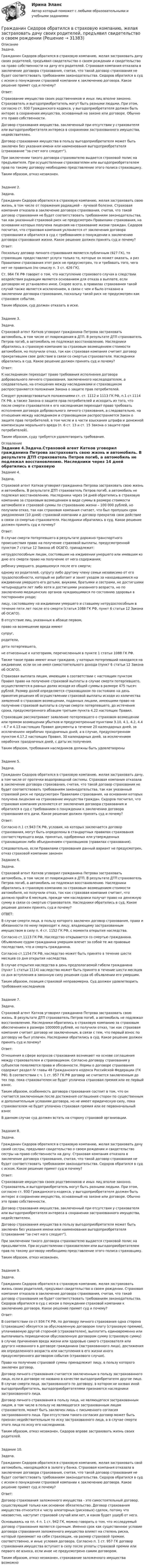      
          Описание
          Задача.Гражданин Сидоров обратился в страховую компанию, желая застраховать дачу своих родителей, предъявил свидетельство о своем рождении и свидетельство на право собственности на дачу его родителей. Страховая компания отказала в заключение договора страхования, считая, что такой договор страхования не будет соответствовать требованиям законодательства. Сидоров обратился в суд с иском о понуждении страховой компании к заключению договора. Какое решение примет суд и почему?Ответ:Страхование имущества своих родственников и иных лиц вполне законно. Страхователь и выгодоприобретатель могут быть разными людьми. При этом, согласно ст. 930 Гражданского кодекса, у выгодоприобретателя должен быть интерес в сохранении имущества, основанный на законе или договоре. Обычно это право собственности.Договор страхования имущества, заключенный при отсутствии у страхователя или выгодоприобретателя интереса в сохранении застрахованного имущества, недействителен.Договор страхования имущества в пользу выгодоприобретателя может быть заключен без указания имени или наименования выгодоприобретателя (страхование за счет кого следует).При заключении такого договора страхователю выдается страховой полис на предъявителя. При осуществлении страхователем или выгодоприобретателем прав по такому договору необходимо представление этого полиса страховщику.Таким образом, отказ незаконен.Задание 2.Задача.Гражданин Сидоров обратился в страховую компанию, желая застраховать свою жизнь, в том числе от поражения радиацией – лучевой болезни. Страховая компания отказала в заключение договора страхования, считая, что такой договор страхования не будет соответствовать требованиям законодательства, так как указанный страховой риск не предусмотрен Правилами страхования, на основании которых получена лицензия на страхование жизни граждан. Сидоров посчитал, что страховая компания уклоняется от заключения договора страхования и обратился в суд с требованием о понуждении к заключению договора страхования жизни. Какое решение должен принять суд и почему?Ответ:Поскольку договор личного страхования является публичным (927 ГК), то страховщик предоставляет услуги только те, которые он может оказать, а раз Правилами страхования этот риск не предусмотрен, то и требовать того, чего нет не правильно (по смыслу п. 3 ст. 426 ГК).Ст. 964 ГК РФ говорит о том, что наступление страхового случая в следствии воздействия радиации является основанием для отказа в выплате, если договором не установлено иное. Скорее всего, в правилах страхования такой случай также является исключением, в связи с чем и было отказано в заключении договора страхования, поскольку такой риск не предусмотрен как страховое событие.Таким образом, суд должен отказать в иске.Задание 3.Задача.Страховой агент Катков уговорил гражданина Петрова застраховать автомобиль, в том числе от повреждения в ДТП. В результате ДТП страхователь Петров погиб, а автомобиль не подлежал восстановлению. Наследники обратились в страховую компанию за страховым возмещением стоимости автомобиля, но получили отказ, так как страховая компания считает договор прекратившим свое действие в связи со смертью страхователя. Наследники обратились в суд. Какое решение должен принять суд и почему?Ответ:К наследникам переходит право требования исполнения договора добровольного личного страхования, заключенного наследодателем, а следовательно, на отношения между наследниками и страховщиком распространяются положения Закона о защите прав потребителей.Следует руководствоваться положениями ст. ст. 1112 и 1113 ГК РФ, п.1 ст.1114 ГК РФ, а также Закона о защите прав потребителей и исходить из того, что после смерти страхователя к его наследникам переходит право требовать исполнения договора добровольного личного страхования, а следовательно, на отношения между наследником и страховщиком распространяется Закон о защите прав потребителей, в том числе и в части взыскания штрафа и денежной компенсации морального вреда (п. 6 ст. 13 и ст. 15 Закона о защите прав потребителей).Таким образом, суду требуется удовлетворить требования. 
          Оглавление
          Задание 4.Задача.Страховой агент Катков уговорил гражданина Петрова застраховать свою жизнь и автомобиль. В результате ДТП страхователь Петров погиб, а автомобиль не подлежал восстановлению. Наследники через 14 дней обратились в страховую компанию за страховым возмещением в виде суммы в размере стоимости автомобиля и страховой суммы по страхованию жизни – 100 000 рублей, но получили отказ, так как страховая компания считает, что был пропущен срок уведомления (10 дней) страховой компании и договор прекратив свое действие в связи со смертью страхователя. Наследники обратились в суд. Какое решение должен принять суд и почему?Ответ:В случае смерти потерпевшего в результате дорожно-транспортного происшествия право на получение страховой выплаты, предусмотренной пунктом 7 статьи 12 Закона об ОСАГО, принадлежит:нетрудоспособным лицам, состоявшим на иждивении умершего или имевшим ко дню его смерти право на получение от него содержания;ребенку умершего, родившемуся после его смерти;одному из родителей, супругу либо другому члену семьи независимо от его трудоспособности, который не работает и занят уходом за находившимися на иждивении умершего его детьми, внуками, братьями и сестрами, не достигшими четырнадцати лет либо хотя и достигшими указанного возраста, но по заключению медицинских органов нуждающимися по состоянию здоровья в постороннем уходе;лицу, состоявшему на иждивении умершего и ставшему нетрудоспособным в течение пяти лет после его смерти (статья 1088 ГК РФ, пункт 6 статьи 12 Закона об ОСАГО).В отсутствие лиц, указанных в абзаце первом,право на возмещение вреда имеютсупруг,родители,дети потерпевшего,не отнесенные к категориям, перечисленным в пункте 1 статьи 1088 ГК РФ.Также такое право имеют иные граждане, у которых потерпевший находился на иждивении, если он не имел самостоятельного дохода (пункт 6 статьи 12 Закона об ОСАГО).Страховая выплата лицам, имеющим в соответствии с настоящим пунктом Правил право на получение страховой выплаты в случае смерти потерпевшего, осуществляется в равных долях исходя из общей суммы в размере 475 тысяч рублей. Размер долей определяется страховщиком по состоянию на день принятия решения об осуществлении страховой выплаты исходя из количества заявлений о страховом возмещении, поданных лицами, имеющими право на получение страховой выплаты в случае смерти потерпевшего, до истечения срока, предусмотренного абзацем третьим пункта 4.22 настоящих Правил.Страховщик рассматривает заявление потерпевшего о страховом возмещении или прямом возмещении убытков и предусмотренные пунктами 3.10, 4.1, 4.2, 4.4 - 4.7 и 4.13 настоящих Правил документы в течение 20 календарных дней, за исключением нерабочих праздничных дней, а в случае, предусмотренном пунктом 4.17.2 настоящих Правил, 30 календарных дней, за исключением нерабочих праздничных дней, с даты их получения.Таким образом, требования наследников должны быть удовлетвореныЗадание 5.Задача.Гражданин Сидоров обратился в страховую компанию, желая застраховать дачу, в том числе от протечки водопроводной системы. Страховая компания отказала в заключение договора страхования, считая, что такой договор страхования не будет соответствовать требованиям законодательства, так как указанный страховой риск не предусмотрен Правилами страхования, на основании которых получена лицензия на страхование имущества граждан. Сидоров посчитал, что страховая компания уклоняется от заключения договора страхования и обратился в суд с требованием о понуждении к заключению договора страхования его дачи. Какое решение должен принять суд и почему?Ответ:Согласно п.1 ст.943 ГК РФ, условия, на которых заключается договор страхования, могут быть определены в стандартных правилах страхования соответствующего вида, принятых, одобренных или утвержденных страховщиком либо объединением страховщиков (правилах страхования).Следовательно, если Правилами страхования данный вариант не предусмотрен, отказ страховой компании законенЗадание 6.Задача.Страховой агент Катков уговорил гражданина Петрова застраховать автомобиль, в том числе от повреждения в ДТП. В результате ДТП страхователь Петров погиб, а автомобиль не подлежал восстановлению. Наследники обратились в страховую компанию за страховым возмещением стоимости автомобиля, но получили отказ, так как страховая компания считает, что должно пройти 6 месяцев, прежде чем наследники получат право на денежную сумму в связи со смертью страхователя. Наследники обратились в суд. Какое решение должен принять суд и почему?ОТВЕТ:В случае смерти лица, в пользу которого заключен договор страхования, права и обязанности по нему переходят к лицу, владеющему застрахованным имуществом в силу п. 4 ст. 1152 ГК РФ, с момента открытия наследства.Согласно ст.1113 ГК РФ, Наследство открывается со смертью гражданина. Объявление судом гражданина умершим влечет за собой те же правовые последствия, что и смерть гражданина.Согласно ст.1154 ГК РФ, наследство может быть принято в течение шести месяцев со дня открытия наследства.В случае открытия наследства в день предполагаемой гибели гражданина (пункт 1 статьи 1114) наследство может быть принято в течение шести месяцев со дня вступления в законную силу решения суда об объявлении его умершим.Таким образом, позиция страховой неправомерна. Суд должен удовлетворить требования наследниковЗадание 7.Задача.Страховой агент Катков уговорил гражданина Петрова застраховать свою жизнь. В результате ДТП страхователь Петров погиб, а автомобиль не подлежал восстановлению. Наследники обратились в страховую компанию за страховым обеспечением в размере 1000000 рублей, но получили отказ, так как страховая компания считает договор не заключенным, в связи с тем, что первый взнос по договору не был уплачен. Наследники обратились в суд. Какое решение должен принять суд и почему?Ответ:Отношения в сфере вопросов страхования возникают на основе соглашения между страхователем и страховщиком. Согласно договору страхования у субъектов появляются права и обязанности. Нормы о договоре страхования содержит раздел IV главы 48 Гражданского кодекса Российской Федерации (ГК РФ). В соответствии с ч. 1 ст. 957 ГК РФ договор не считается заключенным до тех пор, пока страхователем не будет уплачена страховая премия или ее первый взнос.Таким образом, особенность договора страхования состоит в том, что он считается заключенным после достижения соглашения сторон по существенным и дополнительным условиям договора, но не имеет юридическую силу, пока страхователем не будет уплачена страховая премия или ее первоначальный взносВ данном случае суд должен встать на сторону страховой организации.Задание 8.Задача.Гражданин Сидоров обратился в страховую компанию, желая застраховать дачу своей сестры, предъявил свидетельство о своем рождении и свидетельство сестры на право собственности на дачу. Страховая компания отказала в заключение договора страхования, считая, что такой договор страхования не будет соответствовать требованиям законодательства. Сидоров обратился в суд с иском. Какое решение примет суд и почему?Ответ:Страхование имущества своих родственников и иных лиц вполне законно. Страхователь и выгодоприобретатель могут быть разными людьми. При этом, согласно ст. 930 Гражданского кодекса, у выгодоприобретателя должен быть интерес в сохранении имущества, основанный на законе или договоре. Обычно это право собственности.Договор страхования имущества, заключенный при отсутствии у страхователя или выгодоприобретателя интереса в сохранении застрахованного имущества, недействителен.Договор страхования имущества в пользу выгодоприобретателя может быть заключен без указания имени или наименования выгодоприобретателя (страхование за счет кого следует).При заключении такого договора страхователю выдается страховой полис на предъявителя. При осуществлении страхователем или выгодоприобретателем прав по такому договору необходимо представление этого полиса страховщику.Таким образом, отказ незаконен.Задание 9.Задача.Гражданин Сидоров обратился в страховую компанию, желая застраховать жизнь своих родителей, предъявил свидетельство о своем рождении. Страховая компания отказала в заключение договора страхования, считая, что такой договор страхования не будет соответствовать требованиям законодательства. Сидоров обратился в суд с иском о понуждении страховой компании к заключению договора. Какое решение примет суд и почему?Ответ:В соответствии со ст.934 ГК РФ, по договору личного страхования одна сторона (страховщик) обязуется за обусловленную договором плату (страховую премию), уплачиваемую другой стороной (страхователем), выплатить единовременно или выплачивать периодически обусловленную договором сумму (страховую сумму) в случае причинения вреда жизни или здоровью самого страхователя или другого названного в договоре гражданина (застрахованного лица), достижения им определенного возраста или наступления в его жизни иного предусмотренного договором события (страхового случая).Право на получение страховой суммы принадлежит лицу, в пользу которого заключен договор.Договор личного страхования считается заключенным в пользу застрахованного лица, если в договоре не названо в качестве выгодоприобретателя другое лицо. В случае смерти лица, застрахованного по договору, в котором не назван иной выгодоприобретатель, выгодоприобретателями признаются наследники застрахованного лица.Договор личного страхования в пользу лица, не являющегося застрахованным лицом, в том числе в пользу не являющегося застрахованным лицом страхователя, может быть заключен лишь с письменного согласия застрахованного лица. При отсутствии такого согласия договор может быть признан недействительным по иску застрахованного лица, а в случае смерти этого лица по иску его наследников.Таким образом, отказ незаконен, Сидоров вправе застраховать жизнь своих родителей.Задание 10.Задача.Гражданин Сидоров обратился в страховую компанию, желая застраховать свой автомобиль, находящийся в залоге у банка. Страховая компания отказала в заключение договора страхования, считая, что такой договор страхования не будет соответствовать требованиям законодательства. Сидоров обратился в суд с иском о понуждении страховой компании к заключению договора. Какое решение примет суд и почему?Ответ:Договор страхования заложенного имущества - это самостоятельный договор, существующий только как основное обязательство. Договор страхования имущества относится к числу алеаторных (рисковых) сделок, потому что неизвестно, наступит страховой случай или нет, и каков будет ущерб от него. Основываясь на пп. 4 п. 1 ст. 942 ГК, можно говорить о том, что исследуемый договор страхования является срочным. Именно срок как существенное условие договора страхования заложенного имущества влияет на степень риска, который принимает на себя страховщик, на размер страховой премии, соответственно, и иные условия договора. Согласно п. 1 ст. 957 ГК договор страхования имущества вступает в силу после уплаты страховой премии или первого ее взноса, если иное не предусмотрено самим договором. Таким образом, отказ незаконен, страхование заложенного имущества возможно 
            
            
            Гражданин Сидоров В.В. является пенсионером и нигде не работает. Он выиграл в лотерею «Русское лото» приз стоимостью 8 000 руб. Какая сумма налога на доходы физических лиц (НДФЛ) будет им уплачена с этого приза?Гражданин Сидоров обратился в страховую компанию, желая застраховать дачу своих родителей, предъявил свидетельство о своем рожденииГражданин Сизов В.В. был уволен с должности генерального директора АО «Статут», посчитав что увольнение незаконноеГражданин Смирнов....Гражданин Смолин, работающий кладовщиком в АО Спецкомплект в феврале и марте 2019 года находился в отпуске без сохранения заработной платы по личным обстоятельствам и дохода по месту работы не имел. Гражданин Спиридонов Г.П., 01.03.1975 года рождения, в результате дорожно-транспортного происшествия, произошедшего Гражданин Таджикистана Сайбулаев обратился в ЕСПЧ с жалобой на действия властей России, указав что в отношении него была нарушена ст. 2, 3, 5 ЕКПЧ и ст. 3 Протокола №4 к ЕКПЧ. Сайбулаев в 2008 г. приехал в Россию на заработки по открытой рабочейГражданин Российской Федерации Сидоров М. М., действуя в составе преступной группы с целью хищения чужого имущества, путем обмана и злоупотребления доверием по предварительному сговору с Перовым А. А. и Тимошиным Т. С.Гражданин РФ Андреев получил высшее юридическое образование (степень – бакалавр) по очной форме обучения в имеющем государственную аккредитацию высшем учебном заведении на территории РФ. В период обучения он один год проработал помощником следователяГражданин РФ Ивлев С. Ф. совершил разбойное нападение в г. Камбарке и скрылся на территории Казахстана. В ходе предварительного следствия было установлено, что ранее Ивлев С. Ф. совершил аналогичные преступления на территории УкраиныГражданин РФ Чесноков С. Г. совершил серию краж в г. Химки и г. Мытищи, после чего скрылся на территории Республики Узбекистан и стал проживать у родственников в Самарканде. Следователь прекратил возбужденное уголовное делоГражданин РФ Чесноков С. Г. совершил серию краж в г. Химки и г. Мытищи, после чего скрылся на территории Республики Узбекистан и стал проживать у родственников в Самарканде. Следователь прекратил возбужденное уголовное дело по ч. 1 ст. 158 УК РФГражданин Рыбаков И.М. предъявил в районный, а затем и городской суд г. Санкт-Петербурга иск к мэру Санкт– Петербурга о признании его действий, выразившихся в непринятии мер по обеспечению права граждан на охрану здоровья от неблагоприятных воздействий окружающей природной среды, неправомерными, и о предоставлении экологической информации.Гражданин С. в возрасте 68 лет решил баллотироваться на выборах главы муниципального образования. Избирательная комиссия муниципального...