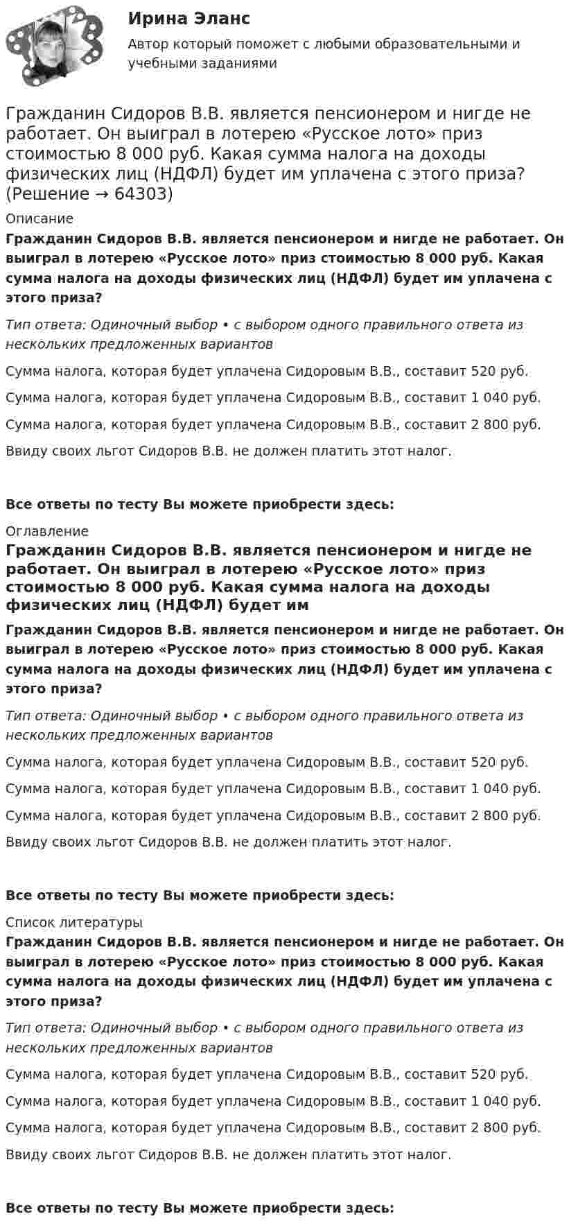      
            Описание
            Гражданин Сидоров В.В. является пенсионером и нигде не работает. Он выиграл в лотерею «Русское лото» приз стоимостью 8 000 руб. Какая сумма налога на доходы физических лиц (НДФЛ) будет им уплачена с этого приза?Тип ответа: Одиночный выбор • с выбором одного правильного ответа из нескольких предложенных вариантовСумма налога, которая будет уплачена Сидоровым В.В., составит 520 руб.Сумма налога, которая будет уплачена Сидоровым В.В., составит 1 040 руб.Сумма налога, которая будет уплачена Сидоровым В.В., составит 2 800 руб.Ввиду своих льгот Сидоров В.В. не должен платить этот налог.Все ответы по тесту Вы можете приобрести здесь:  
            Оглавление
            Гражданин Сидоров В.В. является пенсионером и нигде не работает. Он выиграл в лотерею «Русское лото» приз стоимостью 8 000 руб. Какая сумма налога на доходы физических лиц (НДФЛ) будет им уплачена с этого приза?Тип ответа: Одиночный выбор • с выбором одного правильного ответа из нескольких предложенных вариантовСумма налога, которая будет уплачена Сидоровым В.В., составит 520 руб.Сумма налога, которая будет уплачена Сидоровым В.В., составит 1 040 руб.Сумма налога, которая будет уплачена Сидоровым В.В., составит 2 800 руб.Ввиду своих льгот Сидоров В.В. не должен платить этот налог.Все ответы по тесту Вы можете приобрести здесь:  
            Список литературы
            Гражданин Сидоров В.В. является пенсионером и нигде не работает. Он выиграл в лотерею «Русское лото» приз стоимостью 8 000 руб. Какая сумма налога на доходы физических лиц (НДФЛ) будет им уплачена с этого приза?Тип ответа: Одиночный выбор • с выбором одного правильного ответа из нескольких предложенных вариантовСумма налога, которая будет уплачена Сидоровым В.В., составит 520 руб.Сумма налога, которая будет уплачена Сидоровым В.В., составит 1 040 руб.Сумма налога, которая будет уплачена Сидоровым В.В., составит 2 800 руб.Ввиду своих льгот Сидоров В.В. не должен платить этот налог.Все ответы по тесту Вы можете приобрести здесь:  
            
            
            Гражданин Сербии Чикрыжич С. К. был задержан на территории Российской Федерации по запросу Республики Сербия за совершение им разбойного нападения на граждан на территории этого государства. Гражданин Сидоров В.В. является пенсионером и нигде не работает. Он выиграл в лотерею «Русское лото» приз стоимостью 8 000 руб. Какая сумма налога на доходы физических лиц (НДФЛ) будет им уплачена с этого приза?Гражданин Сидоров обратился в страховую компанию, желая застраховать дачу своих родителей, предъявил свидетельство о своем рожденииГражданин Сизов В.В. был уволен с должности генерального директора АО «Статут», посчитав что увольнение незаконноеГражданин Смирнов....Гражданин Смолин, работающий кладовщиком в АО Спецкомплект в феврале и марте 2019 года находился в отпуске без сохранения заработной платы по личным обстоятельствам и дохода по месту работы не имел. Гражданин Спиридонов Г.П., 01.03.1975 года рождения, в результате дорожно-транспортного происшествия, произошедшего Гражданин Российской Федерации Реймер П. С. был выдан Российской Федерации Германией и транзитом посредством железнодорожного транспорта был этапирован в РФ. При пересечении границы Польша потребовала от Гражданин Российской Федерации Сидоров М. М., действуя в составе преступной группы с целью хищения чужого имущества, путем обмана и злоупотребления доверием по предварительному сговору с Перовым А. А. и Тимошиным Т. С.Гражданин РФ Андреев получил высшее юридическое образование (степень – бакалавр) по очной форме обучения в имеющем государственную аккредитацию высшем учебном заведении на территории РФ. В период обучения он один год проработал помощником следователяГражданин РФ Ивлев С. Ф. совершил разбойное нападение в г. Камбарке и скрылся на территории Казахстана. В ходе предварительного следствия было установлено, что ранее Ивлев С. Ф. совершил аналогичные преступления на территории УкраиныГражданин РФ Чесноков С. Г. совершил серию краж в г. Химки и г. Мытищи, после чего скрылся на территории Республики Узбекистан и стал проживать у родственников в Самарканде. Следователь прекратил возбужденное уголовное делоГражданин РФ Чесноков С. Г. совершил серию краж в г. Химки и г. Мытищи, после чего скрылся на территории Республики Узбекистан и стал проживать у родственников в Самарканде. Следователь прекратил возбужденное уголовное дело по ч. 1 ст. 158 УК РФГражданин Рыбаков И.М. предъявил в районный, а затем и городской суд г. Санкт-Петербурга иск к мэру Санкт– Петербурга о признании его действий, выразившихся в непринятии мер по обеспечению права граждан на охрану здоровья от неблагоприятных воздействий окружающей природной среды, неправомерными, и о предоставлении экологической информации.