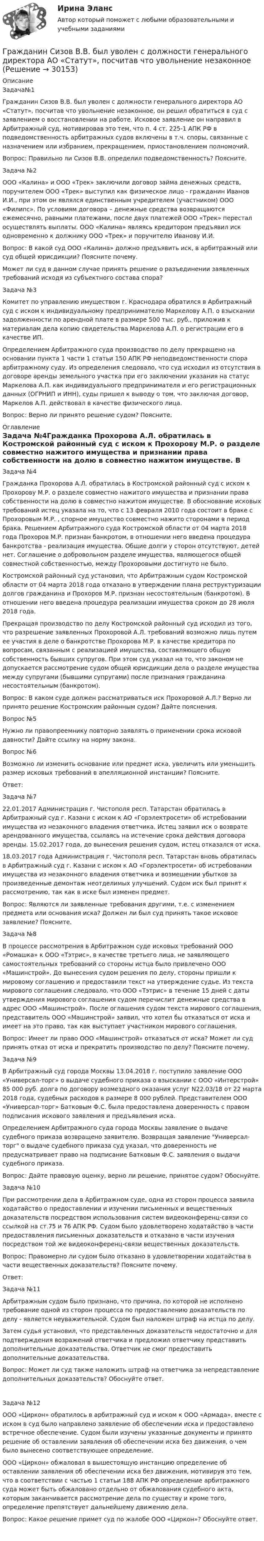      
          Описание
          Задача№1Гражданин Сизов В.В. был уволен с должности генерального директора АО «Статут», посчитав что увольнение незаконное, он решил обратиться в суд с заявлением о восстановлении на работе. Исковое заявление он направил в Арбитражный суд, мотивировав это тем, что п. 4 ст. 225-1 АПК РФ в подведомственность арбитражных судов включены в т.ч. споры, связанные с назначением или избранием, прекращением, приостановлением полномочий.Вопрос: Правильно ли Сизов В.В. определил подведомственность? Поясните.Задача №2ООО «Калина» и ООО «Трек» заключили договор займа денежных средств, поручителем ООО «Трек» выступил как физическое лицо - гражданин Иванов И.И., при этом он являлся единственным учредителем (участником) ООО «Филипс». По условиям договора – денежные средства возвращаются ежемесячно, равными платежами, после двух платежей ООО «Трек» перестал осуществлять выплаты. ООО «Калина» являясь кредитором предъявил иск одновременно к должнику ООО «Трек» и поручителю Иванову И.И.Вопрос: В какой суд ООО «Калина» должно предъявить иск, в арбитражный или суд общей юрисдикции? Поясните почему. Может ли суд в данном случае принять решение о разъединении заявленных требований исходя из субъектного состава спора?Задача №3Комитет по управлению имуществом г. Краснодара обратился в Арбитражный суд с иском к индивидуальному предпринимателю Маркелову А.П. о взыскании задолженности по арендной плате в размере 500 тыс. руб., приложив к материалам дела копию свидетельства Маркелова А.П. о регистрации его в качестве ИП.Определением Арбитражного суда производство по делу прекращено на основании пункта 1 части 1 статьи 150 АПК РФ неподведомственности спора арбитражному суду. Из определения следовало, что суд исходил из отсутствия в договоре аренды земельного участка при его заключении указания на статус Маркелова А.П. как индивидуального предпринимателя и его регистрационных данных (ОГРНИП и ИНН), суды пришел к выводу о том, что заключая договор, Маркелов А.П. действовал в качестве физического лица.Вопрос: Верно ли принято решение судом? Поясните. 
          Оглавление
          Задача №4Гражданка Прохорова А.Л. обратилась в Костромской районный суд с иском к Прохорову М.Р. о разделе совместно нажитого имущества и признании права собственности на долю в совместно нажитом имуществе. В обоснование исковых требований истец указала на то, что с 13 февраля 2010 года состоит в браке с Прохоровым М.Р. , спорное имущество совместно нажито сторонами в период брака. Решением Арбитражного суда Костромской области от 04 марта 2018 года Прохоров М.Р. признан банкротом, в отношении него введена процедура банкротства - реализация имущества. Общие долги у сторон отсутствуют, детей нет. Соглашение о добровольном разделе имущества, являющегося общей совместной собственностью, между Прохоровыми достигнуто не было.Костромской районный суд установил, что Арбитражным судом Костромской области от 04 марта 2018 года отказано в утверждении плана реструктуризации долгов гражданина и Прохоров М.Р. признан несостоятельным (банкротом). В отношении него введена процедура реализации имущества сроком до 28 июля 2018 года.Прекращая производство по делу Костромской районный суд исходил из того, что разрешение заявленных Прохоровой А.Л. требований возможно лишь путем ее участия в деле о банкротстве Прохорова М.Р. в качестве кредитора по вопросам, связанным с реализацией имущества, составляющего общую собственность бывших супругов. При этом суд указал на то, что законом не допускается рассмотрение судом общей юрисдикции дела о разделе имущества между супругами (бывшими супругами) после признания гражданина несостоятельным (банкротом).Вопрос: В каком суде должен рассматриваться иск Прохоровой А.Л.? Верно ли принято решение Костромским районным судом? Дайте пояснения.Вопрос №5Нужно ли правопреемнику повторно заявлять о применении срока исковой давности? Дайте ссылку на норму закона.Вопрос №6 Возможно ли изменить основание или предмет иска, увеличить или уменьшить размер исковых требований в апелляционной инстанции? Поясните. Ответ:Задача №722.01.2017 Администрация г. Чистополя респ. Татарстан обратилась в Арбитражный суд г. Казани с иском к АО «Горэлектросети» об истребовании имущества из незаконного владения ответчика. Истец заявил иск о возврате арендованного имущества, ссылаясь на истечение срока действия договора аренды. 15.02.2017 года, до вынесения решения судом, истец отказался от иска. 18.03.2017 года Администрация г. Чистополя респ. Татарстан вновь обратилась в Арбитражный суд г. Казани с иском к АО «Горэлектросети» об истребовании имущества из незаконного владения ответчика и возмещении убытков за произведенные демонтаж неотделимых улучшений. Судом иск был принят к рассмотрению, так как в иске был изменен предмет. Вопрос: Являются ли заявленные требования другими, т.е. с изменением предмета или основания иска? Должен ли был суд принять такое исковое заявление? Поясните.Задача №8В процессе рассмотрения в Арбитражном суде исковых требований ООО «Ромашка» к ООО «Тэтрис», в качестве третьего лица, не заявляющего самостоятельных требований со стороны истца было привлечено ООО «Машинстрой». До вынесения судом решения по делу, стороны пришли к мировому соглашению и предоставили текст на утверждение судье. Из текста мирового соглашения следовало, что ООО «Тэтрис» в течение 15 дней с даты утверждения мирового соглашения судом перечислит денежные средства в адрес ООО «Машинстрой». После оглашения судом текста мирового соглашения, представитель ООО «Машинстрой» заявил, что хотел бы отказаться от иска и имеет на это право, так как выступает участником мирового соглашения.Вопрос: Имеет ли право ООО «Машинстрой» отказаться от иска? Может ли суд принять отказ от иска и прекратить производство по делу? Поясните почему. Задача №9В Арбитражный суд города Москвы 13.04.2018 г. поступило заявление ООО «Универсал-торг» о выдаче судебного приказа о взыскании с ООО «Интерстрой» 85 000 руб. долга по договору возмездного оказания услуг N22.03/18 от 22 марта 2018 года, судебных расходов в размере 8 000 рублей. Представителем ООО «Универсал-торг» Батковым Ф.С. была предоставлена доверенность с правом подписания искового заявления и предъявления иска. Определением Арбитражного суда города Москвы заявление о выдаче судебного приказа возвращено заявителю. Возвращая заявление Универсал-торг о выдаче судебного приказа суд указал, что доверенность не предусматривает право на подписание Батковым Ф.С. заявления о выдачи судебного приказа.Вопрос: Дайте правовую оценку, верно ли решение, принятое судом? Обоснуйте. Задача №10При рассмотрении дела в Арбитражном суде, одна из сторон процесса заявила ходатайство о предоставлении и изучении письменных и вещественных доказательств посредством использования систем видеоконференц-связи со ссылкой на ст.75 и 76 АПК РФ. Судом было удовлетворено ходатайство в части предоставления письменных доказательств и отказано в части изучения посредством той же видеоконференц-связи вещественных доказательств.Вопрос: Правомерно ли судом было отказано в удовлетворении ходатайства в части вещественных доказательств? Поясните почему. Ответ:Задача №11Арбитражным судом было признано, что причина, по которой не исполнено требование одной из сторон процесса по предоставлению доказательств по делу - является неуважительной. Судом был наложен штраф на истца по делу. Затем судья установил, что представленных доказательств недостаточно и для подтверждения возражений ответчика и предложил ответчику представить дополнительные доказательства. Ответчик не смог предоставить дополнительные доказательства.Вопрос: Может ли суд также наложить штраф на ответчика за непредставление дополнительных доказательств? Обоснуйте ответ. Задача №12ООО «Циркон» обратилось в арбитражный суд и иском к ООО «Армада», вместе с иском в суд было направлено заявление об обеспечении иска и предоставлено встречное обеспечение. Судом были изучены указанные документы и принято решение об оставлении заявления об обеспечении иска без движения, о чем было вынесено соответствующее определение. ООО «Циркон» обжаловал в вышестоящую инстанцию определение об оставлении заявления об обеспечении иска без движения, мотивируя это тем, что в соответствии с частью 1 статьи 188 АПК РФ определение арбитражного суда может быть обжаловано отдельно от обжалования судебного акта, которым заканчивается рассмотрение дела по существу и кроме того, определение препятствует дальнейшему движению дела.Вопрос: Какое решение примет суд по жалобе ООО «Циркон»? Обоснуйте ответ.  
            
            
            Гражданин Сидоров обратился в страховую компанию, желая застраховать дачу своих родителей, предъявил свидетельство о своем рожденииГражданин Сизов В.В. был уволен с должности генерального директора АО «Статут», посчитав что увольнение незаконноеГражданин Смирнов....Гражданин Смолин, работающий кладовщиком в АО Спецкомплект в феврале и марте 2019 года находился в отпуске без сохранения заработной платы по личным обстоятельствам и дохода по месту работы не имел. Гражданин Спиридонов Г.П., 01.03.1975 года рождения, в результате дорожно-транспортного происшествия, произошедшего Гражданин Таджикистана Сайбулаев обратился в ЕСПЧ с жалобой на действия властей России, указав что в отношении него была нарушена ст. 2, 3, 5 ЕКПЧ и ст. 3 Протокола №4 к ЕКПЧ. Сайбулаев в 2008 г. приехал в Россию на заработки по открытой рабочейГражданин Таджикистана Сайбулаев обратился в ЕСПЧ с жалобой на действия властей России, указав что в отношении него была нарушена ст. 2, 3, 5 ЕКПЧ и ст. 3 Протокола №4 к ЕКПЧ. Сайбулаев в 2008 г. приехал в Россию на заработки по открытой рабочейГражданин РФ Андреев получил высшее юридическое образование (степень – бакалавр) по очной форме обучения в имеющем государственную аккредитацию высшем учебном заведении на территории РФ. В период обучения он один год проработал помощником следователяГражданин РФ Ивлев С. Ф. совершил разбойное нападение в г. Камбарке и скрылся на территории Казахстана. В ходе предварительного следствия было установлено, что ранее Ивлев С. Ф. совершил аналогичные преступления на территории УкраиныГражданин РФ Чесноков С. Г. совершил серию краж в г. Химки и г. Мытищи, после чего скрылся на территории Республики Узбекистан и стал проживать у родственников в Самарканде. Следователь прекратил возбужденное уголовное делоГражданин РФ Чесноков С. Г. совершил серию краж в г. Химки и г. Мытищи, после чего скрылся на территории Республики Узбекистан и стал проживать у родственников в Самарканде. Следователь прекратил возбужденное уголовное дело по ч. 1 ст. 158 УК РФГражданин Рыбаков И.М. предъявил в районный, а затем и городской суд г. Санкт-Петербурга иск к мэру Санкт– Петербурга о признании его действий, выразившихся в непринятии мер по обеспечению права граждан на охрану здоровья от неблагоприятных воздействий окружающей природной среды, неправомерными, и о предоставлении экологической информации.Гражданин С. в возрасте 68 лет решил баллотироваться на выборах главы муниципального образования. Избирательная комиссия муниципального...Гражданин Сербии Чикрыжич С. К. был задержан на территории Российской Федерации по запросу Республики Сербия за совершение им разбойного нападения на граждан на территории этого государства. 