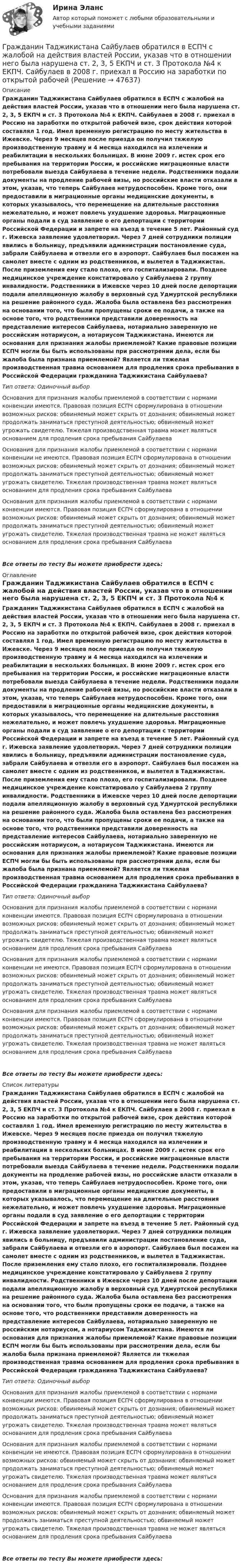      
            Описание
            Гражданин Таджикистана Сайбулаев обратился в ЕСПЧ с жалобой на действия властей России, указав что в отношении него была нарушена ст. 2, 3, 5 ЕКПЧ и ст. 3 Протокола №4 к ЕКПЧ. Сайбулаев в 2008 г. приехал в Россию на заработки по открытой рабочей визе, срок действия которой составлял 1 год. Имел временную регистрацию по месту жительства в Ижевске. Через 9 месяцев после приезда он получил тяжелую производственную травму и 4 месяца находился на излечении и реабилитации в нескольких больницах. В июне 2009 г. истек срок его пребывания на территории России, и российские миграционные власти потребовали выезда Сайбулаева в течение недели. Родственники подали документы на продление рабочей визы, но российские власти отказали в этом, указав, что теперь Сайбулаев нетрудоспособен. Кроме того, они предоставили в миграционные органы медицинские документы, в которых указывалось, что перемещение на длительные расстояния нежелательно, и может повлечь ухудшение здоровья. Миграционные органы подали в суд заявление о его депортации с территории Российской Федерации и запрете на въезд в течение 5 лет. Районный суд г. Ижевска заявление удовлетворил. Через 7 дней сотрудники полиции явились в больницу, предъявили администрации постановление суда, забрали Сайбулаева и отвезли его в аэропорт. Сайбулаев был посажен на самолет вместе с одним из родственников, и вылетел в Таджикистан. После приземления ему стало плохо, его госпитализировали. Позднее медицинское учреждение констатировало у Сайбулаева 2 группу инвалидности. Родственники в Ижевске через 10 дней после депортации подали апелляционную жалобу в верховный суд Удмуртской республики на решение районного суда. Жалоба была оставлена без рассмотрения на основании того, что были пропущены сроки ее подачи, а также на основе того, что родственники представили доверенность на представление интересов Сайбулаева, нотариально заверенную не российским нотариусом, а нотариусом Таджикистана. Имеются ли основания для признания жалобы приемлемой? Какие правовые позиции ЕСПЧ могли бы быть использованы при рассмотрении дела, если бы жалоба была признана приемлемой? Является ли тяжелая производственная травма основанием для продления срока пребывания в Российской Федерации гражданина Таджикистана Сайбулаева?Тип ответа: Одиночный выборОснования для признания жалобы приемлемой в соответствии с нормами конвенции имеются. Правовая позиция ЕСПЧ сформулирована в отношении возможных рисков: обвиняемый может скрыть от дознания; обвиняемый может продолжать заниматься преступной деятельностью; обвиняемый может угрожать свидетелю. Тяжелая производственная травма может являться основанием для продления срока пребывания СайбулаеваОснования для признания жалобы приемлемой в соответствии с нормами конвенции не имеются. Правовая позиция ЕСПЧ сформулирована в отношении возможных рисков: обвиняемый может скрыть от дознания; обвиняемый может продолжать заниматься преступной деятельностью; обвиняемый может угрожать свидетелю. Тяжелая производственная травма может являться основанием для продления срока пребывания СайбулаеваОснования для признания жалобы приемлемой в соответствии с нормами конвенции имеются. Правовая позиция ЕСПЧ сформулирована в отношении возможных рисков: обвиняемый может скрыть от дознания; обвиняемый может продолжать заниматься преступной деятельностью; обвиняемый может угрожать свидетелю. Тяжелая производственная травма не может являться основанием для продления срока пребывания СайбулаеваВсе ответы по тесту Вы можете приобрести здесь:  
            Оглавление
            Гражданин Таджикистана Сайбулаев обратился в ЕСПЧ с жалобой на действия властей России, указав что в отношении него была нарушена ст. 2, 3, 5 ЕКПЧ и ст. 3 Протокола №4 к ЕКПЧ. Сайбулаев в 2008 г. приехал в Россию на заработки по открытой рабочей визе, срок действия которой составлял 1 год. Имел временную регистрацию по месту жительства в Ижевске. Через 9 месяцев после приезда он получил тяжелую производственную травму и 4 месяца находился на излечении и реабилитации в нескольких больницах. В июне 2009 г. истек срок его пребывания на территории России, и российские миграционные власти потребовали выезда Сайбулаева в течение недели. Родственники подали документы на продление рабочей визы, но российские власти отказали в этом, указав, что теперь Сайбулаев нетрудоспособен. Кроме того, они предоставили в миграционные органы медицинские документы, в которых указывалось, что перемещение на длительные расстояния нежелательно, и может повлечь ухудшение здоровья. Миграционные органы подали в суд заявление о его депортации с территории Российской Федерации и запрете на въезд в течение 5 лет. Районный суд г. Ижевска заявление удовлетворил. Через 7 дней сотрудники полиции явились в больницу, предъявили администрации постановление суда, забрали Сайбулаева и отвезли его в аэропорт. Сайбулаев был посажен на самолет вместе с одним из родственников, и вылетел в Таджикистан. После приземления ему стало плохо, его госпитализировали. Позднее медицинское учреждение констатировало у Сайбулаева 2 группу инвалидности. Родственники в Ижевске через 10 дней после депортации подали апелляционную жалобу в верховный суд Удмуртской республики на решение районного суда. Жалоба была оставлена без рассмотрения на основании того, что были пропущены сроки ее подачи, а также на основе того, что родственники представили доверенность на представление интересов Сайбулаева, нотариально заверенную не российским нотариусом, а нотариусом Таджикистана. Имеются ли основания для признания жалобы приемлемой? Какие правовые позиции ЕСПЧ могли бы быть использованы при рассмотрении дела, если бы жалоба была признана приемлемой? Является ли тяжелая производственная травма основанием для продления срока пребывания в Российской Федерации гражданина Таджикистана Сайбулаева?Тип ответа: Одиночный выборОснования для признания жалобы приемлемой в соответствии с нормами конвенции имеются. Правовая позиция ЕСПЧ сформулирована в отношении возможных рисков: обвиняемый может скрыть от дознания; обвиняемый может продолжать заниматься преступной деятельностью; обвиняемый может угрожать свидетелю. Тяжелая производственная травма может являться основанием для продления срока пребывания СайбулаеваОснования для признания жалобы приемлемой в соответствии с нормами конвенции не имеются. Правовая позиция ЕСПЧ сформулирована в отношении возможных рисков: обвиняемый может скрыть от дознания; обвиняемый может продолжать заниматься преступной деятельностью; обвиняемый может угрожать свидетелю. Тяжелая производственная травма может являться основанием для продления срока пребывания СайбулаеваОснования для признания жалобы приемлемой в соответствии с нормами конвенции имеются. Правовая позиция ЕСПЧ сформулирована в отношении возможных рисков: обвиняемый может скрыть от дознания; обвиняемый может продолжать заниматься преступной деятельностью; обвиняемый может угрожать свидетелю. Тяжелая производственная травма не может являться основанием для продления срока пребывания СайбулаеваВсе ответы по тесту Вы можете приобрести здесь:  
            Список литературы
            Гражданин Таджикистана Сайбулаев обратился в ЕСПЧ с жалобой на действия властей России, указав что в отношении него была нарушена ст. 2, 3, 5 ЕКПЧ и ст. 3 Протокола №4 к ЕКПЧ. Сайбулаев в 2008 г. приехал в Россию на заработки по открытой рабочей визе, срок действия которой составлял 1 год. Имел временную регистрацию по месту жительства в Ижевске. Через 9 месяцев после приезда он получил тяжелую производственную травму и 4 месяца находился на излечении и реабилитации в нескольких больницах. В июне 2009 г. истек срок его пребывания на территории России, и российские миграционные власти потребовали выезда Сайбулаева в течение недели. Родственники подали документы на продление рабочей визы, но российские власти отказали в этом, указав, что теперь Сайбулаев нетрудоспособен. Кроме того, они предоставили в миграционные органы медицинские документы, в которых указывалось, что перемещение на длительные расстояния нежелательно, и может повлечь ухудшение здоровья. Миграционные органы подали в суд заявление о его депортации с территории Российской Федерации и запрете на въезд в течение 5 лет. Районный суд г. Ижевска заявление удовлетворил. Через 7 дней сотрудники полиции явились в больницу, предъявили администрации постановление суда, забрали Сайбулаева и отвезли его в аэропорт. Сайбулаев был посажен на самолет вместе с одним из родственников, и вылетел в Таджикистан. После приземления ему стало плохо, его госпитализировали. Позднее медицинское учреждение констатировало у Сайбулаева 2 группу инвалидности. Родственники в Ижевске через 10 дней после депортации подали апелляционную жалобу в верховный суд Удмуртской республики на решение районного суда. Жалоба была оставлена без рассмотрения на основании того, что были пропущены сроки ее подачи, а также на основе того, что родственники представили доверенность на представление интересов Сайбулаева, нотариально заверенную не российским нотариусом, а нотариусом Таджикистана. Имеются ли основания для признания жалобы приемлемой? Какие правовые позиции ЕСПЧ могли бы быть использованы при рассмотрении дела, если бы жалоба была признана приемлемой? Является ли тяжелая производственная травма основанием для продления срока пребывания в Российской Федерации гражданина Таджикистана Сайбулаева?Тип ответа: Одиночный выборОснования для признания жалобы приемлемой в соответствии с нормами конвенции имеются. Правовая позиция ЕСПЧ сформулирована в отношении возможных рисков: обвиняемый может скрыть от дознания; обвиняемый может продолжать заниматься преступной деятельностью; обвиняемый может угрожать свидетелю. Тяжелая производственная травма может являться основанием для продления срока пребывания СайбулаеваОснования для признания жалобы приемлемой в соответствии с нормами конвенции не имеются. Правовая позиция ЕСПЧ сформулирована в отношении возможных рисков: обвиняемый может скрыть от дознания; обвиняемый может продолжать заниматься преступной деятельностью; обвиняемый может угрожать свидетелю. Тяжелая производственная травма может являться основанием для продления срока пребывания СайбулаеваОснования для признания жалобы приемлемой в соответствии с нормами конвенции имеются. Правовая позиция ЕСПЧ сформулирована в отношении возможных рисков: обвиняемый может скрыть от дознания; обвиняемый может продолжать заниматься преступной деятельностью; обвиняемый может угрожать свидетелю. Тяжелая производственная травма не может являться основанием для продления срока пребывания СайбулаеваВсе ответы по тесту Вы можете приобрести здесь: 
            
            
            Гражданин Таджикистана Сайбулаев обратился в ЕСПЧ с жалобой на действия властей России, указав что в отношении него была нарушена ст. 2, 3, 5 ЕКПЧ и ст. 3 Протокола №4 к ЕКПЧ. Сайбулаев в 2008 г. приехал в Россию на заработки по открытой рабочейГражданин Таджикистана Сайбулаев обратился в ЕСПЧ с жалобой на действия властей России, указав что в отношении него была нарушена ст. 2, 3, 5 ЕКПЧ и ст. 3 Протокола №4 к ЕКПЧ. Сайбулаев в 2008 г. приехал в Россию на заработки по открытой рабочейГражданин, фактически находящийся на территории России не менее 183 календарных дней в течение 12 следующих подряд месяцев, является налоговым … резидентом по налогу на доходы физических лиц (НДФЛ)Гражданин Худяков был отчислен с последнего курса образовательного учреждения в связи с академической неуспеваемостью.Гражданин Шилов решил сделать евроремонт: объединить гостиную и кухню в одну комнату. Для этого нужно было разрушить стену, что и сделали строители без надлежащего разрешения. Нарушение положений какого кодекса было совершено гражданином Шиловым?Гражданин Широков считает, что он имеет право на земельный участок, который его мать в 20-е годы XX в. передала колхозу, вступая в него. В ходе приватизации земель с\х назначения Широков не получил земельной долиГражданка Иванова 17 лет и гражданин Сапрыкин 18 лет решили вступить в брак. До заключения брака в целях урегулирования совместных имущественных отношений Иванова и Сапрыкин договорились заключить брачный договор.Гражданин С. в возрасте 68 лет решил баллотироваться на выборах главы муниципального образования. Избирательная комиссия муниципального...Гражданин Сербии Чикрыжич С. К. был задержан на территории Российской Федерации по запросу Республики Сербия за совершение им разбойного нападения на граждан на территории этого государства. Гражданин Сидоров В.В. является пенсионером и нигде не работает. Он выиграл в лотерею «Русское лото» приз стоимостью 8 000 руб. Какая сумма налога на доходы физических лиц (НДФЛ) будет им уплачена с этого приза?Гражданин Сидоров обратился в страховую компанию, желая застраховать дачу своих родителей, предъявил свидетельство о своем рожденииГражданин Сизов В.В. был уволен с должности генерального директора АО «Статут», посчитав что увольнение незаконноеГражданин Смирнов....Гражданин Смолин, работающий кладовщиком в АО Спецкомплект в феврале и марте 2019 года находился в отпуске без сохранения заработной платы по личным обстоятельствам и дохода по месту работы не имел. 
