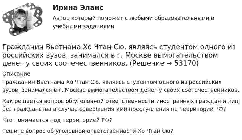      
            Описание
            	Гражданин Вьетнама Хо Чтан Сю, являясь студентом одного из российских вузов, занимался в г. Москве вымогательством денег у своих соотечественников.	Как решается вопрос об уголовной ответственности иностранных граждан и лиц без гражданства в случае совершения ими преступления на территории РФ? 	Что понимается под территорией РФ? 	Решите вопрос об уголовной ответственности Хо Чтан Сю?  
            
            
            Гражданин Веселов Я.Ф. и его брат Веселов И.Ф. в 1958 г. получили в порядке наследования в собственность по 1/2 части дома. В 2005 г. между ними возник спор о праве пользования подсобными помещениями — сараем, погребом, баней.Гражданин Вьетнама Хо Чтан Сю, являясь студентом одного из российских вузов, занимался в г. Москве вымогательством денег у своих соотечественников.Гражданин Гребнев (инвалид II группы), находясь в нетрезвом состоянии в ночное время зашел в супермаркет и потребовал продать ему бутылку водки. Гражданин Гребнев, находясь в нетрезвом состоянии в ночное время зашел в супермаркет и потребовал продать ему бутылку водки. Ему Гражданин Громов, работавший слесарем в ТСЖ «Наш Дом» был уволен с работы, по его мнению, незаконно без объяснения причин. Он считает, что нарушено Гражданин, заключивший трудовой договор с работодателемгражданин Иванов и гражданин Петров создают организацию №1,которая применяет УСН.По мере развития бизнеса организация №1 приближается к доходу 150 млн и граждане создают организацию №2,занимающуюсяГражданам Шестопалько и Сачковой, приобретшим в собственность квартиры в Московской области, местными органами внутренних дел было отказано в постановке на регистрационный учетГраждане В. и К. обратились в суд, указав, что они в 2003 году подарили дочери денежные средства на приобретение квартиры, чтобы она стала ее личной собственностью. Купленная квартира была оформлена на имя их дочери. Граждане (всего 200 человек), руководствуясь ст. 52, 80 ФЗ РФ «Об  охране окружающей среды», обратились в суд с иском к АО «Экран». Они   требовали выполнить обещание об их переселении из санитарно-защитной   зоны АО, застроенной 	Граждане Иванов И., Петров П., Сидоров С. решили провести публичное мероприятие в виде шествия. Опишите их действия и составьте уведомление о проведении публичного мероприятия.Граждане из состава малочисленных северных народов, которые не получили права на трудовую пенсию, получают право на назначение социальной пенсии по достижении возраста … (для мужчин и женщин соответственно) …Граждане Японии заключили брак в консульстве Японии, учрежденном на территории РФ. После этого они решили усыновить ребенка – гражданина РФ. С этим вопросом граждане Японии обратились к российскому юристу за консультацией. Могут ли граждане Японии	Гражданин А. Японии, приехавший на постоянное место жительство в РФ при трудоустройстве получил отказ. Отказ был обоснован тем, что по законодательству Японии полная дееспособность наступает с 21 года, а гражданину А. 18 лет. 