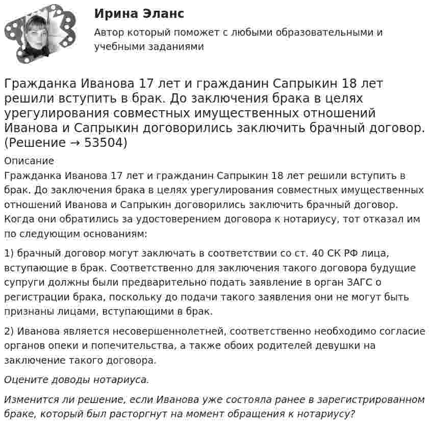      
            Описание
            Гражданка Иванова 17 лет и гражданин Сапрыкин 18 лет решили вступить в брак. До заключения брака в целях урегулирования совместных имущественных отношений Иванова и Сапрыкин договорились заключить брачный договор. Когда они обратились за удостоверением договора к нотариусу, тот отказал им по следующим основаниям:1) брачный договор могут заключать в соответствии со ст. 40 СК РФ лица, вступающие в брак. Соответственно для заключения такого договора будущие супруги должны были предварительно подать заявление в орган ЗАГС о регистрации брака, поскольку до подачи такого заявления они не могут быть признаны лицами, вступающими в брак.2) Иванова является несовершеннолетней, соответственно необходимо согласие органов опеки и попечительства, а также обоих родителей девушки на заключение такого договора.Оцените доводы нотариуса.Изменится ли решение, если Иванова уже состояла ранее в зарегистрированном браке, который был расторгнут на момент обращения к нотариусу?  
            
            
            Гражданин Широков считает, что он имеет право на земельный участок, который его мать в 20-е годы XX в. передала колхозу, вступая в него. В ходе приватизации земель с\х назначения Широков не получил земельной долиГражданка Иванова 17 лет и гражданин Сапрыкин 18 лет решили вступить в брак. До заключения брака в целях урегулирования совместных имущественных отношений Иванова и Сапрыкин договорились заключить брачный договор.Гражданка Миронова 11 лет проработала врачом в государственном учреждении здравоохранения, затем 7 лет в частной клинике и 5 лет находилась в отпуске по уходу за ребенком. Имеет ли право гражданка Миронова на досрочный выход на пенсию?Гражданка Н. В. Ларионова сдает квартиру в Москве иностранному гражданину без имеющихся у него документов о его постановке на регистрационный учет. Чем грозит отсутствие иностранца на миграционном учете гражданке Ларионовой?Гражданка России Семенова вступила в брак с гражданином ФРГ Раухом и переехала совместно с сыном от первого брака Петром жить в Германию. Гражданка Сизова, проживавшая с 12-летним сыном Юрием в тяжелых материальных условиях, продала без его согласия велосипед, купленный сыном на деньги, заработанные им на мойке автомашин.Гражданка Смирнова обратилась в районный суд с требованием обязать нефтехимический комбинат предоставитьГражданин Смирнов....Гражданин Смолин, работающий кладовщиком в АО Спецкомплект в феврале и марте 2019 года находился в отпуске без сохранения заработной платы по личным обстоятельствам и дохода по месту работы не имел. Гражданин Спиридонов Г.П., 01.03.1975 года рождения, в результате дорожно-транспортного происшествия, произошедшего Гражданин Таджикистана Сайбулаев обратился в ЕСПЧ с жалобой на действия властей России, указав что в отношении него была нарушена ст. 2, 3, 5 ЕКПЧ и ст. 3 Протокола №4 к ЕКПЧ. Сайбулаев в 2008 г. приехал в Россию на заработки по открытой рабочейГражданин Таджикистана Сайбулаев обратился в ЕСПЧ с жалобой на действия властей России, указав что в отношении него была нарушена ст. 2, 3, 5 ЕКПЧ и ст. 3 Протокола №4 к ЕКПЧ. Сайбулаев в 2008 г. приехал в Россию на заработки по открытой рабочейГражданин, фактически находящийся на территории России не менее 183 календарных дней в течение 12 следующих подряд месяцев, является налоговым … резидентом по налогу на доходы физических лиц (НДФЛ)Гражданин Худяков был отчислен с последнего курса образовательного учреждения в связи с академической неуспеваемостью.