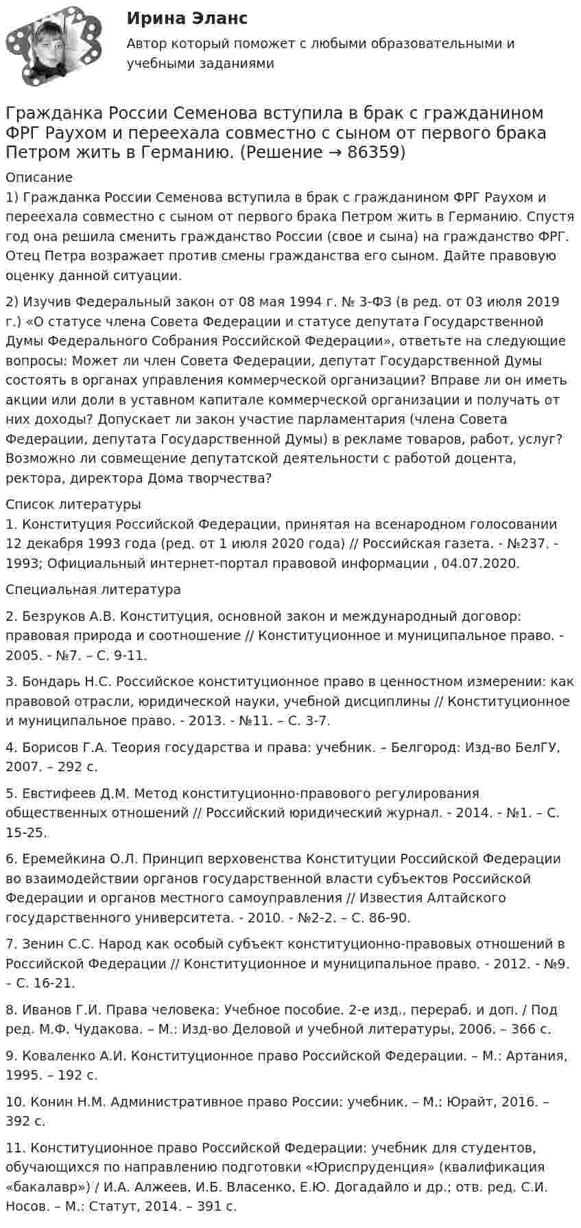      
            Описание
            	1) Гражданка России Семенова вступила в брак с гражданином ФРГ Раухом и переехала совместно с сыном от первого брака Петром жить в Германию. Спустя год она решила сменить гражданство России (свое и сына) на гражданство ФРГ. Отец Петра возражает против смены гражданства его сыном. Дайте правовую оценку данной ситуации.2) 	Изучив Федеральный закон от 08 мая 1994 г. № 3-ФЗ (в ред. от 03 июля 2019 г.) «О статусе члена Совета Федерации и статусе депутата Государственной Думы Федерального Собрания Российской Федерации», ответьте на следующие вопросы: Может ли член Совета Федерации, депутат Государственной Думы состоять в органах управления коммерческой организации? Вправе ли он иметь акции или доли в уставном капитале коммерческой организации и получать от них доходы? Допускает ли закон участие парламентария (члена Совета Федерации, депутата Государственной Думы) в рекламе товаров, работ, услуг? Возможно ли совмещение депутатской деятельности с работой доцента, ректора, директора Дома творчества?  
            Список литературы
            	1. Конституция Российской Федерации, принятая на всенародном голосовании 12 декабря 1993 года (ред. от 1 июля 2020 года) // Российская газета. - №237. - 1993; Официальный интернет-портал правовой информации , 04.07.2020.	Специальная литература	2. Безруков А.В. Конституция, основной закон и международный договор: правовая природа и соотношение // Конституционное и муниципальное право. - 2005. - №7. – С. 9-11.	3. Бондарь Н.С. Российское конституционное право в ценностном измерении: как правовой отрасли, юридической науки, учебной дисциплины // Конституционное и муниципальное право. - 2013. - №11. – С. 3-7.	4. Борисов Г.А. Теория государства и права: учебник. – Белгород: Изд-во БелГУ, 2007. – 292 с.	5. Евстифеев Д.М. Метод конституционно-правового регулирования общественных отношений // Российский юридический журнал. - 2014. - №1. – С. 15-25.	6. Еремейкина О.Л. Принцип верховенства Конституции Российской Федерации во взаимодействии органов государственной власти субъектов Российской Федерации и органов местного самоуправления // Известия Алтайского государственного университета. - 2010. - №2-2. – С. 86-90.	7. Зенин С.С. Народ как особый субъект конституционно-правовых отношений в Российской Федерации // Конституционное и муниципальное право. - 2012. - №9. – С. 16-21.	8. Иванов Г.И. Права человека: Учебное пособие. 2-е изд., перераб. и доп. / Под ред. М.Ф. Чудакова. – М.: Изд-во Деловой и учебной литературы, 2006. – 366 с.	9. Коваленко А.И. Конституционное право Российской Федерации. – М.: Артания, 1995. – 192 c.	10. Конин Н.М. Административное право России: учебник. – М.: Юрайт, 2016. – 392 с.	11. Конституционное право Российской Федерации: учебник для студентов, обучающихся по направлению подготовки «Юриспруденция» (квалификация «бакалавр») / И.А. Алжеев, И.Б. Власенко, Е.Ю. Догадайло и др.; отв. ред. С.И. Носов. – М.: Статут, 2014. – 391 с. 
            
            
            Гражданка Н. В. Ларионова сдает квартиру в Москве иностранному гражданину без имеющихся у него документов о его постановке на регистрационный учет. Чем грозит отсутствие иностранца на миграционном учете гражданке Ларионовой?Гражданка России Семенова вступила в брак с гражданином ФРГ Раухом и переехала совместно с сыном от первого брака Петром жить в Германию. Гражданка Сизова, проживавшая с 12-летним сыном Юрием в тяжелых материальных условиях, продала без его согласия велосипед, купленный сыном на деньги, заработанные им на мойке автомашин.Гражданка Смирнова обратилась в районный суд с требованием обязать нефтехимический комбинат предоставитьГражданская оборона и мобилизационная подготовкаГражданская оборона и мобилизационная работаГражданская оборона и мобилизационная работаГражданин Таджикистана Сайбулаев обратился в ЕСПЧ с жалобой на действия властей России, указав что в отношении него была нарушена ст. 2, 3, 5 ЕКПЧ и ст. 3 Протокола №4 к ЕКПЧ. Сайбулаев в 2008 г. приехал в Россию на заработки по открытой рабочейГражданин Таджикистана Сайбулаев обратился в ЕСПЧ с жалобой на действия властей России, указав что в отношении него была нарушена ст. 2, 3, 5 ЕКПЧ и ст. 3 Протокола №4 к ЕКПЧ. Сайбулаев в 2008 г. приехал в Россию на заработки по открытой рабочейГражданин, фактически находящийся на территории России не менее 183 календарных дней в течение 12 следующих подряд месяцев, является налоговым … резидентом по налогу на доходы физических лиц (НДФЛ)Гражданин Худяков был отчислен с последнего курса образовательного учреждения в связи с академической неуспеваемостью.Гражданин Шилов решил сделать евроремонт: объединить гостиную и кухню в одну комнату. Для этого нужно было разрушить стену, что и сделали строители без надлежащего разрешения. Нарушение положений какого кодекса было совершено гражданином Шиловым?Гражданин Широков считает, что он имеет право на земельный участок, который его мать в 20-е годы XX в. передала колхозу, вступая в него. В ходе приватизации земель с\х назначения Широков не получил земельной долиГражданка Иванова 17 лет и гражданин Сапрыкин 18 лет решили вступить в брак. До заключения брака в целях урегулирования совместных имущественных отношений Иванова и Сапрыкин договорились заключить брачный договор.