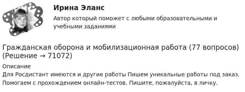      
            Описание
            Для Росдистант имеются и другие работы Пишем уникальные работы под заказ. Помогаем с прохождением онлайн-тестов. Пишите, пожалуйста, в личку.   
            
            
            Гражданская оборона и мобилизационная работаГражданская оборона и мобилизационная работа (77 вопросов)Гражданская оборона и мобилизационная работа.Практические задания с 1-22. РосдистантГражданская оборона и мобилизационная работа  |Росдистант| (практические задания 1-22)Гражданская позиция, культура поведения, адекватные моральные и волевые качества, эффективное развитие специальных физических качеств личности, развитие самоконтроля, адаптация к жизни в обществе.Гражданские (личные) права включают в себя... (выберите два варианта ответа)гражданский кодексГражданка Миронова 11 лет проработала врачом в государственном учреждении здравоохранения, затем 7 лет в частной клинике и 5 лет находилась в отпуске по уходу за ребенком. Имеет ли право гражданка Миронова на досрочный выход на пенсию?Гражданка Н. В. Ларионова сдает квартиру в Москве иностранному гражданину без имеющихся у него документов о его постановке на регистрационный учет. Чем грозит отсутствие иностранца на миграционном учете гражданке Ларионовой?Гражданка России Семенова вступила в брак с гражданином ФРГ Раухом и переехала совместно с сыном от первого брака Петром жить в Германию. Гражданка Сизова, проживавшая с 12-летним сыном Юрием в тяжелых материальных условиях, продала без его согласия велосипед, купленный сыном на деньги, заработанные им на мойке автомашин.Гражданка Смирнова обратилась в районный суд с требованием обязать нефтехимический комбинат предоставитьГражданская оборона и мобилизационная подготовкаГражданская оборона и мобилизационная работа
