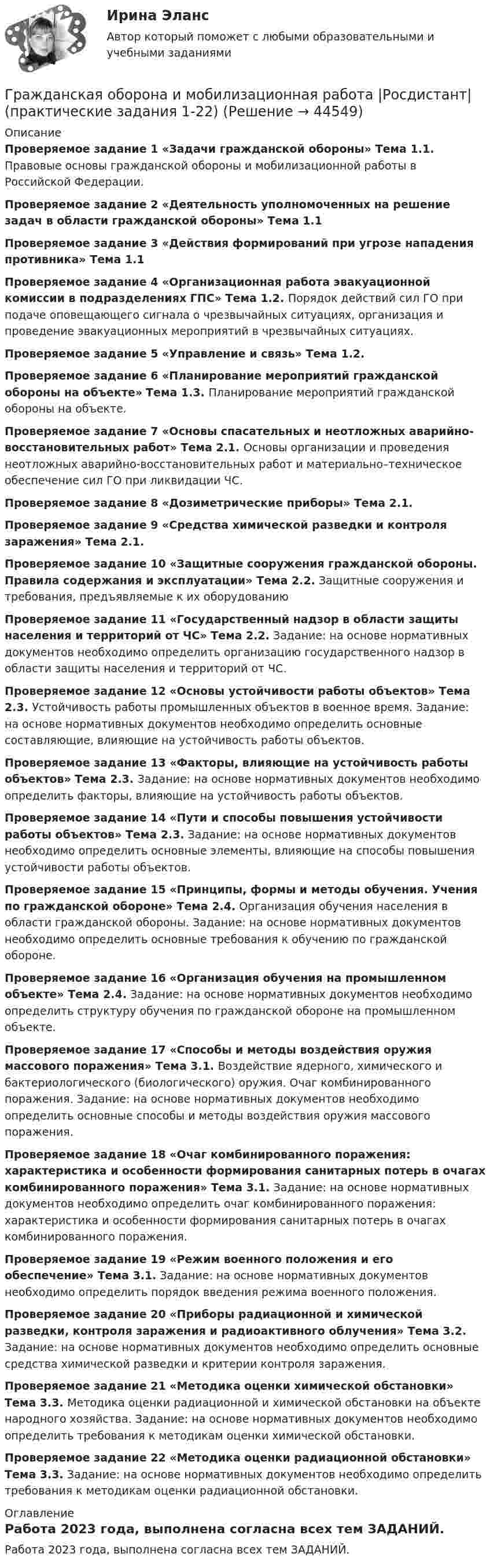      
            Описание
            Проверяемое задание 1 «Задачи гражданской обороны» Тема 1.1. Правовые основы гражданской обороны и мобилизационной работы в Российской Федерации.  Проверяемое задание 2 «Деятельность уполномоченных на решение задач в области гражданской обороны» Тема 1.1  Проверяемое задание 3 «Действия формирований при угрозе нападения противника» Тема 1.1   Проверяемое задание 4 «Организационная работа эвакуационной комиссии в подразделениях ГПС» Тема 1.2. Порядок действий сил ГО при подаче оповещающего сигнала о чрезвычайных ситуациях, организация и проведение эвакуационных мероприятий в чрезвычайных ситуациях.  Проверяемое задание 5 «Управление и связь» Тема 1.2. Проверяемое задание 6 «Планирование мероприятий гражданской обороны на объекте» Тема 1.3. Планирование мероприятий гражданской обороны на объекте.    Проверяемое задание 7 «Основы спасательных и неотложных аварийно-восстановительных работ» Тема 2.1. Основы организации и проведения неотложных аварийно-восстановительных работ и материально–техническое обеспечение сил ГО при ликвидации ЧС.   Проверяемое задание 8 «Дозиметрические приборы» Тема 2.1.   Проверяемое задание 9 «Средства химической разведки и контроля заражения» Тема 2.1. Проверяемое задание 10 «Защитные сооружения гражданской обороны. Правила содержания и эксплуатации» Тема 2.2. Защитные сооружения и требования, предъявляемые к их оборудованию    Проверяемое задание 11 «Государственный надзор в области защиты населения и территорий от ЧС» Тема 2.2.  Задание: на основе нормативных документов необходимо определить организацию государственного надзор в области защиты населения и территорий от ЧС. Проверяемое задание 12 «Основы устойчивости работы объектов» Тема 2.3. Устойчивость работы промышленных объектов в военное время.      Задание: на основе нормативных документов необходимо определить основные составляющие, влияющие на устойчивость работы объектов.Проверяемое задание 13 «Факторы, влияющие на устойчивость работы объектов» Тема 2.3.  Задание: на основе нормативных документов необходимо определить факторы, влияющие на устойчивость работы объектов. Проверяемое задание 14 «Пути и способы повышения устойчивости работы объектов» Тема 2.3.  Задание: на основе нормативных документов необходимо определить основные элементы, влияющие на способы повышения устойчивости работы объектов.Проверяемое задание 15 «Принципы, формы и методы обучения. Учения по гражданской обороне» Тема 2.4. Организация обучения населения в области гражданской обороны.    Задание: на основе нормативных документов необходимо определить основные требования к обучению по гражданской обороне. Проверяемое задание 16 «Организация обучения на промышленном объекте» Тема 2.4.   Задание: на основе нормативных документов необходимо определить структуру обучения по гражданской обороне на промышленном объекте. Проверяемое задание 17 «Способы и методы воздействия оружия массового поражения» Тема 3.1. Воздействие ядерного, химического и бактериологического (биологического) оружия. Очаг комбинированного поражения.  Задание: на основе нормативных документов необходимо определить основные способы и методы воздействия оружия массового поражения.Проверяемое задание 18 «Очаг комбинированного поражения: характеристика и особенности формирования санитарных потерь в очагах комбинированного поражения» Тема 3.1.  Задание: на основе нормативных документов необходимо определить очаг комбинированного поражения: характеристика и особенности формирования санитарных потерь в очагах комбинированного поражения. Проверяемое задание 19 «Режим военного положения и его обеспечение» Тема 3.1.   Задание: на основе нормативных документов необходимо определить порядок введения режима военного положения.Проверяемое задание 20 «Приборы радиационной и химической разведки, контроля заражения и радиоактивного облучения» Тема 3.2.   Задание: на основе нормативных документов необходимо определить основные средства химической разведки и критерии контроля заражения. Проверяемое задание 21 «Методика оценки химической обстановки» Тема 3.3. Методика оценки радиационной и химической обстановки на объекте народного хозяйства.  Задание: на основе нормативных документов необходимо определить требования к методикам оценки химической обстановки. Проверяемое задание 22 «Методика оценки радиационной обстановки» Тема 3.3.  Задание: на основе нормативных документов необходимо определить требования к методикам оценки радиационной обстановки. 
            Оглавление
            Работа 2023 года, выполнена согласна всех тем ЗАДАНИЙ. 
            
            
            Гражданская оборона и мобилизационная работа.Практические задания с 1-22. РосдистантГражданская оборона и мобилизационная работа  |Росдистант| (практические задания 1-22)Гражданская позиция, культура поведения, адекватные моральные и волевые качества, эффективное развитие специальных физических качеств личности, развитие самоконтроля, адаптация к жизни в обществе.Гражданские (личные) права включают в себя... (выберите два варианта ответа)гражданский кодексГражданский процессГражданский процессГражданка России Семенова вступила в брак с гражданином ФРГ Раухом и переехала совместно с сыном от первого брака Петром жить в Германию. Гражданка Сизова, проживавшая с 12-летним сыном Юрием в тяжелых материальных условиях, продала без его согласия велосипед, купленный сыном на деньги, заработанные им на мойке автомашин.Гражданка Смирнова обратилась в районный суд с требованием обязать нефтехимический комбинат предоставитьГражданская оборона и мобилизационная подготовкаГражданская оборона и мобилизационная работаГражданская оборона и мобилизационная работаГражданская оборона и мобилизационная работа