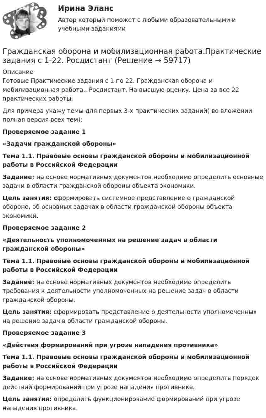     
            Описание
            Готовые Практические задания с 1 по 22. Гражданская оборона и мобилизационная работа.. Росдистант. На высшую оценку. Цена за все 22 практических работы.Для примера укажу темы для первых 3-х практических заданий( во вложении полная версия всех тем):Проверяемое задание 1 «Задачи гражданской обороны» Тема 1.1. Правовые основы гражданской обороны и мобилизационной работы в Российской Федерации Задание: на основе нормативных документов необходимо определить основные задачи в области гражданской обороны объекта экономики.Цель занятия: сформировать системное представление о гражданской обороне, об основных задачах в области гражданской обороны объекта экономики.Проверяемое задание 2 «Деятельность уполномоченных на решение задач в области гражданской обороны»Тема 1.1. Правовые основы гражданской обороны и мобилизационной работы в Российской ФедерацииЗадание: на основе нормативных документов необходимо определить требования к деятельности уполномоченных на решение задач в области гражданской обороны.Цель занятия: сформировать  представление о деятельности уполномоченных на решение задач в области гражданской обороны.Проверяемое задание 3  «Действия формирований при угрозе нападения противника»Тема 1.1. Правовые основы гражданской обороны и мобилизационной работы в Российской ФедерацииЗадание: на основе нормативных документов необходимо определить порядок действий формирований при угрозе нападения противника.Цель занятия:  определить функционирование формирований при угрозе нападения противника.   
            
            
            Гражданская оборона и мобилизационная работа (77 вопросов)Гражданская оборона и мобилизационная работа.Практические задания с 1-22. РосдистантГражданская оборона и мобилизационная работа  |Росдистант| (практические задания 1-22)Гражданская позиция, культура поведения, адекватные моральные и волевые качества, эффективное развитие специальных физических качеств личности, развитие самоконтроля, адаптация к жизни в обществе.Гражданские (личные) права включают в себя... (выберите два варианта ответа)гражданский кодексГражданский процессГражданка Н. В. Ларионова сдает квартиру в Москве иностранному гражданину без имеющихся у него документов о его постановке на регистрационный учет. Чем грозит отсутствие иностранца на миграционном учете гражданке Ларионовой?Гражданка России Семенова вступила в брак с гражданином ФРГ Раухом и переехала совместно с сыном от первого брака Петром жить в Германию. Гражданка Сизова, проживавшая с 12-летним сыном Юрием в тяжелых материальных условиях, продала без его согласия велосипед, купленный сыном на деньги, заработанные им на мойке автомашин.Гражданка Смирнова обратилась в районный суд с требованием обязать нефтехимический комбинат предоставитьГражданская оборона и мобилизационная подготовкаГражданская оборона и мобилизационная работаГражданская оборона и мобилизационная работа