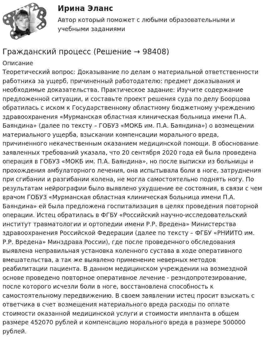      
            Описание
            Теоретический вопрос: Доказывание по делам о материальной ответственности работника за ущерб, причиненный работодателю: предмет доказывания и необходимые доказательства. Практическое задание: Изучите содержание предложенной ситуации, и составьте проект решения суда по делу Боорцова обратилась с иском к Государственному областному бюджетному учреждению здравоохранения «Мурманская областная клиническая больница имени П.А. Баяндина» (далее по тексту – ГОБУЗ «МОКБ им. П.А. Баяндина») о возмещении материального ущерба, взыскании компенсации морального вреда, причиненного некачественным оказанием медицинской помощи. В обоснование заявленных требований указала, что 20 сентября 2020 года ей была проведена операция в ГОБУЗ «МОКБ им. П.А. Баяндина», но после выписки из больницы и прохождения амбулаторного лечения, она испытывала боли в ноге, затруднения при сгибании и разгибании колена, не могла самостоятельно поднять ногу. По результатам нейрографии было выявлено ухудшение ее состояния, в связи с чем врачом ГОБУЗ «Мурманская областная клиническая больница имени П.А. Баяндина» ей была предложена госпитализация в целях проведения повторной операции. Истец обратилась в ФГБУ «Российский научно-исследовательский институт травматологии и ортопедии имени Р.Р. Вредена» Министерства здравоохранения Российской Федерации (далее по тексту – ФГБУ «РНИИТО им. Р.Р. Вредена» Минздрава России), где после проведенного обследования выявлена неправильная установка коленного сустава в ходе оперативного вмешательства, а так же выявлено применение неверных методов реабилитации пациента. В данном медицинском учреждении на возмездной основе проведено повторное оперативное лечение - реэндопротезирование, после которого исчезли боли в ноге, восстановлена способность к самостоятельному передвижению. В своем заявлении истец просит взыскать с ответчика в счет возмещения материального вреда расходы по оплате стоимости оказанной медицинской услуги и стоимости импланта в общем размере 452070 рублей и компенсацию морального вреда в размере 500000 рублей.   
            
            
            Гражданский процессГражданский процессГражданский процессГражданский процессГражданский процесс Гражданский процесс 1/1 ММУ 2023г.Гражданский процесс 1/2 ММУ 2023г.Гражданская оборона и мобилизационная работаГражданская оборона и мобилизационная работаГражданская оборона и мобилизационная работа (77 вопросов)Гражданская оборона и мобилизационная работа.Практические задания с 1-22. РосдистантГражданская оборона и мобилизационная работа  |Росдистант| (практические задания 1-22)Гражданская позиция, культура поведения, адекватные моральные и волевые качества, эффективное развитие специальных физических качеств личности, развитие самоконтроля, адаптация к жизни в обществе.Гражданские (личные) права включают в себя... (выберите два варианта ответа)