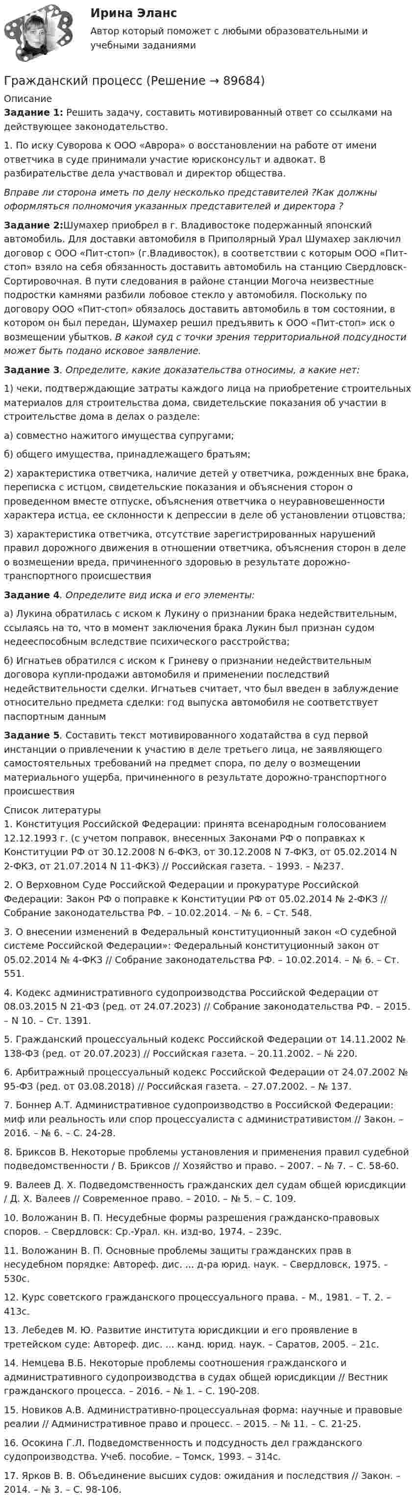      
            Описание
            Задание 1: Решить задачу, составить мотивированный ответ со ссылками на действующее законодательство.1. По иску Суворова к ООО «Аврора» о восстановлении на работе от имени ответчика в суде принимали участие юрисконсульт и адвокат. В разбирательстве дела участвовал и директор общества.Вправе ли сторона иметь по делу несколько представителей ?Как должны оформляться полномочия указанных представителей и директора ?Задание 2:Шумахер приобрел в г. Владивостоке подержанный японский автомобиль. Для доставки автомобиля в Приполярный Урал Шумахер заключил договор с ООО «Пит-стоп» (г.Владивосток), в соответствии с которым ООО «Пит-стоп» взяло на себя обязанность доставить автомобиль на станцию Свердловск-Сортировочная. В пути следования в районе станции Могоча неизвестные подростки камня­ми разбили лобовое стекло у автомобиля. Поскольку по договору ООО «Пит-стоп» обязалось доставить автомобиль в том состоянии, в котором он был передан, Шумахер решил предъявить к ООО «Пит-стоп» иск о возмещении убытков. В какой суд с точки зрения территориальной подсудности может быть подано исковое заявление. Задание 3. Определите, какие доказательства относимы, а какие нет:	1) чеки, подтверждающие затраты каждого лица на приобретение строительных материалов для строительства дома, свидетельские по­казания об участии в строительстве дома в делах о разделе:	а) совместно нажитого имущества супругами;	б) общего имущества, принадлежащего братьям;	2) характеристика ответчика, наличие детей у ответчика, рожденных вне брака, переписка с истцом, свидетельские показания и объяснения сторон о проведенном вместе отпуске, объяснения ответчика о неуравновешенности характера истца, ее склонности к депрессии в деле об установлении отцовства;	3) характеристика ответчика, отсутствие зарегистрированных нарушений правил дорожного движения в отношении ответчика, объяснения сторон в деле о возмещении вреда, причиненного здоровью в результате дорожно-транспортного происшествия Задание 4. Определите вид иска и его элементы:	а) Лукина обратилась с иском к Лукину о признании брака недействительным, ссылаясь на то, что в момент заключения брака Лукин был признан судом недееспособным вследствие психического расстройства;	б) Игнатьев обратился с иском к Гриневу о признании недействительным договора купли-продажи автомобиля и применении по­следствий недействительности сделки. Игнатьев считает, что был вве­ден в заблуждение относительно предмета сделки: год выпуска авто­мобиля не соответствует паспортным данным Задание 5. Составить текст мотивированного ходатайства в суд первой инстанции о привлечении к участию в деле третьего лица, не заявляющего самостоятельных требований на предмет спора, по делу о возмещении материального ущерба, причиненного в результате дорожно-транспортного происшествия  
            Список литературы
            	1. Конституция Российской Федерации: принята всенародным голосованием 12.12.1993 г. (с учетом поправок, внесенных Законами РФ о поправках к Конституции РФ от 30.12.2008 N 6-ФКЗ, от 30.12.2008 N 7-ФКЗ, от 05.02.2014 N 2-ФКЗ, от 21.07.2014 N 11-ФКЗ) // Российская газета. – 1993. – №237.	2. О Верховном Суде Российской Федерации и прокуратуре Российской Федерации: Закон РФ о поправке к Конституции РФ от 05.02.2014 № 2-ФКЗ // Собрание законодательства РФ. – 10.02.2014. – № 6. – Ст. 548.	3. О внесении изменений в Федеральный конституционный закон «О судебной системе Российской Федерации»: Федеральный конституционный закон от 05.02.2014 № 4-ФКЗ // Собрание законодательства РФ. – 10.02.2014. – № 6. – Ст. 551.	4. Кодекс административного судопроизводства Российской Федерации от 08.03.2015 N 21-ФЗ (ред. от 24.07.2023) // Собрание законодательства РФ. – 2015. – N 10. – Ст. 1391.	5. Гражданский процессуальный кодекс Российской Федерации от 14.11.2002 № 138-ФЗ (ред. от 20.07.2023) // Российская газета. – 20.11.2002. – № 220.	6. Арбитражный процессуальный кодекс Российской Федерации от 24.07.2002 № 95-ФЗ (ред. от 03.08.2018) // Российская газета. – 27.07.2002. – № 137.	7. Боннер А.Т. Административное судопроизводство в Российской Федерации: миф или реальность или спор процессуалиста с административистом // Закон. – 2016. – № 6. – С. 24-28.	8. Бриксов В. Некоторые проблемы установления и применения правил судебной подведомственности / В. Бриксов // Хозяйство и право. – 2007. – № 7. – С. 58-60.	9. Валеев Д. Х. Подведомственность гражданских дел судам общей юрисдикции / Д. Х. Валеев // Современное право. – 2010. – № 5. – С. 109.	10. Воложанин В. П. Несудебные формы разрешения гражданско-правовых споров. – Свердловск: Ср.-Урал. кн. изд-во, 1974. – 239с.	11. Воложанин В. П. Основные проблемы защиты гражданских прав в несудебном порядке: Автореф. дис. ... д-ра юрид. наук. – Свердловск, 1975. – 530с.	12. Курс советского гражданского процессуального права. – М., 1981. – Т. 2. – 413с.	13. Лебедев М. Ю. Развитие института юрисдикции и его проявление в третейском суде: Автореф. дис. ... канд. юрид. наук. – Саратов, 2005. – 21с.	14. Немцева В.Б. Некоторые проблемы соотношения гражданского и административного судопроизводства в судах общей юрисдикции // Вестник гражданского процесса. – 2016. – № 1. – С. 190-208.	15. Новиков А.В. Административно-процессуальная форма: научные и правовые реалии // Административное право и процесс. – 2015. – № 11. – С. 21-25.	16. Осокина Г.Л. Подведомственность и подсудность дел гражданского судопроизводства. Учеб. пособие. – Томск, 1993. – 314с.	17. Ярков В. В. Объединение высших судов: ожидания и последствия // Закон. – 2014. – № 3. – С. 98-106. 
            
            
            Гражданский процессГражданский процессГражданский процессГражданский процесс Гражданский процесс 1/1 ММУ 2023г.Гражданский процесс 1/2 ММУ 2023г.Гражданский процесс 1 ВКС РосдистантГражданская оборона и мобилизационная работаГражданская оборона и мобилизационная работа (77 вопросов)Гражданская оборона и мобилизационная работа.Практические задания с 1-22. РосдистантГражданская оборона и мобилизационная работа  |Росдистант| (практические задания 1-22)Гражданская позиция, культура поведения, адекватные моральные и волевые качества, эффективное развитие специальных физических качеств личности, развитие самоконтроля, адаптация к жизни в обществе.Гражданские (личные) права включают в себя... (выберите два варианта ответа)гражданский кодекс