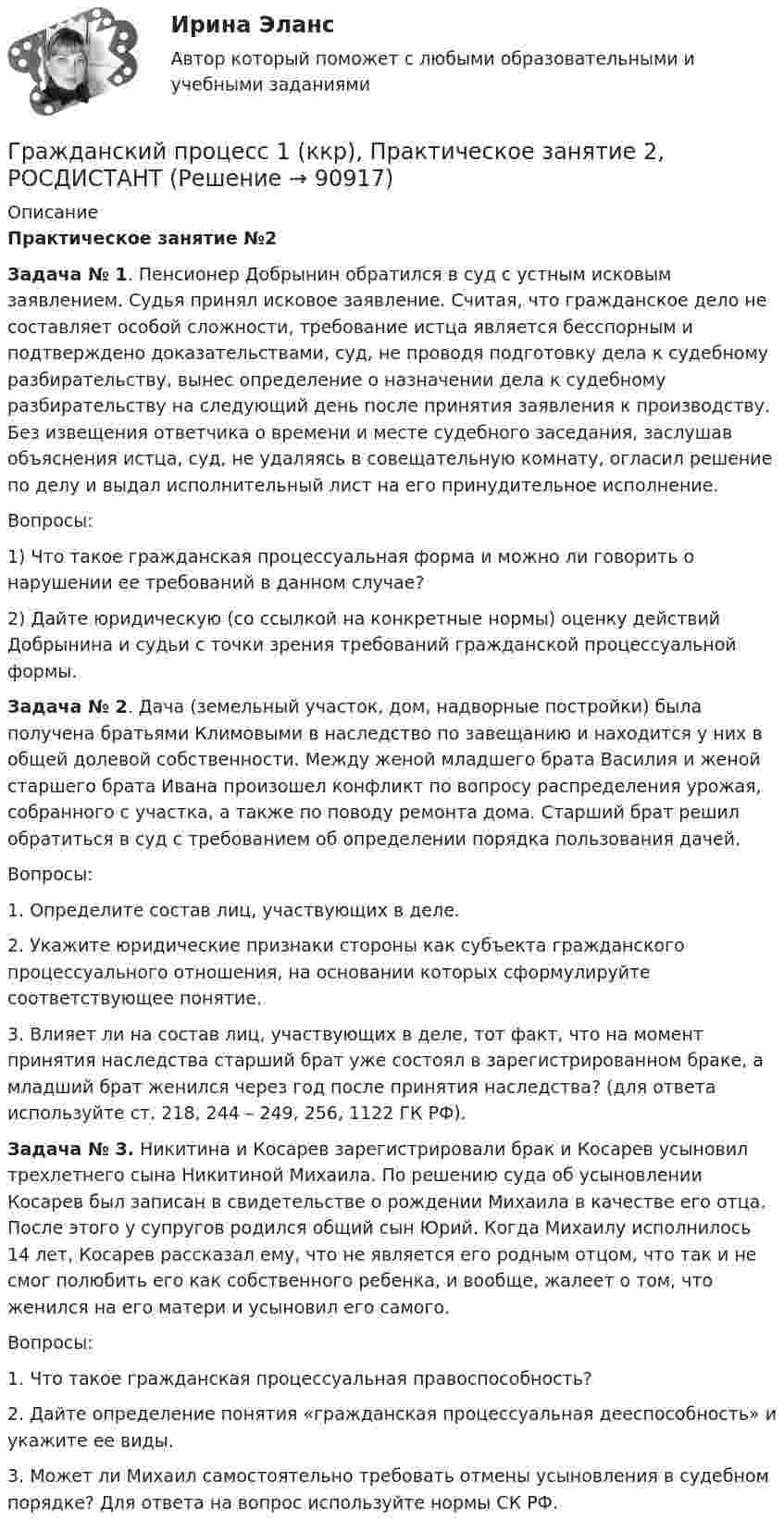     
            Описание
             Практическое занятие №2 Задача № 1. Пенсионер Добрынин обратился в суд с устным исковым заявлением. Судья принял исковое заявление. Считая, что гражданское дело не составляет особой сложности, требование истца является бесспорным и подтверждено доказательствами, суд, не проводя подготовку дела к судебному разбирательству, вынес определение о назначении дела к судебному разбирательству на следующий день после принятия заявления к производству. Без извещения ответчика о времени и месте судебного заседания, заслушав объяснения истца, суд, не удаляясь в совещательную комнату, огласил решение по делу и выдал исполнительный лист на его принудительное исполнение.Вопросы: 1) Что такое гражданская процессуальная форма и можно ли говорить о нарушении ее требований в данном случае? 2) Дайте юридическую (со ссылкой на конкретные нормы) оценку действий Добрынина и судьи с точки зрения требований гражданской процессуальной формы. Задача № 2. Дача (земельный участок, дом, надворные постройки) была получена братьями Климовыми в наследство по завещанию и находится у них в общей долевой собственности. Между женой младшего брата Василия и женой старшего брата Ивана произошел конфликт по вопросу распределения урожая, собранного с участка, а также по поводу ремонта дома. Старший брат решил обратиться в суд с требованием об определении порядка пользования дачей.Вопросы: 1. Определите состав лиц, участвующих в деле.2. Укажите юридические признаки стороны как субъекта гражданского процессуального отношения, на основании которых сформулируйте соответствующее понятие.3. Влияет ли на состав лиц, участвующих в деле, тот факт, что на момент принятия наследства старший брат уже состоял в зарегистрированном браке, а младший брат женился через год после принятия наследства? (для ответа используйте ст. 218, 244 – 249, 256, 1122 ГК РФ). Задача № 3. Никитина и Косарев зарегистрировали брак и Косарев усыновил трехлетнего сына Никитиной Михаила. По решению суда об усыновлении Косарев был записан в свидетельстве о рождении Михаила в качестве его отца. После этого у супругов родился общий сын Юрий. Когда Михаилу исполнилось 14 лет, Косарев рассказал ему, что не является его родным отцом, что так и не смог полюбить его как собственного ребенка, и вообще, жалеет о том, что женился на его матери и усыновил его самого.	Вопросы: 1. Что такое гражданская процессуальная правоспособность?2. Дайте определение понятия «гражданская процессуальная дееспособность» и укажите ее виды.3. Может ли Михаил самостоятельно требовать отмены усыновления в судебном порядке? Для ответа на вопрос используйте нормы СК РФ.   
            
            
            Гражданский процесс 1 (ккр), Практическое занятие 1, РОСДИСТАНТГражданский процесс 1 (ккр), Практическое занятие 2, РОСДИСТАНТГражданский процесс 1 (ккр), Практическое занятие 3, РОСДИСТАНТГражданский процесс 1 ККР РосдистантГРАЖДАНСКИЙ ПРОЦЕСС 2022 ОТВЕТЫ СИНЕРГИЯГражданский процесс.2.2. Практическое задание. ММУ. 2023г.Гражданский процесс 2 (ккр), Практическое занятие 1, РОСДИСТАНТГражданский процесс 1/2 ММУ 2023г.Гражданский процесс 1 ВКС РосдистантГражданский процесс 1, Задание 1, РосдистантГражданский процесс 1, Задание 2, РосдистантГражданский процесс 1, Задание 3, РосдистантГражданский процесс 1, Задание 4, РосдистантГражданский процесс 1, Задание 5, Росдистант