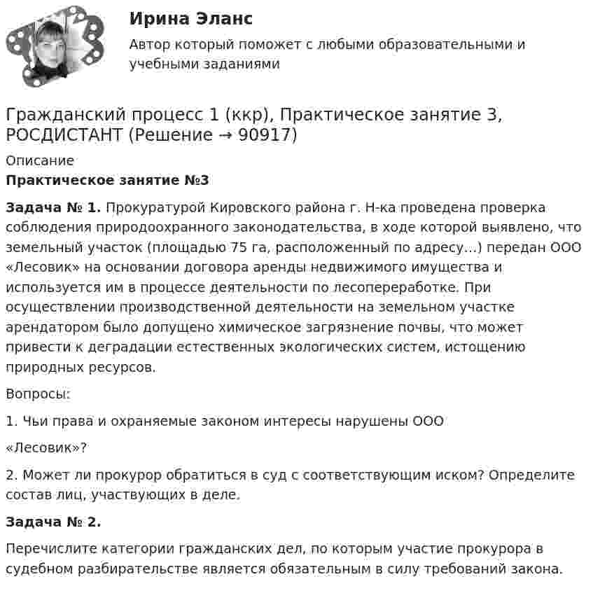     
            Описание
             Практическое занятие №3 Задача № 1. Прокуратурой Кировского района г. Н-ка проведена проверка соблюдения природоохранного законодательства, в ходе которой выявлено, что земельный участок (площадью 75 га, расположенный по адресу…) передан ООО «Лесовик» на основании договора аренды недвижимого имущества и используется им в процессе деятельности по лесопереработке. При осуществлении производственной деятельности на земельном участке арендатором было допущено химическое загрязнение почвы, что может привести к деградации естественных экологических систем, истощению природных ресурсов.	Вопросы:	1.       Чьи права и охраняемые законом интересы нарушены ООО	«Лесовик»?	2.     Может ли прокурор обратиться в суд с соответствующим иском? Определите состав лиц, участвующих в деле. Задача № 2.Перечислите категории гражданских дел, по которым участие прокурора в судебном разбирательстве является обязательным в силу требований закона.   
            
            
            Гражданский процесс 1 (ккр), Практическое занятие 2, РОСДИСТАНТГражданский процесс 1 (ккр), Практическое занятие 3, РОСДИСТАНТГражданский процесс 1 ККР РосдистантГРАЖДАНСКИЙ ПРОЦЕСС 2022 ОТВЕТЫ СИНЕРГИЯГражданский процесс.2.2. Практическое задание. ММУ. 2023г.Гражданский процесс 2 (ккр), Практическое занятие 1, РОСДИСТАНТГражданский процесс 2 (ккр), Практическое занятие 2, РОСДИСТАНТГражданский процесс 1 ВКС РосдистантГражданский процесс 1, Задание 1, РосдистантГражданский процесс 1, Задание 2, РосдистантГражданский процесс 1, Задание 3, РосдистантГражданский процесс 1, Задание 4, РосдистантГражданский процесс 1, Задание 5, РосдистантГражданский процесс 1, Задание 6, Росдистант