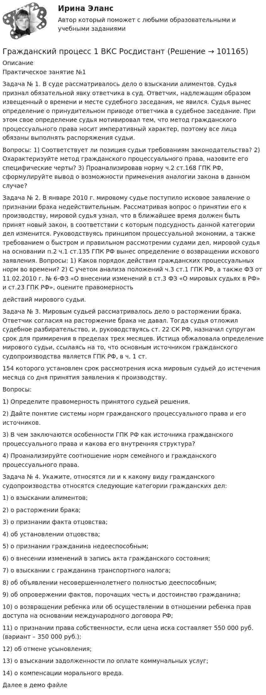     
            Описание
            Практическое занятие №1Задача № 1. В суде рассматривалось дело о взыскании алиментов. Судья признал обязательной явку ответчика в суд. Ответчик, надлежащим образом извещенный о времени и месте судебного заседания, не явился. Судья вынес определение о принудительном приводе ответчика в судебное заседание. При этом свое определение судья мотивировал тем, что метод гражданского процессуального права носит императивный характер, поэтому все лица обязаны выполнять распоряжения судьи.Вопросы: 1) Соответствует ли позиция судьи требованиям законодательства? 2) Охарактеризуйте метод гражданского процессуального права, назовите его специфические черты? 3) Проанализировав норму ч.2	ст.168 ГПК РФ, сформулируйте вывод о возможности применения аналогии закона в данном случае?Задача № 2. В январе 2010 г. мировому судье поступило исковое заявление о признании брака недействительным. Рассматривая вопрос о принятии его к производству, мировой судья узнал, что в ближайшее время должен быть принят новый закон, в соответствии с которым подсудность	данной	категории	дел	изменится.	Руководствуясь принципом процессуальной экономии, а также требованием о быстром и правильном рассмотрении судами дел, мировой судья на основании п.2 ч.1 ст.135 ГПК РФ вынес определение о возвращении искового заявления. Вопросы: 1) Каков порядок действия гражданских процессуальных норм во времени? 2) С учетом анализа положений ч.3 ст.1 ГПК РФ, а также ФЗ от 11.02.2010 г. № 6-ФЗ «О внесении изменений в ст.3 ФЗ «О мировых судьях в РФ» и ст.23 ГПК РФ», оцените правомерностьдействий мирового судьи.Задача № 3. Мировым судьей рассматривалось дело о расторжении брака. Ответчик согласия на расторжение брака не давал. Тогда судья отложил судебное разбирательство, и, руководствуясь ст. 22 СК РФ, назначил супругам срок для примирения в пределах трех месяцев. Истица обжаловала определение мирового судьи, ссылаясь на то, что основным источником гражданского судопроизводства является ГПК РФ, в ч. 1 ст.154 которого установлен срок рассмотрения иска мировым судьей до истечения месяца со дня принятия заявления к производству.Вопросы: 1)	Определите правомерность принятого судьей решения.2)	Дайте понятие системы норм гражданского процессуального права и его источников. 3)	В чем заключаются особенности ГПК РФ как источника гражданского процессуального права и какова его внутренняя структура? 4)	Проанализируйте соотношение норм семейного и гражданского процессуального права.Задача № 4. Укажите, относятся ли и к какому виду гражданского судопроизводства относятся следующие категории гражданских дел:1)	о взыскании алиментов;2)	о расторжении брака;3)	о признании факта отцовства;4)	об установлении отцовства;5)	о признании гражданина недееспособным;6)	о внесении изменений в запись акта гражданского состояния;7)	о взыскании с гражданина транспортного налога;8)	об объявлении несовершеннолетнего полностью дееспособным;9)	об	опровержении	фактов,	порочащих	честь	и	достоинство гражданина;10)	о возвращении ребенка или об осуществлении в отношении ребенка прав доступа на основании международного договора РФ;11)	о признании права собственности, если цена иска составляет 550 000 руб. (вариант – 350 000 руб.);12)	об отмене усыновления;13)	о взыскании задолженности по оплате коммунальных услуг;14)	о компенсации морального вреда.Далее в демо файле   
            
            
            Гражданский процесс 1/2 ММУ 2023г.Гражданский процесс 1 ВКС РосдистантГражданский процесс 1, Задание 1, РосдистантГражданский процесс 1, Задание 2, РосдистантГражданский процесс 1, Задание 3, РосдистантГражданский процесс 1, Задание 4, РосдистантГражданский процесс 1, Задание 5, РосдистантГражданские (личные) права включают в себя... (выберите два варианта ответа)гражданский кодексГражданский процессГражданский процессГражданский процессГражданский процессГражданский процесс 