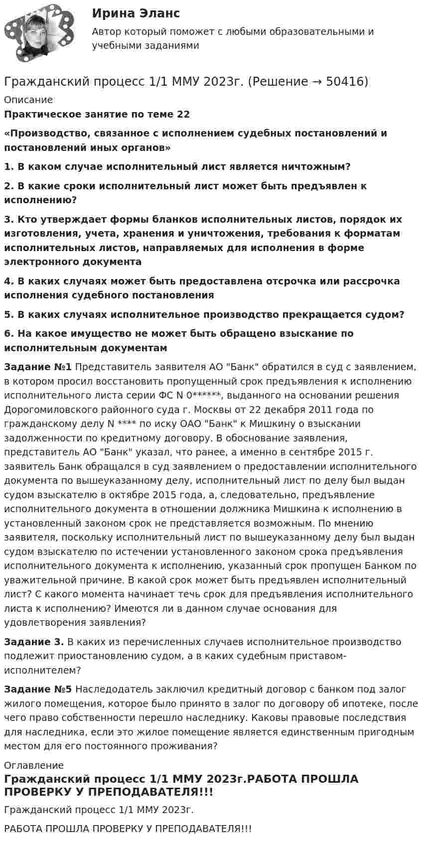     
            Описание
            Практическое занятие по теме 22«Производство, связанное с исполнением судебных постановлений и постановлений иных органов»1. В каком случае исполнительный лист является ничтожным?2. В какие сроки исполнительный лист может быть предъявлен к исполнению?3. Кто утверждает формы бланков исполнительных листов, порядок их изготовления, учета, хранения и уничтожения, требования к форматам исполнительных листов, направляемых для исполнения в форме электронного документа4. В каких случаях может быть предоставлена отсрочка или рассрочка исполнения судебного постановления5. В каких случаях исполнительное производство прекращается судом?6. На какое имущество не может быть обращено взыскание по исполнительным документам Задание №1 Представитель заявителя АО Банк обратился в суд с заявлением, в котором просил восстановить пропущенный срок предъявления к исполнению исполнительного листа серии ФС N 0******, выданного на основании решения Дорогомиловского районного суда г. Москвы от 22 декабря 2011 года по гражданскому делу N **** по иску ОАО Банк к Мишкину о взыскании задолженности по кредитному договору. В обоснование заявления, представитель АО Банк указал, что ранее, а именно в сентябре 2015 г. заявитель Банк обращался в суд заявлением о предоставлении исполнительного документа по вышеуказанному делу, исполнительный лист по делу был выдан судом взыскателю в октябре 2015 года, а, следовательно, предъявление исполнительного документа в отношении должника Мишкина к исполнению в установленный законом срок не представляется возможным. По мнению заявителя, поскольку исполнительный лист по вышеуказанному делу был выдан судом взыскателю по истечении установленного законом срока предъявления исполнительного документа к исполнению, указанный срок пропущен Банком по уважительной причине. В какой срок может быть предъявлен исполнительный лист? С какого момента начинает течь срок для предъявления исполнительного листа к исполнению? Имеются ли в данном случае основания для удовлетворения заявления?   Задание 3. В каких из перечисленных случаев исполнительное производство подлежит приостановлению судом, а в каких судебным приставом-исполнителем? Задание №5  Наследодатель заключил кредитный договор с банком под залог жилого помещения, которое было принято в залог по договору об ипотеке, после чего право собственности перешло наследнику. Каковы правовые последствия для наследника, если это жилое помещение является единственным пригодным местом для его постоянного проживания?  
            Оглавление
            Гражданский процесс 1/1 ММУ 2023г.РАБОТА ПРОШЛА ПРОВЕРКУ У ПРЕПОДАВАТЕЛЯ!!! 
            
            
            Гражданский процесс Гражданский процесс 1/1 ММУ 2023г.Гражданский процесс 1/2 ММУ 2023г.Гражданский процесс 1 ВКС РосдистантГражданский процесс 1, Задание 1, РосдистантГражданский процесс 1, Задание 2, РосдистантГражданский процесс 1, Задание 3, РосдистантГражданская оборона и мобилизационная работа  |Росдистант| (практические задания 1-22)Гражданская позиция, культура поведения, адекватные моральные и волевые качества, эффективное развитие специальных физических качеств личности, развитие самоконтроля, адаптация к жизни в обществе.Гражданские (личные) права включают в себя... (выберите два варианта ответа)гражданский кодексГражданский процессГражданский процессГражданский процесс