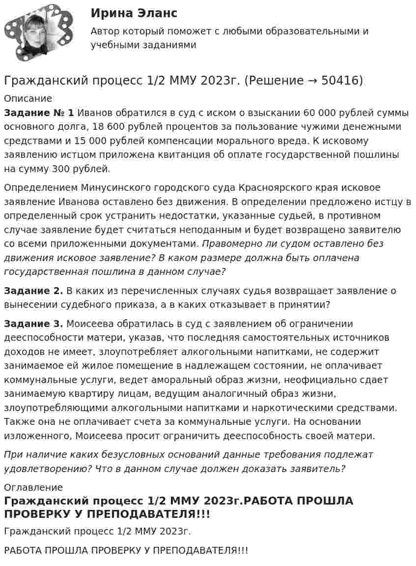     
            Описание
            Задание № 1 Иванов обратился в суд с иском о взыскании 60 000 рублей суммы основного долга, 18 600 рублей процентов за пользование чужими денежными средствами и 15 000 рублей компенсации морального вреда. К исковому заявлению истцом приложена квитанция об оплате государственной пошлины на сумму 300 рублей. 	Определением Минусинского городского суда Красноярского края исковое заявление Иванова оставлено без движения. В определении предложено истцу в определенный срок устранить недостатки, указанные судьей, в противном случае заявление будет считаться неподанным и будет возвращено заявителю со всеми приложенными документами. Правомерно ли судом оставлено без движения исковое заявление? В каком размере должна быть оплачена государственная пошлина в данном случае? Задание 2. В каких из перечисленных случаях судья возвращает заявление о вынесении судебного приказа, а в каких отказывает в принятии? Задание 3. Моисеева обратилась в суд с заявлением об ограничении дееспособности матери, указав, что последняя самостоятельных источников доходов не имеет, злоупотребляет алкогольными напитками, не содержит занимаемое ей жилое помещение в надлежащем состоянии, не оплачивает коммунальные услуги, ведет аморальный образ жизни, неофициально сдает занимаемую квартиру лицам, ведущим аналогичный образ жизни, злоупотребляющими алкогольными напитками и наркотическими средствами. Также она не оплачивает счета за коммунальные услуги. На основании изложенного, Моисеева просит ограничить дееспособность своей матери.  При наличие каких безусловных оснований данные требования подлежат удовлетворению? Что в данном случае должен доказать заявитель? 
            Оглавление
            Гражданский процесс 1/2 ММУ 2023г.РАБОТА ПРОШЛА ПРОВЕРКУ У ПРЕПОДАВАТЕЛЯ!!! 
            
            
            Гражданский процесс 1/1 ММУ 2023г.Гражданский процесс 1/2 ММУ 2023г.Гражданский процесс 1 ВКС РосдистантГражданский процесс 1, Задание 1, РосдистантГражданский процесс 1, Задание 2, РосдистантГражданский процесс 1, Задание 3, РосдистантГражданский процесс 1, Задание 4, РосдистантГражданская позиция, культура поведения, адекватные моральные и волевые качества, эффективное развитие специальных физических качеств личности, развитие самоконтроля, адаптация к жизни в обществе.Гражданские (личные) права включают в себя... (выберите два варианта ответа)гражданский кодексГражданский процессГражданский процессГражданский процессГражданский процесс