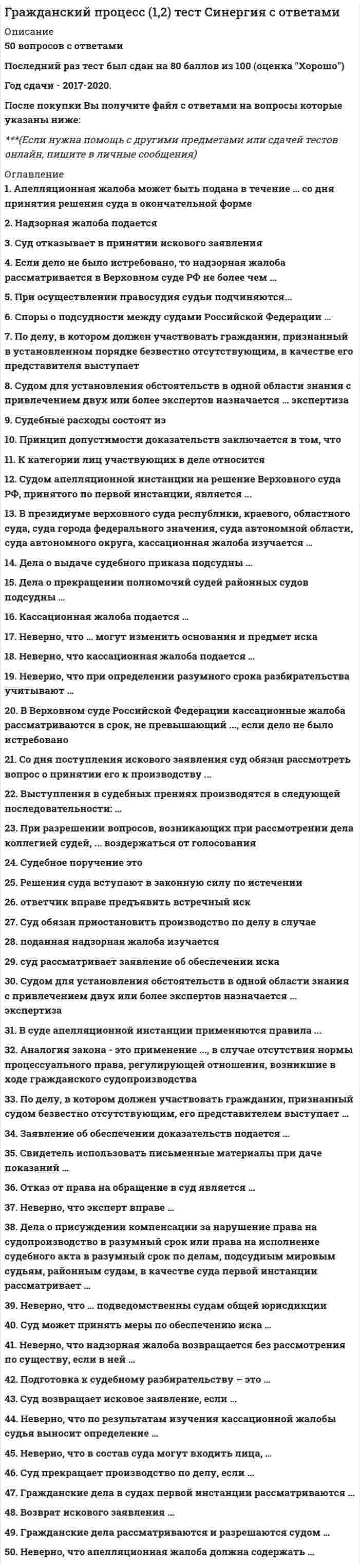    
          Описание
          Полная, свежая база вопросов. 89 вопросов с ответами. Сдано на Отлично - 90 баллов из 100 (были попытки сдачи на 93 и 97 баллов). Год формирования базы ответов и сдачи - 2021.Верные ответы выделены зеленым цветом.После покупки, вы получите файл с ответами на вопросы которые указаны ниже: 
          Оглавление
          1. Неверно, что для определения обстоятельства как вновь открывшегося необходимо установить, … существовало ли обстоятельство в момент рассмотрения дела судом, судебный акт которого подлежит пересмотру был ли заявитель надлежащим образом извещен о дате и месте рассмотрения дела судом, постановление которого подлежит пересмотру было ли заявителю известно на момент рассмотрения дела о существовании данного обстоятельства имеет ли обстоятельство юридическое значение, то есть влияет ли оно на возникновение, изменение или прекращение правоотношений2. Судебное поручение исполняется в другом городе или районе …, совершающим определенное процессуальное действие, по поручению суда, рассматривающего делосудомподразделением Федеральной службы судебных приставовпрокуроромэкспертом                                    3. Неверно, что самостоятельным звеном судов общей юрисдикции по признаку родовой подсудности являются …районные судывоенные судыверховные суды республик, краевые, областные суды, суды городов федерального значения, автономной области и автономного округамировые судьи4. Неверно, что в Гражданским процессуальным кодексом РФ предусмотрена возможность апелляционного обжалования определения суда первой инстанции … отдельно от решенияо возвращении искового заявленияо прекращении производства по делу-об отказе в обеспечении доказательствоб отказе в удовлетворении ходатайства об отводе судьи5. Дата аварии на Чернобыльской атомной электростанции 26.04.1986 г. по своему правовому статусу в гражданском процессе является …признанным фактомвсемирно известным фактомфактом, известным на территории Российской Федерациилокально известным фактом6. После устранения обстоятельств, послуживших основанием для …, заинтересованное лицо вправе вновь обратиться в суд с заявлением в общем порядкеоставления заявления без рассмотренияотложения судебного заседанияпрекращения производства по делуприостановления производства по делу7. Если в доверенности не указан срок действия, то она …действует 1 год с момента выдачидействует 3 года с момента выдачиявляется ничтожнойявляется бессрочной8. Неверно, что к кассационной жалобе прилагаются …документы, подтверждающие обстоятельства, на которых истец основывает свои требованиякопии кассационной жалобы, количество которых соответствует количеству лиц, участвующих в деледокументы, подтверждающие уплату государственной пошлины или право на получение льготы по уплате государственной пошлинызаверенные соответствующим судом копии судебных постановлений, принятых по делу9. В порядке гражданского процесса дела рассматривают …органы дознанияарбитражные судыорганы предварительного следствиясуды общей юрисдикции10. Право отказа от иска принадлежит …исцутретьему лицу, не заявляющему самостоятельных требований относительно предмета споратретьему лицу, заявляющему самостоятельные требования относительно предмета спора истцуответчик11. Судебная коллегия по гражданским делам Верховного Суда РФ рассматривает кассационные жалобы на …решения районных судов, вступившие в законную силуапелляционные определения областных судов, если они были обжалованы в президиум соответствующих областных судовпостановления президиумов верховных судов республикпостановления президиумов окружных (флотских) военных судов12. В случае если к надзорной жалобе не приложены копии судебных постановлений, заверенные соответствующим судом, судья Верховного Суда РФ …возвращает жалобу заявителю без рассмотрения по существупередает жалобу с делом для рассмотрения в судебном заседании Президиума Верховного Суда РФоставляет жалобу без рассмотренияпрекращает производство по жалобе13. Определение предмета доказывания и распределение обязанности по доказыванию является процессуальной функцией …судаистцасторонлиц, участвующих в деле14. При совершении любых процессуальных действий в рамках гражданского процесса применяется законодательство, действовавшее в момент …возникновения гражданского спорасовершения этих действийподачи искаобъявления решения суда первой инстанции15. При наличии оснований для отмены решения суда первой инстанции в любом случае, суд апелляционной инстанции …приостанавливает производство по делу до устранения таких основанийотменяет или изменяет решение суда первой инстанции полностью или в части и принимает по делу новое решениерассматривает дело по правилам производства в суде первой инстанции без учета особенностей производства в суде апелляционной инстанцииотменяет решение суда первой инстанции полностью и прекращает производство по делу16. Суд в течение … дней со дня поступления искового заявления обязан рассмотреть вопрос о его принятии к производствутридцатипятидесятисеми17. Пересмотру по вновь открывшимся или новым обстоятельствам подлежит судебное постановление суда апелляционной инстанции, …которым оставлен без изменения судебный акт, обжалованный в апелляционном порядкенезависимо от того, какие полномочия реализовал суд апелляционной инстанциикоторым оставлен без рассмотрения судебный акт, обжалованный в апелляционном порядкекоторым отменен или изменен судебный акт, обжалованный в апелляционном порядке18. При рассмотрении судом апелляционной инстанции апелляционной жалобы лица, участвующие в деле, вправе …уменьшить размер исковых требований привлечь к участию в деле третьих лицизменить предмет или основание иска заключить мировое соглашение19. Неверно, что пересмотр судебных постановлений в порядке надзора отличается от пересмотра в кассационном порядке по …объекту обжалованиясрокам обращения в соответствующую судебную инстанциюсудебным органам, осуществляющим пересмотр судебных постановленийнормативному правовому акту, регулирующему порядок пересмотра20. Неверно, что лицом, участвующим в деле, является …судпрокурористецответчик21. Для установления обстоятельств двумя или более экспертами в одной области знания суд вправе назначить … экспертизукомиссионнуюкомплекснуюдополнительнуюповторную22. Неверно, что … является основаниям для отмены или изменения решения суда в апелляционном порядкеналичие описок и явных арифметических ошибок в решении суда первой инстанциинедоказанность установленных судом первой инстанции обстоятельств, имеющих значение для деланеправильное определение обстоятельств, имеющих значение для деланесоответствие выводов суда первой инстанции, изложенных в решении суда, обстоятельствам дела23. Районные суды рассматривают поступившее по апелляционной жалобе дело в срок, не превышающий … со дня его поступления в суд апелляционной инстанциидвух месяцевтридцати календарных днейтрех месяцеводного месяца24. Источниками формирования предмета доказывания являются …комментарии гражданского процессуального кодексаоснования требований и возражений лиц, участвующих в делепоказания свидетелейнормы материального права25. Нормы … РФ определяют судебную систему Российской Федерации и закрепляют основные принципы правосудияГражданского процессуального кодексапостановлений Правительстварешений Конституционного судаКонституции26. Дела об объявлении несовершеннолетнего полностью дееспособным рассматриваются в порядке … производстваОсобогоисковогозаочногоупрощенного27. При рассмотрении дела в надзорном порядке Президиум Верховного Суда РФ проверяет правильность применения и толкования норм материального и процессуального права судами, рассматривавшими дело в …пределах доводов жалобы, без права выйти за пределы доводов жалобыпределах доводов надзорной жалобы, с правом проверить законность постановлений, которые не обжаловалисьпределах доводов надзорной жалобыцелом, независимо от доводов жалобы28. Заявление о пересмотре судебных постановлений по вновь открывшимся или новым обстоятельствам подается в …суд первой инстанции суд, принявший последний вступивший в законную силу судебный акт по делусуд, принявший эти постановлениясуд любой инстанции, рассматривавший соответствующее дело29. Решения суда первой инстанции, не вступившие в законную силу, могут быть обжалованы в … в соответствии с правилами, установленными Гражданским процессуальным кодексом РФкассационном порядкепорядке пересмотра дела по новым и (или) вновь открывшимся обстоятельствампорядке надзораапелляционном порядке30. Способность своими действиями осуществлять процессуальные права, выполнять процессуальные обязанности и поручать ведение дела в суде представителю в гражданском процессе называется процессуальной …дееспособностьюделиктоспособностьюправосубъектностьюправоспособностью31. Неверно, что обстоятельствами, подлежащими доказыванию, являются … фактыОбщеизвестныепризнанныепреюдициальныеправоустанавливающие32. Неверно, что … имеет прямую материально-правовую заинтересованность в исходе делазаявительпрокурористецсвидетель33. Президиум суда кассационной инстанции принимает итоговый судебный акт в форме кассационного …Постановлениярешенияопределения34. Неверно, что объектами кассационного обжалования могут быть …определения суда первой инстанциисудебные приказыопределения суда апелляционной инстанциисудебные постановления Верховного Суда РФ35. Суд возвращает апелляционную жалобу в случае …невыполнения в установленный срок указаний судьи, содержащихся в определении об оставлении жалобы без движенияотсутствия в жалобе наименования лица, подающего жалобу, его места жительства или места нахожденияистечения срока обжалования, если в жалобе не содержится ходатайство о восстановлении срока или в восстановлении срока отказанонесоблюдения требований к содержанию апелляционной жалобы, предусмотренных Гражданским процессуальным кодексом РФ36. Неверно, что к источникам гражданского процессуального права относятся … РФмеждународные договорыпостановления Правительствафедеральные конституционные законызаконы субъектов37. Срок подачи кассационной жалобы составляет …3 месяца со дня принятия решения в окончательной форме6 месяцев со дня принятия решения в окончательной форме3 месяца со дня получения копии обжалуемого постановления6 месяцев со дня вступления в силу обжалуемого постановления38. В определении об отказе в передаче кассационных жалобы, представления для рассмотрения в судебном заседании суда кассационной инстанции суд должен указать …наименование лица, подавшего кассационные жалобу, представлениеизложение содержания дела, по которому приняты судебные постановлениясудебные постановления, которые обжалуютсяпредложения судьи, вынесшего определение39. В Верховном Суде РФ кассационная жалоба рассматривается в срок, не превышающий …, если дело было истребованодвух месяцевтрех месяцеводного месяцашести месяцев40. Неверно, что к формам устранения недостатков судебного решения относится …подача частной жалобыпринятие дополнительного решенияисправление описок и явных арифметических ошибокразъяснение судебного решения41. При подаче апелляционной жалобы, не оплаченной госпошлиной, суд …принимает апелляционную жалобу к производствупрекращает производство по апелляционной жалобевозвращает апелляционную жалобуоставляет апелляционную жалобу без движения42. В рамках особого производства сторонами являются …заявитель и заинтересованные лицаэксперт и специалистгражданин и административный органистец и ответчик43. Документы, составленные до возникновения спора, если имеющие значение для дела обстоятельства получены из их содержания, относятся к категории …объяснений сторонписьменных доказательстввещественных доказательствзаключений экспертов44. В гражданском процессе свидетелями могут быть …священнослужители религиозных организаций – по обстоятельствам, ставшим известными на исповедидепутаты законодательных органов – по обстоятельствам, ставшим известными в связи с исполнением полномочийсудьи, присяжные, арбитражные заседатели – по вопросам, обсуждаемым в совещательной комнате45. Признак, согласно которому суд принимает только те доказательства, которые имеют значение для рассмотрения и разрешения дела, именуется … доказательствотносимостьюдостоверностьюдопустимостьюдостаточностью46. Неверно, что представителями в суде общей юрисдикции могут быть …лица без высшего образованияадвокатыследователинотариусы47. Дела об оспаривании решений третейских судов и о выдаче исполнительных листов на принудительное исполнение решений третейских судов рассматриваются …конституционными (уставными)судами субъектов РФтретейскими судамиарбитражными судамисудами общей юрисдикции48. В порядке упрощенного производства суд рассматривает дела по искам о признании права собственности, если цена иска не превышает …минимальный размер оплаты труда50 000 руб.прожиточный минимум100 000 руб.49. Срок рассмотрения надзорной жалобы составляет не более …, если дело не было истребовано3 месяцев30 календарных дней90 календарных дней2 месяцев50. Суд обязан привлечь к участию в деле в качестве … гражданина, не имеющего прямой материально-правовой заинтересованности в исходе дела, но на права и обязанности которого может повлиять решение судатретьего лицасвидетелясоответчикасоистца51. … одновременно является судебным актом и исполнительным документомАпелляционное определениеРешение судаЗаочное решение судаСудебный приказ52. Апелляционная жалоба на решение мирового судьи рассматривается …областным судомсудом города федерального значениярайонным судомкраевым судом53. Апелляционная жалоба может быть подана в течение месяца со дня …судебного заседания, в рамках которого принято решение судапринятия решения суда в окончательной формеполучения копии решения судаоглашения резолютивной части решения54. Генеральный прокурор РФ и его заместители имеют право на обращение в Президиум Верховного Суда РФ с представлением о пересмотре судебных постановлений в порядке надзора, если …исчерпаны иные установленные Гражданским процессуальным кодексом РФ способы обжалованияв рассмотрении дела участвовал прокуроробжалуемые судебные постановления затрагивают интересы неопределенного круга лиц постановления приняты по делу о причинении вреда жизни или здоровью граждан55. Отмена судебного постановления суда общей юрисдикции, … либо постановления государственного органа, органа местного самоуправления, послуживших основанием для принятия судебного постановления по делу, является новым обстоятельствомКонституционного суда РФмирового судьитретейского судаарбитражного суда56. Стороны могут изменить подсудность дела соглашением до …принятия судом решения по делупринятия дела к производству судомвступления в силу решения судапредъявления искового заявления57. … вправе внести в Президиум Верховного Суда РФ мотивированное представление о пересмотре судебных актов в порядке надзора при совокупности установленных Гражданским процессуальным кодексом РФ условийУполномоченный по правам человека в РФПредседатель Верховного Суда РФ или его заместительПредседатель верховного суда республики, краевого, областного суда, суда города федерального значения, суда автономной области, суда автономного округаПрокурор, участвовавший в рассмотрении дела в суде первой, апелляционной или кассационной инстанции58. Неверно, что установление тождества исков может являться основанием для …принятия обеспечительных меротказа в принятии искового заявленияпрекращения производства по делуоставления заявления без рассмотрения59. Неверно, что к числу вновь открывшихся обстоятельств относятся …заведомо ложные показания свидетеля, повлекшие за собой принятие незаконного судебного постановления, установленные вступившим в законную силу приговором суда-существенные для дела обстоятельства, которые не были и не могли быть известны заявителю-новые доказательства, обосновывающие требования истца, заявленные в исковом заявлении, если они не были представлены в суд первой инстанциипреступления судей, совершенные ими при рассмотрении и разрешении дела, установленные вступившим в законную силу приговором суда60. Неверно, что суд кассационной инстанции, рассмотрев кассационную жалобу, вправе …оставить постановление суда первой, апелляционной или кассационной инстанции без изменения, кассационные жалобу, представление без удовлетворенияотменить постановление суда первой, апелляционной или кассационной инстанции полностью либо в части и оставить заявление без рассмотрения, либо прекратить производство по делуоставить в силе одно из принятых по делу судебных постановленийвозвратить кассационную жалобу без рассмотрения по существу61. Неверно, что … подлежат пересмотру в порядке надзораопределения Апелляционной коллегии Верховного Суда РФопределения Судебной коллегии по гражданским делам Верховного суда РФ, вынесенные ими в кассационном порядкевступившие в силу решения верховных судов республик и иных судов уровня субъекта РФ, принятые по первой инстанции, если они были предметом апелляционного рассмотрения в Верховном Суде РФрешения и определения районных судов, вступившие в силу62. Для кассационной инстанции характерно, что суд …проверяет правильность применения и толкования норм материального права и норм процессуального права в пределах доводов кассационной жалобывправе проверить законность судебных актов в той части, в которой они не обжалуются устанавливает обстоятельства, которые не были установлены судом первой инстанциипроверяет правильность применения и толкования норм материального права и норм процессуального права, а также исследует фактические обстоятельства дела63. Верховные суды республик, краевые, областные суды, суды городов федерального значения, суды автономной области и автономного округа в качестве суда первой инстанции рассматривают гражданские дела …с ценой иска более 3 000 000 руб.с участием иностранного государстваоб оспаривании ненормативных правовых актов Правительства РФ64. К подведомственности органов записи актов гражданского состояния (ЗАГС) относятся дела о …признании брака недействительнымрасторжении брака при наличии взаимного согласия супругов, не имеющих общих несовершеннолетних детейрасторжении брака при наличии взаимного согласия супругов, имеющих общих несовершеннолетних детейвзыскании алиментов65. Рассмотрение надзорных жалоб осуществляется …Президиумом верховного суда республики, краевого, областного суда, суда города федерального значения, суда автономной области, суда автономного округаПрезидиумом Верховного Суда РФСудебной коллегией по гражданским делам Верховного Суда РФСудебной коллегией по гражданским делам или Судебной коллегией по делам военнослужащих Верховного Суда РФ66. Признание вступившим в силу судебным постановлением суда общей юрисдикции или арбитражного суда недействительной сделки, повлекшей за собой принятие незаконного постановления по делу, …не является основанием для пересмотра делаявляется основанием для пересмотра дела по новым обстоятельствам, если участники такой сделки привлечены к предусмотренной законом ответственности в установленном порядкеявляется основанием для пересмотра дела по вновь открывшимся обстоятельствам67. К специальным полномочиям, в соответствии со ст. 54 Гражданского процессуального кодекса РФ, относится право …заявлять отводыизменить предмет или основание искаполучать копии судебных постановленийзнакомиться с материалами дела68. Неверно, что немедленному исполнению подлежит решение суда о …взыскании алиментоввозмещении вреда, причиненного жизни или здоровью гражданинавосстановлении на работевыплате работнику заработной платы в течение 3 месяцев69. Заявление о пересмотре дела по вновь открывшимся или новым обстоятельствам подается в течение …1 месяца с момента установления оснований для пересмотра3 месяцев с момента вступления в силу последнего судебного акта по делу3 месяцев с момента установления оснований для пересмотра6 месяцев с момента вступления в силу последнего судебного акта по делу70. Неверно, что … производство является упрощенной и ускоренной формой правосудияприказноезаочноеисковоеупрощенное71. Специальным документом, подтверждающим право представителя действовать в суде от имени и в интересах доверителя – юридического лица, является …трудовой договорприказ руководителядоверенностьдоговор поручения72. Согласно Гражданскому процессуальному кодексу РФ, в исковом заявлении обязательно должны быть указаны …сведения о соблюдение досудебного порядка (если такой порядок установлен законом или договором)-ходатайства истцаадреса электронной почты истца, его представителя, ответчикаобстоятельства, на которых истец основывает свои требования и доказательства, подтверждающие такие-73 . Заведомо ложное заключение эксперта является вновь открывшимся обстоятельством, если оно повлекло за собой принятие незаконного или необоснованного постановления и установлено …вступившим в законную силу решением суда общей юрисдикциипредставлением прокурора об устранении обстоятельств, способствовавших совершению административного правонарушениявступившим в законную силу приговором судапостановлением следователя о прекращении уголовного дела74. По вновь открывшимся или новым обстоятельствам могут быть пересмотрены …только судебные постановления суда первой инстанции, вступившие в законную силувступившие в законную силу судебные постановления суда первой, апелляционной, кассационной и (или) надзорной инстанциитолько судебные постановления суда кассационной и (или) надзорной инстанциисудебные постановления судов любой инстанции, за исключением судебных постановлений суда надзорной инстанции75. Надзорная жалоба, представление подаются непосредственно в …суд, принявший обжалуемое постановлениесуд надзорной инстанциисуд, рассматривавший кассационную жалобу по делусуд первой инстанции76. Неверно, что к критериям определения подведомственности относится …наличие или отсутствие спора между участниками делахарактер правоотношения между участниками делаудаленность места жительства участников деласубъектный состав участников дела77. Если после отвода судей либо по другим причинам рассмотрение дела в данном суде стало невозможным, данная ситуация является основанием для …приостановления производства по делупередачи дела в другой судоставления заявления без рассмотренияоставления иска без движения78. Согласно принципам общей (обычной) территориальной подсудности, иск предъявляется в суд по месту …нахождения имущества ответчика или по последнему известному месту жительства ответчикасовершения ответчиком действий, повлекших нарушение прав, свобод и законных интересов истцажительства ответчика-гражданина или по месту нахождения ответчика – юридического лицаисполнения договора, если в договоре указано место его исполнения79. Правило, согласно которому иск о правах на земельные участки, здания и сооружения предъявляется в суд по месту их нахождения, является правилом территориальной … подсудностидоговорнойисключительнойальтернативнойобщей (обычной)80. Неверно, что определение о передаче надзорной жалобы с делом для рассмотрения должно содержать …изложение содержания дела, по которому приняты постановленияуказания о толковании закона, подлежащего применению при рассмотрении жалобыдату и место вынесения определенияпредложения судьи, вынесшего определение81. В случае смерти гражданина, являющегося стороной в деле или третьим лицом с самостоятельными требованиями, если спорное правоотношение допускает правопреемство, суд обязан …оставить заявление без рассмотренияпрекратить производство по делуотложить судебное заседаниеприостановить производство по делу82. Обстоятельства, которые были установлены вступившими в законную силу судебными актами по ранее рассмотренным делам, входят предмет доказывания по делу и не подлежат повторному доказыванию, именуются …фактами повода к искупреюдициальными фактамидоказательственными фактамиправоустанавливающими фактами83. Неверно, что в порядке упрощенного производства могут быть рассмотрены дела, …связанные с государственной тайнойсвязанные с возмещением вредавытекающие из договора поручительствавытекающие из административных отношений84. Неверно, что … является временной остановкой судебного разбирательства по делуотложение судебного заседанияприостановление производства по делуоставление искового заявления без движенияперерыв судебного заседания85. Имущественные споры с ценой иска не более 50 000 руб. (за исключением наследственных дел и дел о создании и использовании интеллектуальной собственности) в качестве суда первой инстанции рассматривают …районные судысуды городов федерального значениямировые судьиобластные суды86. Неверно, что … является одним из видов постановлений суда первой инстанциирешение судасудебный приказопределение судапротокол судебного заседания87. Правом на подачу заявления о пересмотре дела по вновь открывшимся или новым обстоятельствам …обладают лица, участвующие в делеобладает председатель суда, принявшего подлежащие пересмотру судебные актыобладают стороны по делуобладает суд вышестоящей инстанции88. Судом к участию в деле привлекаются для содействия в осуществлении правосудия …специалистызаинтересованные лицапредставители прокуратурысвидетели89. Суд должен прекратить производство по делу, если …истцом не соблюден обязательный досудебный порядокзаявление подписано или подано лицом, не имеющим полномочий на подписание или предъявление искастороны, не просившие о разбирательстве дела в их отсутствие, не явились в суд по вторичному вызовудело не подлежит рассмотрению и разрешению в порядке гражданского судопроизводства 
            
            
            Гражданский процесс 2021 ( 90/100 баллов + все ответы на тест Синергия)Гражданский процесс. 3 семестр. СинергияГражданский процесс сборник с ответами на отлично 2021 СинергияГражданский процесс Синергия 3 семестр ответы на тестГражданский процесс.Тест Синергия 2020г на 100 балловГражданский процесс (тест с ответами Синергия)Гражданский процесс (тест с ответами) СИНЕРГИЯ Государственные и муниципальные финансы.Тест Синергия 2021гГосударственные и муниципальные финансы.Тест Синергия на 80 балловГосударственные и муниципальные финансы (тест Синергия с ответами)Государственные и муниципальные финансы.Тесты Синергия (сборник тестов 50 вопросов) Государство Востока, которое в начале XX в. вошло в число великих мировых держав, – это …Градирни по принципу охлаждения воды не бываютГражданский процесс (100/100 баллов) все ответы на тест Синергия