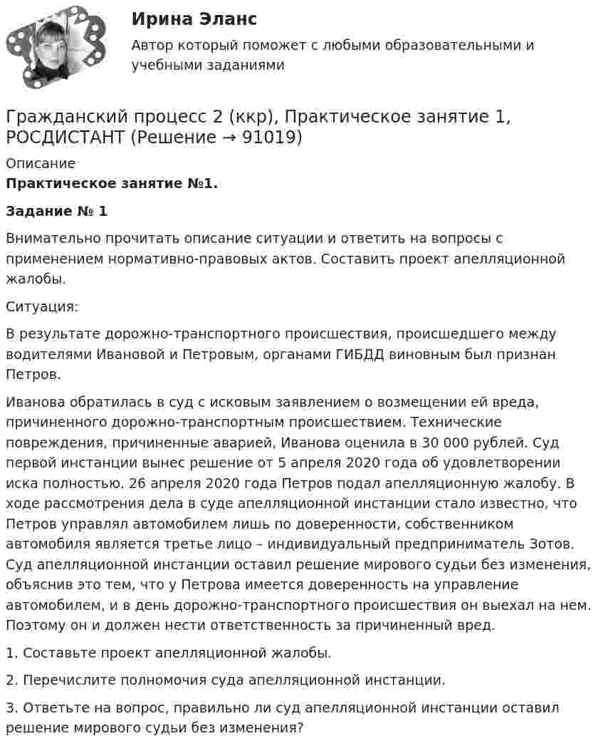     
            Описание
             Практическое занятие №1.  Задание № 1	Внимательно прочитать описание ситуации и ответить на вопросы с применением нормативно-правовых актов. Составить проект апелляционной жалобы.	Ситуация:	В результате дорожно-транспортного происшествия, происшедшего между водителями Ивановой и Петровым, органами ГИБДД виновным был признан Петров.	Иванова обратилась в суд с исковым заявлением о возмещении ей вреда, причиненного дорожно-транспортным происшествием. Технические повреждения, причиненные аварией, Иванова оценила в 30 000 рублей. Суд первой инстанции вынес решение от 5 апреля 2020 года об удовлетворении иска полностью. 26 апреля 2020 года Петров подал апелляционную жалобу. В ходе рассмотрения дела в суде апелляционной инстанции стало известно, что Петров управлял автомобилем лишь по доверенности, собственником автомобиля является третье лицо – индивидуальный предприниматель Зотов. Суд апелляционной инстанции оставил решение мирового судьи без изменения, объяснив это тем, что у Петрова имеется доверенность на управление автомобилем, и в день дорожно-транспортного происшествия он выехал на нем. Поэтому он и должен нести ответственность за причиненный вред.	1. Составьте проект апелляционной жалобы.	2. Перечислите полномочия суда апелляционной инстанции.	3. Ответьте на вопрос, правильно ли суд апелляционной инстанции оставил решение мирового судьи без изменения?   
            
            
            Гражданский процесс.2.2. Практическое задание. ММУ. 2023г.Гражданский процесс 2 (ккр), Практическое занятие 1, РОСДИСТАНТГражданский процесс 2 (ккр), Практическое занятие 2, РОСДИСТАНТГражданский процесс 2 курс 4 семестр 2022Гражданский процесс 2 (тест с ответами Росдистант)Гражданский процесс 4 семестрГражданский процесс 4 семестр 2023 (тест с ответами Синергия/МОИ/МТИ/МосАП)Гражданский процесс 1, Задание 4, РосдистантГражданский процесс 1, Задание 5, РосдистантГражданский процесс 1, Задание 6, РосдистантГражданский процесс 1 (ккр), Практическое занятие 1, РОСДИСТАНТГражданский процесс 1 (ккр), Практическое занятие 2, РОСДИСТАНТГражданский процесс 1 (ккр), Практическое занятие 3, РОСДИСТАНТГражданский процесс 1 ККР Росдистант