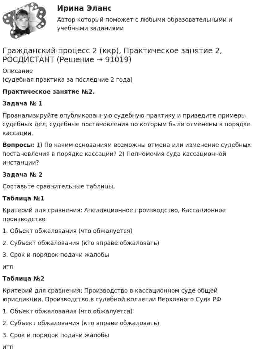     
            Описание
            (судебная практика за последние 2 года)Практическое занятие №2. Задача № 1Проанализируйте опубликованную судебную практику и приведите примеры судебных дел, судебные постановления по которым были отменены в порядке кассации.Вопросы: 1) По каким основаниям возможны отмена или изменение судебных постановления в порядке кассации? 2) Полномочия суда кассационной инстанции? Задача № 2 Составьте сравнительные таблицы.Таблица №1Критерий для сравнения: Апелляционное производство, Кассационное производство1. Объект обжалования (что обжалуется)2. Субъект обжалования (кто вправе обжаловать)3. Срок и порядок подачи жалобыитпТаблица №2Критерий для сравнения: Производство в кассационном суде общей юрисдикции,   Производство в судебной коллегии Верховного Суда РФ1. Объект обжалования (что обжалуется)2. Субъект обжалования (кто вправе обжаловать)3. Срок и порядок подачи жалобыитп   
            
            
            Гражданский процесс 2 (ккр), Практическое занятие 1, РОСДИСТАНТГражданский процесс 2 (ккр), Практическое занятие 2, РОСДИСТАНТГражданский процесс 2 курс 4 семестр 2022Гражданский процесс 2 (тест с ответами Росдистант)Гражданский процесс 4 семестрГражданский процесс 4 семестр 2023 (тест с ответами Синергия/МОИ/МТИ/МосАП)Гражданский процесс 4 семестр синергияГражданский процесс 1, Задание 5, РосдистантГражданский процесс 1, Задание 6, РосдистантГражданский процесс 1 (ккр), Практическое занятие 1, РОСДИСТАНТГражданский процесс 1 (ккр), Практическое занятие 2, РОСДИСТАНТГражданский процесс 1 (ккр), Практическое занятие 3, РОСДИСТАНТГражданский процесс 1 ККР РосдистантГРАЖДАНСКИЙ ПРОЦЕСС 2022 ОТВЕТЫ СИНЕРГИЯ
