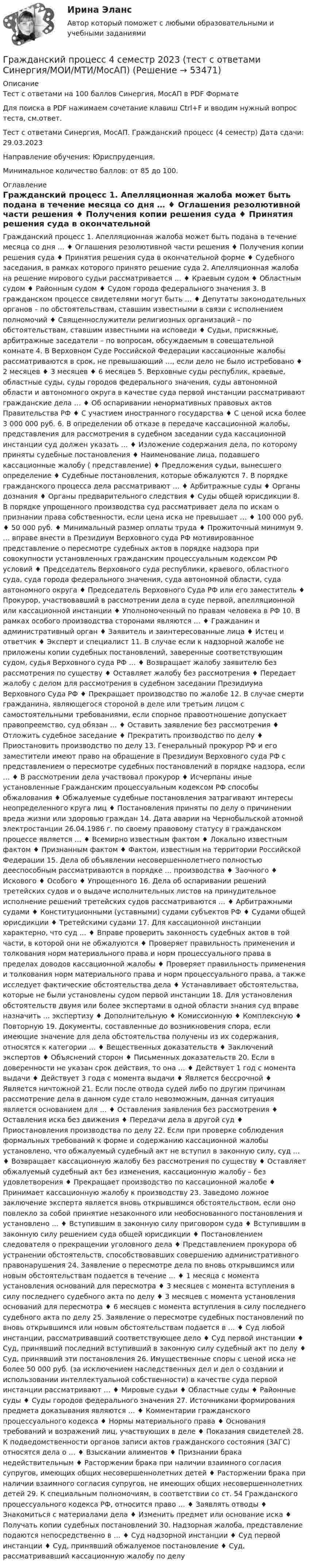     
            Описание
            Тест с ответами на 100 баллов Синергия, МосАП в PDF ФорматеДля поиска в PDF нажимаем сочетание клавиш Ctrl+F и вводим нужный вопрос теста, см.ответ.Тест с ответами Синергия, МосАП. Гражданский процесс (4 семестр) Дата сдачи: 29.03.2023Направление обучения: Юриспруденция.Минимальное количество баллов: от 85 до 100. 
            Оглавление
            Гражданский процесс 1. Апелляционная жалоба может быть подана в течение месяца со дня … ♦ Оглашения резолютивной части решения ♦ Получения копии решения суда ♦ Принятия решения суда в окончательной форме ♦ Судебного заседания, в рамках которого принято решение суда 2. Апелляционная жалоба на решение мирового судьи рассматривается … ♦ Краевым судом ♦ Областным судом ♦ Районным судом ♦ Судом города федерального значения 3. В гражданском процессе свидетелями могут быть … ♦ Депутаты законодательных органов – по обстоятельствам, ставшим известными в связи с исполнением полномочий ♦ Священнослужители религиозных организаций – по обстоятельствам, ставшим известными на исповеди ♦ Судьи, присяжные, арбитражные заседатели – по вопросам, обсуждаемым в совещательной комнате 4. В Верховном Суде Российской Федерации кассационные жалобы рассматриваются в срок, не превышающий …, если дело не было истребовано ♦ 2 месяцев ♦ 3 месяцев ♦ 6 месяцев 5. Верховные суды республик, краевые, областные суды, суды городов федерального значения, суды автономной области и автономного округа в качестве суда первой инстанции рассматривают гражданские дела … ♦ Об оспаривании ненормативных правовых актов Правительства РФ ♦ С участием иностранного государства ♦ С ценой иска более 3 000 000 руб. 6. В определении об отказе в передаче кассационной жалобы, представления для рассмотрения в судебном заседании суда кассационной инстанции суд должен указать … ♦ Изложение содержания дела, по которому приняты судебные постановления ♦ Наименование лица, подавшего кассационные жалобу ( представление) ♦ Предложения судьи, вынесшего определение ♦ Судебные постановления, которые обжалуются 7. В порядке гражданского процесса дела рассматривают … ♦ Арбитражные суды ♦ Органы дознания ♦ Органы предварительного следствия ♦ Суды общей юрисдикции 8. В порядке упрощенного производства суд рассматривает дела по искам о признании права собственности, если цена иска не превышает … ♦ 100 000 руб. ♦ 50 000 руб. ♦ Минимальный размер оплаты труда ♦ Прожиточный минимум 9. … вправе внести в Президиум Верховного суда РФ мотивированное представление о пересмотре судебных актов в порядке надзора при совокупности установленных гражданским процессуальным кодексом РФ условий ♦ Председатель Верховного суда республики, краевого, областного суда, суда города федерального значения, суда автономной области, суда автономного округа ♦ Председатель Верховного Суда РФ или его заместитель ♦ Прокурор, участвовавший в рассмотрении дела в суде первой, апелляционной или кассационной инстанции ♦ Уполномоченный по правам человека в РФ 10. В рамках особого производства сторонами являются … ♦ Гражданин и административный орган ♦ Заявитель и заинтересованные лица ♦ Истец и ответчик ♦ Эксперт и специалист 11. В случае если к надзорной жалобе не приложены копии судебных постановлений, заверенные соответствующим судом, судья Верховного суда РФ … ♦ Возвращает жалобу заявителю без рассмотрения по существу ♦ Оставляет жалобу без рассмотрения ♦ Передает жалобу с делом для рассмотрения в судебном заседании Президиума Верховного Суда РФ ♦ Прекращает производство по жалобе 12. В случае смерти гражданина, являющегося стороной в деле или третьим лицом с самостоятельными требованиями, если спорное правоотношение допускает правопреемство, суд обязан … ♦ Оставить заявление без рассмотрения ♦ Отложить судебное заседание ♦ Прекратить производство по делу ♦ Приостановить производство по делу 13. Генеральный прокурор РФ и его заместители имеют право на обращение в Президиум Верховного суда РФ с представлением о пересмотре судебных постановлений в порядке надзора, если … ♦ В рассмотрении дела участвовал прокурор ♦ Исчерпаны иные установленные Гражданским процессуальным кодексом РФ способы обжалования ♦ Обжалуемые судебные постановления затрагивают интересы неопределенного круга лиц ♦ Постановления приняты по делу о причинении вреда жизни или здоровью граждан 14. Дата аварии на Чернобыльской атомной электростанции 26.04.1986 г. по своему правовому статусу в гражданском процессе является … ♦ Всемирно известным фактом ♦ Локально известным фактом ♦ Признанным фактом ♦ Фактом, известным на территории Российской Федерации 15. Дела об объявлении несовершеннолетнего полностью дееспособным рассматриваются в порядке … производства ♦ Заочного ♦ Искового ♦ Особого ♦ Упрощенного 16. Дела об оспаривании решений третейских судов и о выдаче исполнительных листов на принудительное исполнение решений третейских судов рассматриваются … ♦ Арбитражными судами ♦ Конституционными (уставными) судами субъектов РФ ♦ Судами общей юрисдикции ♦ Третейскими судами 17. Для кассационной инстанции характерно, что суд … ♦ Вправе проверить законность судебных актов в той части, в которой они не обжалуются ♦ Проверяет правильность применения и толкования норм материального права и норм процессуального права в пределах доводов кассационной жалобы ♦ Проверяет правильность применения и толкования норм материального права и норм процессуального права, а также исследует фактические обстоятельства дела ♦ Устанавливает обстоятельства, которые не были установлены судом первой инстанции 18. Для установления обстоятельств двумя или более экспертами в одной области знания суд вправе назначить … экспертизу ♦ Дополнительную ♦ Комиссионную ♦ Комплексную ♦ Повторную 19. Документы, составленные до возникновения спора, если имеющие значение для дела обстоятельства получены из их содержания, относятся к категории … ♦ Вещественных доказательств ♦ Заключений экспертов ♦ Объяснений сторон ♦ Письменных доказательств 20. Если в доверенности не указан срок действия, то она … ♦ Действует 1 год с момента выдачи ♦ Действует 3 года с момента выдачи ♦ Является бессрочной ♦ Является ничтожной 21. Если после отвода судей либо по другим причинам рассмотрение дела в данном суде стало невозможным, данная ситуация является основанием для … ♦ Оставления заявления без рассмотрения ♦ Оставления иска без движения ♦ Передачи дела в другой суд ♦ Приостановления производства по делу 22. Если при проверке соблюдения формальных требований к форме и содержанию кассационной жалобы установлено, что обжалуемый судебный акт не вступил в законную силу, суд … ♦ Возвращает кассационную жалобу без рассмотрения по существу ♦ Оставляет обжалуемый судебный акт без изменения, кассационную жалобу – без удовлетворения ♦ Прекращает производство по кассационной жалобе ♦ Принимает кассационную жалобу к производству 23. Заведомо ложное заключение эксперта является вновь открывшимся обстоятельством, если оно повлекло за собой принятие незаконного или необоснованного постановления и установлено … ♦ Вступившим в законную силу приговором суда ♦ Вступившим в законную силу решением суда общей юрисдикции ♦ Постановлением следователя о прекращении уголовного дела ♦ Представлением прокурора об устранении обстоятельств, способствовавших совершению административного правонарушения 24. Заявление о пересмотре дела по вновь открывшимся или новым обстоятельствам подается в течение … ♦ 1 месяца с момента установления оснований для пересмотра ♦ 3 месяцев с момента вступления в силу последнего судебного акта по делу ♦ 3 месяцев с момента установления оснований для пересмотра ♦ 6 месяцев с момента вступления в силу последнего судебного акта по делу 25. Заявление о пересмотре судебных постановлений по вновь открывшимся или новым обстоятельствам подается в … ♦ Суд любой инстанции, рассматривавший соответствующее дело ♦ Суд первой инстанции ♦ Суд, принявший последний вступивший в законную силу судебный акт по делу ♦ Суд, принявший эти постановления 26. Имущественные споры с ценой иска не более 50 000 руб. (за исключением наследственных дел и дел о создании и использовании интеллектуальной собственности) в качестве суда первой инстанции рассматривают … ♦ Мировые судьи ♦ Областные суды ♦ Районные суды ♦ Суды городов федерального значения 27. Источниками формирования предмета доказывания являются … ♦ Комментарии гражданского процессуального кодекса ♦ Нормы материального права ♦ Основания требований и возражений лиц, участвующих в деле ♦ Показания свидетелей 28. К подведомственности органов записи актов гражданского состояния (ЗАГС) относятся дела о … ♦ Взыскании алиментов ♦ Признании брака недействительным ♦ Расторжении брака при наличии взаимного согласия супругов, имеющих общих несовершеннолетних детей ♦ Расторжении брака при наличии взаимного согласия супругов, не имеющих общих несовершеннолетних детей 29. К специальным полномочиям, в соответствии со ст. 54 Гражданского процессуального кодекса РФ, относится право … ♦ Заявлять отводы ♦ Знакомиться с материалами дела ♦ Изменить предмет или основание иска ♦ Получать копии судебных постановлений 30. Надзорная жалоба, представление подаются непосредственно в … ♦ Суд надзорной инстанции ♦ Суд первой инстанции ♦ Суд, принявший обжалуемое постановление ♦ Суд, рассматривавший кассационную жалобу по делу 
            
            
            Гражданский процесс 4 семестрГражданский процесс 4 семестр 2023 (тест с ответами Синергия/МОИ/МТИ/МосАП)Гражданский процесс 4 семестр синергияГражданский процесс 4 семестр (тест с ответами Синергия/МОИ/МТИ/МосАП)✅ Гражданский процесс 92 вопроса СИНЕРГИЯ МТИ 2022Гражданский процесс АВГУСТ 2022 Синергия 4 семестр Тест с ответами СДАНО на 90 балловГражданский процесс (Вариант 1, АлтГУ)          Гражданский процесс 1 (ккр), Практическое занятие 3, РОСДИСТАНТГражданский процесс 1 ККР РосдистантГРАЖДАНСКИЙ ПРОЦЕСС 2022 ОТВЕТЫ СИНЕРГИЯГражданский процесс.2.2. Практическое задание. ММУ. 2023г.Гражданский процесс 2 (ккр), Практическое занятие 1, РОСДИСТАНТГражданский процесс 2 (ккр), Практическое занятие 2, РОСДИСТАНТГражданский процесс 2 курс 4 семестр 2022