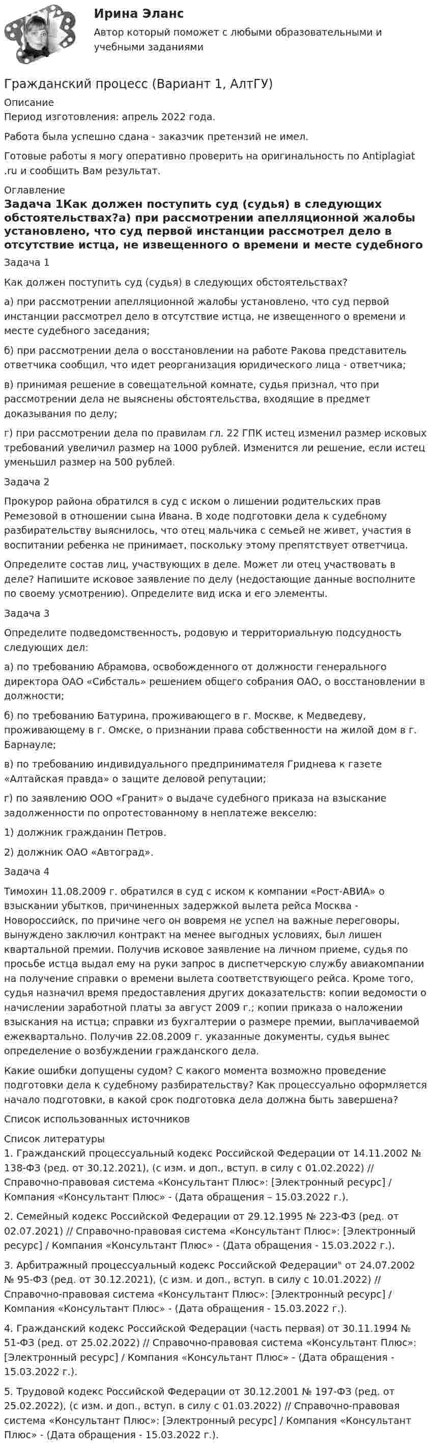      
          Описание
          Период изготовления:  апрель 2022 года.Работа была успешно сдана - заказчик претензий не имел.Готовые работы я могу оперативно проверить на оригинальность по Antiplagiat .ru и сообщить Вам результат. 
          Оглавление
          Задача 1Как должен поступить суд (судья) в следующих обстоятельствах?а) при рассмотрении апелляционной жалобы установлено, что суд первой инстанции рассмотрел дело в отсутствие истца, не извещенного о времени и месте судебного заседания;б) при рассмотрении дела о восстановлении на работе Ракова представитель ответчика сообщил, что идет реорганизация юридического лица - ответчика;в) принимая решение в совещательной комнате, судья признал, что при рассмотрении дела не выяснены обстоятельства, входящие в предмет доказывания по делу;г) при рассмотрении дела по правилам гл. 22 ГПК истец изменил размер исковых требований увеличил размер на 1000 рублей. Изменится ли решение, если истец уменьшил размер на 500 рублей. Задача 2Прокурор района обратился в суд с иском о лишении родительских прав Ремезовой в отношении сына Ивана. В ходе подготовки дела к судебному разбирательству выяснилось, что отец мальчика с семьей не живет, участия в воспитании ребенка не принимает, поскольку этому препятствует ответчица.Определите состав лиц, участвующих в деле. Может ли отец участвовать в деле? Напишите исковое заявление по делу (недостающие данные восполните по своему усмотрению). Определите вид иска и его элементы.Задача 3Определите подведомственность, родовую и территориальную подсудность следующих дел:а) по требованию Абрамова, освобожденного от должности генерального директора ОАО «Сибсталь» решением общего собрания ОАО, о восстановлении в должности;б) по требованию Батурина, проживающего в г. Москве, к Медведеву, проживающему в г. Омске, о признании права собственности на жилой дом в г. Барнауле;в) по требованию индивидуального предпринимателя Гриднева к газете «Алтайская правда» о защите деловой репутации;г) по заявлению ООО «Гранит» о выдаче судебного приказа на взыскание задолженности по опротестованному в неплатеже векселю:1) должник гражданин Петров.2) должник ОАО «Автоград».Задача 4Тимохин 11.08.2009 г. обратился в суд с иском к компании «Рост-АВИА» о взыскании убытков, причиненных задержкой вылета рейса Москва - Новороссийск, по причине чего он вовремя не успел на важные переговоры, вынуждено заключил контракт на менее выгодных условиях, был лишен квартальной премии. Получив исковое заявление на личном приеме, судья по просьбе истца выдал ему на руки запрос в диспетчерскую службу авиакомпании на получение справки о времени вылета соответствующего рейса. Кроме того, судья назначил время предоставления других доказательств: копии ведомости о начислении заработной платы за август 2009 г.; копии приказа о наложении взыскания на истца; справки из бухгалтерии о размере премии, выплачиваемой ежеквартально. Получив 22.08.2009 г. указанные документы, судья вынес определение о возбуждении гражданского дела.Какие ошибки допущены судом? С какого момента возможно проведение подготовки дела к судебному разбирательству? Как процессуально оформляется начало подготовки, в какой срок подготовка дела должна быть завершена?Список использованных источников 
          Список литературы
          1. Гражданский процессуальный кодекс Российской Федерации от 14.11.2002 № 138-ФЗ (ред. от 30.12.2021), (с изм. и доп., вступ. в силу с 01.02.2022) // Справочно-правовая система «Консультант Плюс»: [Электронный ресурс] / Компания «Консультант Плюс» - (Дата обращения – 15.03.2022 г.).2. Семейный кодекс Российской Федерации от 29.12.1995 № 223-ФЗ (ред. от 02.07.2021) // Справочно-правовая система «Консультант Плюс»: [Электронный ресурс] / Компания «Консультант Плюс» - (Дата обращения - 15.03.2022 г.).3. Арбитражный процессуальный кодекс Российской Федерации от 24.07.2002 № 95-ФЗ (ред. от 30.12.2021), (с изм. и доп., вступ. в силу с 10.01.2022) // Справочно-правовая система «Консультант Плюс»: [Электронный ресурс] / Компания «Консультант Плюс» - (Дата обращения - 15.03.2022 г.).4. Гражданский кодекс Российской Федерации (часть первая) от 30.11.1994 № 51-ФЗ (ред. от 25.02.2022) // Справочно-правовая система «Консультант Плюс»: [Электронный ресурс] / Компания «Консультант Плюс» - (Дата обращения - 15.03.2022 г.).5. Трудовой кодекс Российской Федерации от 30.12.2001 № 197-ФЗ (ред. от 25.02.2022), (с изм. и доп., вступ. в силу с 01.03.2022) // Справочно-правовая система «Консультант Плюс»: [Электронный ресурс] / Компания «Консультант Плюс» - (Дата обращения - 15.03.2022 г.).
            
            
            Гражданский процесс АВГУСТ 2022 Синергия 4 семестр Тест с ответами СДАНО на 90 балловГражданский процесс (Вариант 1, АлтГУ)          ⭐ Гражданский процесс (все ответы на тест Синергия / МТИ / МосАП, август 2022)⭐ Гражданский процесс (все ответы на тест Синергия / МТИ / МосАП, апрель 2023)⭐ Гражданский процесс (все ответы на тест Синергия / МТИ / МосАП, ноябрь 2022)⭐ Гражданский процесс (все ответы на тест Синергия / МТИ / МосАП, октябрь 2022)⭐ Гражданский процесс (все ответы на тест Синергия / МТИ / МосАП, сентябрь 2022)Гражданский процесс 2 (ккр), Практическое занятие 2, РОСДИСТАНТГражданский процесс 2 курс 4 семестр 2022Гражданский процесс 2 (тест с ответами Росдистант)Гражданский процесс 4 семестрГражданский процесс 4 семестр 2023 (тест с ответами Синергия/МОИ/МТИ/МосАП)Гражданский процесс 4 семестр синергияГражданский процесс 4 семестр (тест с ответами Синергия/МОИ/МТИ/МосАП)