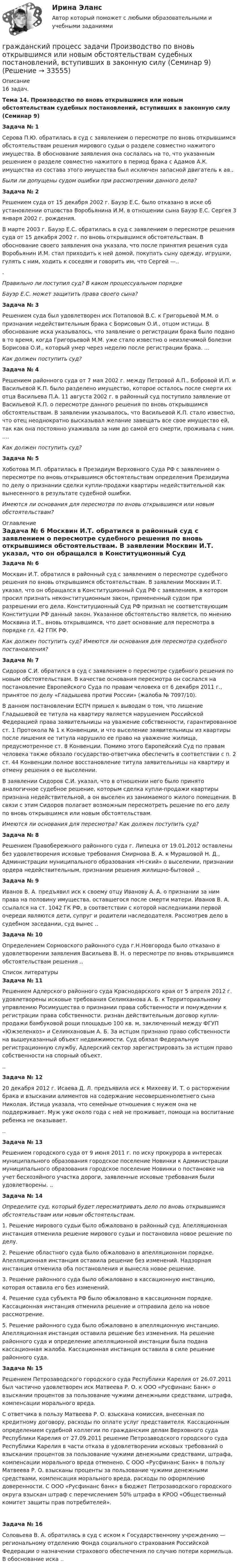     
          Описание
          16 задач.Тема 14. Производство по вновь открывшимся или новым обстоятельствам судебных постановлений, вступивших в законную силу (Семинар 9)   Задача № 1	Серова П.Ю. обратилась в суд с заявлением о пересмотре по вновь открывшимся обстоятельствам решения мирового судьи о разделе совместно нажитого имущества. В обоснование заявления она сослалась на то, что указанным решением о разделе совместно нажитого в период брака с Адамов А.К. имущества из состава этого имущества был исключен запасной двигатель к ав.. Были ли допущены судом ошибки при рассмотрении данного дела?   Задача № 2	Решением суда от 15 декабря 2002 г. Бауэр Е.С. было отказано в иске об установлении отцовства Воробьянина И.М. в отношении сына Бауэр Е.С. Сергея 3 января 2002 г. рождения.	В марте 2003 г. Бауэр Е.С. обратилась в суд с заявлением о пересмотре решения суда от 15 декабря 2002 г. по вновь открывшимся обстоятельствам. В обоснование своего заявления она указала, что после принятия решения суда Воробьянин И.М. стал приходить к ней домой, покупать сыну одежду, игрушки, гулять с ним, ходить к соседям и говорить им, что Сергей —..	. Правильно ли поступил суд? В каком процессуальном порядке Бауэр Е.С. может защитить права своего сына?   Задача № 3	Решением суда был удовлетворен иск Потаповой В.С. к Григорьевой М.М. о признании недействительным брака с Борисовым О.И., отцом истицы. В обоснование иска указывалось, что заявление о регистрации брака было подано в то время, когда Григорьевой М.М. уже стало известно о неизлечимой болезни Борисова О.И., который умер через неделю после регистрации брака. ... Как должен поступить суд?   Задача № 4	Решением районного суда от 7 мая 2002 г. между Петровой А.П., Бобровой И.П. и Васильевой К.П. было разделено имущество, которое осталось после смерти их отца Васильева П.А. 11 августа 2002 г. в районный суд поступило заявление от Васильевой К.П. о пересмотре данного решения по вновь открывшимся обстоятельствам. В заявлении указывалось, что Васильевой К.П. стало известно, что отец неоднократно высказывал желание завещать все свое имущество ей, так как она постоянно ухаживала за ним до самой его смерти, проживала с ним. .... Как должен поступить суд?   Задача № 5	Хоботова М.П. обратилась в Президиум Верховного Суда РФ с заявлением о пересмотре по вновь открывшимся обстоятельствам определения Президиума по делу о признании сделки купли-продажи квартиры недействительной как вынесенного в результате судебной ошибки. Имеются ли основания для пересмотра по вновь открывшимся или новым обстоятельствам?   
          Оглавление
           Задача № 6	Москвин И.Т. обратился в районный суд с заявлением о пересмотре судебного решения по вновь открывшимся обстоятельствам. В заявлении Москвин И.Т. указал, что он обращался в Конституционный Суд РФ с заявлением, в котором просил признать неконституционным закон, примененный судом при разрешении его дела. Конституционный Суд РФ признал не соответствующим Конституции РФ данный закон. Указанное обстоятельство является, по мнению Москвина И.Т., вновь открывшимся, что дает основание для пересмотра в порядке гл. 42 ГПК РФ. Как должен поступить суд? Имеются ли основания для пересмотра судебного постановления?   Задача № 7	Сидоров С.И. обратился в суд с заявлением о пересмотре судебного решения по новым обстоятельствам. В качестве основания пересмотра он сослался на постановление Европейского Суда по правам человека от 6 декабря 2011 г., принятое по делу «Гладышева против России» (жалоба № 7097/10).	В данном постановлении ЕСПЧ пришел к выводам о том, что лишение Гладышевой ее титула на квартиру является нарушением Российской Федерацией права заявительницы на уважение собственности, гарантированное ст. 1 Протокола № 1 к Конвенции, и что выселение заявительницы из квартиры после лишения ее титула нарушило ее право на уважение жилища, предусмотренное ст. 8 Конвенции. Помимо этого Европейский Суд по правам человека также обязало государство-ответчика обеспечить в соответствии с п. 2 ст. 44 Конвенции полное восстановление титула заявительницы на квартиру и отмену решения о ее выселении.	В заявлении Сидоров С.И. указал, что в отношении него было принято аналогичное судебное решение, которым сделка купли-продажи квартиры признана недействительной, а он выселен из занимаемого жилого помещения. В связи с этим Сидоров полагает возможным пересмотреть решение по его делу по вновь открывшимся или новым обстоятельствам. Имеются ли основания для пересмотра? Как должен поступить суд?   Задача № 8Решением Правобережного районного суда г. Липецка от 19.01.2012 оставлены без удовлетворения исковые требования Смирнова В. А. к Мурашовой Н. Д., Администрации муниципального образования «Н-ский» о выселении, признании ордера недействительным, признании решения жилищно-бытовой .. Задача № 9Иванов В. А. предъявил иск к своему отцу Иванову А. А. о признании за ним права на половину имущества, оставшегося после смерти матери. Иванов В. А. ссылался на ст. 1042 ГК РФ, в соответствии с которой наследниками первой очереди являются дети, супруг и родители наследодателя. Рассмотрев дело в судебном заседании, суд вынес .. Задача № 10Определением Сормовского районного суда г.Н.Новгорода было отказано в удовлетворении заявления Васильева В. Н. о пересмотре по вновь открывшимся обстоятельствам решения .. 
          Список литературы
           Задача № 11	Решением Адлерского районного суда Краснодарского края от 5 апреля 2012 г. удовлетворены исковые требования Селимханова А. Б. к Территориальному управлению Росимущества о признании права собственности и понуждении к регистрации права собственности. ризнан действительным договор купли-продажи бамбуковой рощи площадью 100 кв. м, заключенный между ФГУП «Южзеленхоз» и Селимхановым А. Б. За истцом признано право собственности на вышеуказанный объект недвижимости. Суд обязал Федеральную регистрационную службу, Адлерский сектор зарегистрировать за истцом право собственности на спорный объект... Задача № 12	20 декабря 2012 г. Исаева Д. Л. предъявила иск к Михееву И. Т. о расторжении брака и взыскании алиментов на содержание несовершеннолетнего сына Николая. Истица указала, что семейные отношения с мужем она не поддерживает. Муж уже около года с ней не проживает, помощи на воспитание ребенка не оказывает... Задача № 13Решением городского суда от 9 июня 2011 г. по иску прокурора в интересах муниципального образования городское поселение Новинки к Администрации муниципального образования городское поселение Новинки о постановке на учет бесхозяйного участка дороги, заявленные исковые требования были удовлетворены. .. Задача № 14 Определите суд, который будет пересматривать дело по вновь открывшимся обстоятельствам или новым обстоятельствам.	1. Решение мирового судьи было обжаловано в районный суд. Апелляционная инстанция отменила решение мирового судьи и постановила новое решение по делу.	2. Решение областного суда было обжаловано в апелляционном порядке. Апелляционная инстанция оставила решение без изменений. Надзорная инстанция отменила оба постановления и вынесла новое решение.	3. Решение районного суда было обжаловано в кассационную инстанцию, которая оставила его без изменений.	4. Решение суда субъекта РФ было обжаловано в кассационном порядке. Кассационная инстанция отменила решение и отправила дело на новое рассмотрение.	5. Решение районного суда было обжаловано в апелляционную инстанцию. Апелляционная инстанция оставила решение без изменения. На решение районного суда и определение апелляционной инстанции была подана кассационная жалоба. Кассационная инстанция оставила в силе решение районного суда.  Задача № 15	Решением Петрозаводского городского суда Республики Карелия от 26.07.2011 был частично удовлетворен иск Матвеева Р. О. к ООО «Русфинанс Банк» о взыскании процентов за пользование чужими денежными средствами, штрафа, компенсации морального вреда.	С ответчика в пользу Матвеева Р. О. взыскана комиссия, внесенная по кредитному договору, расходы по оплате услуг представителя. Кассационным определением судебной коллегии по гражданским делам Верховного суда Республики Карелия от 27.09.2011 решение Петрозаводского городского суда Республики Карелия в части отказа в удовлетворении исковых требований о взыскании процентов за пользование чужими денежными средствами, штрафа, компенсации морального вреда отменено. С ООО «Русфинанс Банк» в пользу Матвеева Р. О. взысканы проценты за пользование чужими денежными средствами, компенсация морального вреда, расходы по оформлению доверенности. С ООО «Русфинанс банк» в бюджет Петрозаводского городского округа взыскан штраф с перечислением 50% штрафа в КРОО «Общественный комитет защиты прав потребителей». Задача № 16Соловьева В. А. обратилась в суд с иском к Государственному учреждению — региональному отделению Фонда социального страхования Российской Федерации о назначении страхового обеспечения по случаю потери кормильца. В обоснование иска ..
            
            
            Гражданский процесс. Задача по теме судебное разбирательство гражданский процесс задачи Производство по вновь открывшимся или новым обстоятельствам судебных постановлений, вступивших в законную силу (Семинар 9)😍Гражданский процесс (обучение) Синергия 2022😍Гражданский процесс. ОМА МВД России. 3 вариантГражданский процесс. Особенная частьГражданский процесс Ответы на тест Синергия МОИ МТИ💯 Гражданский процесс (ответы на тест Синергия / МОИ / МТИ / МосАП, декабрь 2023)Гражданский процесс (Вариант 1, АлтГУ)          ⭐ Гражданский процесс (все ответы на тест Синергия / МТИ / МосАП, август 2022)⭐ Гражданский процесс (все ответы на тест Синергия / МТИ / МосАП, апрель 2023)⭐ Гражданский процесс (все ответы на тест Синергия / МТИ / МосАП, ноябрь 2022)⭐ Гражданский процесс (все ответы на тест Синергия / МТИ / МосАП, октябрь 2022)⭐ Гражданский процесс (все ответы на тест Синергия / МТИ / МосАП, сентябрь 2022)Гражданский процесс. Задача по теме судебное разбирательство