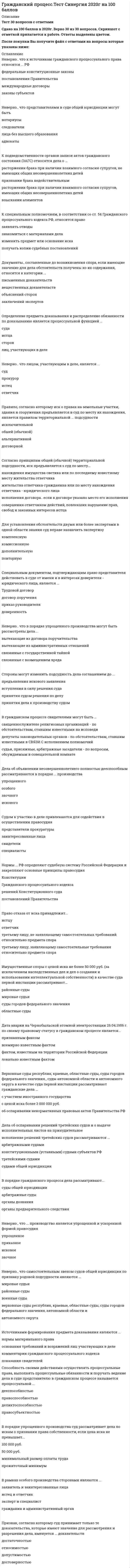    
          Описание
          88  вопросов  с ответамиСдано на 87  баллов из 100 ХорошоГод сдачи - 2018-2020.После покупки Вы получите файл с ответами на вопросы которые указаны ниже:***(Если нужна помощь с другими предметами или сдачей тестов онлайн, пишите в личные сообщения) 
          Оглавление
          1. В порядке упрощенного производства суд рассматривает дела по искам о признании права собственности, если цена иска не превышает … *минимальный размер оплаты труда *50 000 руб. *прожиточный минимум *100 000 руб.2. Срок рассмотрения надзорной жалобы составляет не более …, если дело не было истребовано *3 месяцев *30 календарных дней *90 календарных дней *2 месяцев3. Апелляционная жалоба может быть подана в течение месяца со дня … *судебного заседания, в рамках которого принято решение суда *принятия решения суда в окончательной форме *получения копии решения суда *оглашения резолютивной части решения4. Генеральный прокурор РФ и его заместители имеют право на обращение в Президиум Верховного Суда РФ с представлением о пересмотре судебных постановлений в порядке надзора, если … *исчерпаны иные установленные Гражданским процессуальным кодексом РФ способы обжалования *в рассмотрении дела участвовал прокурор *обжалуемые судебные постановления затрагивают интересы неопределенного круга лиц постановления приняты по делу о причинении вреда жизни или здоровью граждан5. Судебное поручение исполняется в другом городе или районе …, совершающим определенное процессуальное действие, по поручению суда, рассматривающего дело *судом*подразделением Федеральной службы судебных приставов *прокурором *экспертом6. Неверно, что самостоятельным звеном судов общей юрисдикции по признаку родовой подсудности являются … *районные суды *военные суды *верховные суды республик, краевые, областные суды, суды городов федерального значения, автономной области и автономного округа *мировые судьи7. Неверно, что в Гражданским процессуальным кодексом РФ предусмотрена возможность апелляционного обжалования определения суда первой инстанции … *отдельно от решения *о возвращении искового заявления *о прекращении производства по делу *об отказе в обеспечении доказательств *об отказе в удовлетворении ходатайства об отводе судьи8. Дата аварии на Чернобыльской атомной электростанции 26.04.1986 г. по своему правовому статусу в гражданском процессе является … *признанным фактом*всемирно известным фактом*фактом, известным на территории Российской Федерации *локально известным фактом9. После устранения обстоятельств, послуживших основанием для …, заинтересованное лицо вправе вновь обратиться в суд с заявлением в общем порядке*оставления заявления без рассмотрения *отложения судебного заседания *прекращения производства по делу *приостановления производства по делу10. Если в доверенности не указан срок действия, то она … *действует 1 год с момента выдачи *действует 3 года с момента выдачи*является ничтожной*является бессрочной11. При рассмотрении дела в надзорном порядке Президиум Верховного Суда РФ проверяет правильность применения и толкования норм материального и процессуального права судами, рассматривавшими дело в … *пределах доводов жалобы, без права выйти за пределы доводов жалобы *пределах доводов надзорной жалобы, с правом проверить законность постановлений, которые не обжаловались *пределах доводов надзорной жалобы *целом, независимо от доводов жалобы12. Заявление о пересмотре судебных постановлений по вновь открывшимся или новым обстоятельствам подается в … *суд первой инстанции суд, принявший последний вступивший в законную силу судебный акт по делу *суд, принявший эти постановления *суд любой инстанции, рассматривавший соответствующее дело13. Решения суда первой инстанции, не вступившие в законную силу, могут быть обжалованы в … в соответствии с правилами, установленными Гражданским процессуальным кодексом РФ*кассационном порядке *порядке пересмотра дела по новым и (или) вновь открывшимся обстоятельствам *порядке надзора *апелляционном порядке14. Способность своими действиями осуществлять процессуальные права, выполнять процессуальные обязанности и поручать ведение дела в суде представителю в гражданском процессе называется процессуальной … *дееспособностью *деликтоспособностью *правосубъектностью*правоспособностью15. Неверно, что к кассационной жалобе прилагаются … *документы, подтверждающие обстоятельства, на которых истец основывает свои требования *копии кассационной жалобы, количество которых соответствует количеству лиц, участвующих в деле *документы, подтверждающие уплату государственной пошлины или право на получение льготы по уплате государственной пошлины *заверенные соответствующим судом копии судебных постановлений, принятых по делу16. В порядке гражданского процесса дела рассматривают … *органы дознания *арбитражные суды *органы предварительного следствия *суды общей юрисдикции17. Право отказа от иска принадлежит … *исцу*третьему лицу, не заявляющему самостоятельных требований относительно предмета спора *третьему лицу, заявляющему самостоятельные требования относительно предмета спора истцу *ответчик18. Судебная коллегия по гражданским делам Верховного Суда РФ рассматривает кассационные жалобы на …*решения районных судов, вступившие в законную силуапелляционные определения областных судов, если они были обжалованы в президиум соответствующихобластных судов*постановления президиумов верховных судов республикпостановления президиумов окружных (флотских) военных судов19. В случае если к надзорной жалобе не приложены копии судебных постановлений, заверенные соответствующим судом, судья Верховного Суда РФ …*возвращает жалобу заявителю без рассмотрения по существу*передает жалобу с делом для рассмотрения в судебном заседании Президиума Верховного Суда РФ*оставляет жалобу без рассмотрения*прекращает производство по жалобе20. Определение предмета доказывания и распределение обязанности по доказыванию является процессуальной функцией … *суда *истца *сторон *лиц, участвующих в деле21. При совершении любых процессуальных действий в рамках гражданского процесса применяется законодательство, действовавшее в момент … *возникновения гражданского спора *совершения этих действий *подачи иска *объявления решения суда первой инстанции22. При наличии оснований для отмены решения суда первой инстанции в любом случае, суд апелляционной инстанции … *приостанавливает производство по делу до устранения таких оснований *отменяет или изменяет решение суда первой инстанции полностью или в части и принимает по делу новое решение *рассматривает дело по правилам производства в суде первой инстанции без учета особенностей производства в суде апелляционной инстанции*отменяет решение суда первой инстанции полностью и прекращает производство по делу23. Суд в течение … дней со дня поступления искового заявления обязан рассмотреть вопрос о его принятии к производству тридцати пяти десяти семи24. Пересмотру по вновь открывшимся или новым обстоятельствам подлежит судебное постановление суда апелляционной инстанции, … *которым оставлен без изменения судебный акт, обжалованный в апелляционном порядке *независимо от того, какие полномочия реализовал суд апелляционной инстанции *которым оставлен без рассмотрения судебный акт, обжалованный в апелляционном порядке *которым отменен или изменен судебный акт, обжалованный в апелляционном порядке25. При рассмотрении судом апелляционной инстанции апелляционной жалобы лица, участвующие в деле, вправе … *уменьшить размер исковых требований *привлечь к участию в деле третьих лиц *изменить предмет или основание иска*заключить мировое соглашение26. Неверно, что пересмотр судебных постановлений в порядке надзора отличается от пересмотра в кассационном порядке по … *объекту обжалования *срокам обращения в соответствующую судебную инстанцию *судебным органам, осуществляющим пересмотр судебных постановлений *нормативному правовому акту, регулирующему порядок пересмотра27. Неверно, что объектами кассационного обжалования могут быть … *определения суда первой инстанции *судебные приказы *определения суда апелляционной инстанции *судебные постановления Верховного Суда РФ28. Суд возвращает апелляционную жалобу в случае … *невыполнения в установленный срок указаний судьи, содержащихся в определении об оставлении жалобы без движения *отсутствия в жалобе наименования лица, подающего жалобу, его места жительства или места нахождения *истечения срока обжалования, если в жалобе не содержится ходатайство о восстановлении срока или в восстановлении срока отказано *несоблюдения требований к содержанию апелляционной жалобы, предусмотренных Гражданским процессуальным кодексом РФ29. Неверно, что к источникам гражданского процессуального права относятся … РФ *международные договоры *постановления Правительства *федеральные конституционные законы *законы субъектов30. Срок подачи кассационной жалобы составляет … *3 месяца со дня принятия решения в окончательной форме *6 месяцев со дня принятия решения в окончательной форме *3 месяца со дня получения копии обжалуемого постановления *6 месяцев со дня вступления в силу обжалуемого постановления31. В определении об отказе в передаче кассационных жалобы, представления для рассмотрения в судебном заседании суда кассационной инстанции суд должен указать … *наименование лица, подавшего кассационные жалобу, представление *изложение содержания дела, по которому приняты судебные постановления *судебные постановления, которые обжалуются *предложения судьи, вынесшего определение32. В Верховном Суде РФ кассационная жалоба рассматривается в срок, не превышающий …, если дело было истребовано *двух месяцев *трех месяцев *одного месяца *шести месяцев33. Неверно, что лицом, участвующим в деле, является … суд прокурор истец ответчик34. Для установления обстоятельств двумя или более экспертами в одной области знания суд вправе назначить … экспертизу *комиссионную *комплексную *дополнительную *повторную35. Неверно, что … является основаниям для отмены или изменения решения суда в апелляционном порядке *наличие описок и явных арифметических ошибок в решении суда первой инстанции *недоказанность установленных судом первой инстанции обстоятельств, имеющих значение для дела *неправильное определение обстоятельств, имеющих значение для дела *несоответствие выводов суда первой инстанции, изложенных в решении суда, обстоятельствам дела36. Районные суды рассматривают поступившее по апелляционной жалобе дело в срок, не превышающий … со дня его поступления в суд апелляционной инстанции *двух месяцев *тридцати календарных дней *трех месяцев *одного месяца37. Источниками формирования предмета доказывания являются … *комментарии гражданского процессуального кодекса *основания требований и возражений лиц, участвующих в деле *показания свидетелей *нормы материального права38. Нормы … РФ определяют судебную систему Российской Федерации и закрепляют основные принципы правосудия *Гражданского процессуального кодекса *постановлений Правительства *решений Конституционного суда *Конституции39. Дела об объявлении несовершеннолетнего полностью дееспособным рассматриваются в порядке … производства *Особого*искового *заочного *упрощенного 40. Неверно, что обстоятельствами, подлежащими доказыванию, являются … факты *Общеизвестные*признанные *преюдициальные *правоустанавливающие41. Неверно, что … имеет прямую материально-правовую заинтересованность в исходе дела *заявитель *прокурор *истец *свидетель42. Президиум суда кассационной инстанции принимает итоговый судебный акт в форме кассационного … *Постановления*решения *определения43. Неверно, что к формам устранения недостатков судебного решения относится … *подача частной жалобы *принятие дополнительного решения*исправление описок и явных арифметических ошибок *разъяснение судебного решения44. При подаче апелляционной жалобы, не оплаченной госпошлиной, суд …*принимает апелляционную жалобу к производству*прекращает производство по апелляционной жалобе*возвращает апелляционную жалобу*оставляет апелляционную жалобу без движения45. В рамках особого производства сторонами являются … *заявитель и заинтересованные лица *эксперт и специалист *гражданин и административный орган *истец и ответчик46. Документы, составленные до возникновения спора, если имеющие значение для дела обстоятельства получены из их содержания, относятся к категории … *объяснений сторон *письменных доказательств *вещественных доказательств *заключений экспертов47. В гражданском процессе свидетелями могут быть … *священнослужители религиозных организаций – по обстоятельствам, ставшим известными на исповеди*депутаты законодательных органов – по обстоятельствам, ставшим известными в связи с исполнением полномочий *судьи, присяжные, арбитражные заседатели – по вопросам, обсуждаемым в совещательной комнате48. Признак, согласно которому суд принимает только те доказательства, которые имеют значение для рассмотрения и разрешения дела, именуется … доказательств *относимостью *достоверностью *допустимостью*достаточностью49. Неверно, что представителями в суде общей юрисдикции могут быть … *лица без высшего образования *адвокаты *следователи *нотариусы50. Дела об оспаривании решений третейских судов и о выдаче исполнительных листов на принудительное исполнение решений третейских судов рассматриваются … *конституционными (уставными) *судами субъектов РФ *третейскими судами *арбитражными судами *судами общей юрисдикции51. Суд обязан привлечь к участию в деле в качестве … гражданина, не имеющего прямой материально-правовой заинтересованности в исходе дела, но на права и обязанности которого может повлиять решение суда *третьего лица*свидетеля *соответчика *соистца52. … одновременно является судебным актом и исполнительным документом *Апелляционное определение *Решение суда *Заочное решение суда *Судебный приказ53. Апелляционная жалоба на решение мирового судьи рассматривается … *областным судом *судом города федерального значения *районным судом *краевым судом54. Отмена судебного постановления суда общей юрисдикции, … либо постановления государственного органа, органа местного самоуправления, послуживших основанием для принятия судебного постановления по делу, является новым обстоятельством *Конституционного суда РФ *мирового судьи *третейского суда *арбитражного суда55. Стороны могут изменить подсудность дела соглашением до … *принятия судом решения по делу *принятия дела к производству судом *вступления в силу решения суда *предъявления искового заявления56. … вправе внести в Президиум Верховного Суда РФ мотивированное представление о пересмотре судебных актов в порядке надзора при совокупности установленных Гражданским процессуальным кодексом РФ условий *Уполномоченный по правам человека в РФ*Председатель Верховного Суда РФ или его заместитель *Председатель верховного суда республики, краевого, областного суда, суда города федерального значения, суда автономной области, суда автономного округа *Прокурор, участвовавший в рассмотрении дела в суде первой, апелляционной или кассационной инстанции57. Неверно, что установление тождества исков может являться основанием для … *принятия обеспечительных мер *отказа в принятии искового заявления *прекращения производства по делу *оставления заявления без рассмотрения58. Неверно, что к числу вновь открывшихся обстоятельств относятся … *заведомо ложные показания свидетеля, повлекшие за собой принятие незаконного судебного постановления, установленные вступившим в законную силу приговором суда *существенные для дела обстоятельства, которые не были и не могли быть известны заявителю *новые доказательства, обосновывающие требования истца, заявленные в исковом заявлении, если они не были представлены в суд первой инстанции *преступления судей, совершенные ими при рассмотрении и разрешении дела, установленные вступившим в законную силу приговором суда59. Неверно, что суд кассационной инстанции, рассмотрев кассационную жалобу, вправе … *оставить постановление суда первой, апелляционной или кассационной инстанции без изменения, кассационные жалобу, представление без удовлетворения *отменить постановление суда первой, апелляционной или кассационной инстанции полностью либо в части и оставить заявление без рассмотрения, либо прекратить производство по делу *оставить в силе одно из принятых по делу судебных постановлений *возвратить кассационную жалобу без рассмотрения по существу60. Неверно, что … подлежат пересмотру в порядке надзора *определения Апелляционной коллегии Верховного Суда РФ *определения Судебной коллегии по гражданским делам Верховного суда РФ, вынесенные ими в кассационном порядке *вступившие в силу решения верховных судов республик и иных судов уровня субъекта РФ, принятые по первой инстанции, если они были предметом апелляционного рассмотрения в Верховном Суде РФ *решения и определения районных судов, вступившие в силу61. Для кассационной инстанции характерно, что суд … *проверяет правильность применения и толкования норм материального права и норм процессуального права в пределах доводов кассационной жалобы *вправе проверить законность судебных актов в той части, в которой они не обжалуются *устанавливает обстоятельства, которые не были установлены судом первой инстанции *проверяет правильность применения и толкования норм материального права и норм процессуального права, а также исследует фактические обстоятельства дела62. Верховные суды республик, краевые, областные суды, суды городов федерального значения, суды автономной области и автономного округа в качестве суда первой инстанции рассматривают гражданские дела … *с ценой иска более 3 000 000 руб. *с участием иностранного государства *об оспаривании ненормативных правовых актов Правительства РФ63. К подведомственности органов записи актов гражданского состояния (ЗАГС) относятся дела о …признании брака недействительным*расторжении брака при наличии взаимного согласия супругов, не имеющих общих несовершеннолетних детей*расторжении брака при наличии взаимного согласия супругов, имеющих общих несовершеннолетних детей*взыскании алиментов64. Рассмотрение надзорных жалоб осуществляется … *Президиумом верховного суда республики, краевого, областного суда, суда города федерального значения, суда автономной области, суда автономного округа *Президиумом Верховного Суда РФ *Судебной коллегией по гражданским делам Верховного Суда РФ *Судебной коллегией по гражданским делам или Судебной коллегией по делам военнослужащих Верховного Суда РФ65. Признание вступившим в силу судебным постановлением суда общей юрисдикции или арбитражного суда недействительной сделки, повлекшей за собой принятие незаконного постановления по делу, …*не является основанием для пересмотра дела*является основанием для пересмотра дела по новым обстоятельствам, если участники такой сделки привлечены к предусмотренной законом ответственности в установленном порядке*является основанием для пересмотра дела по вновь открывшимся обстоятельствам66. К специальным полномочиям, в соответствии со ст. 54 Гражданского процессуального кодекса РФ, относится право …*заявлять отводы*изменить предмет или основание иска*получать копии судебных постановлений*знакомиться с материалами дела67. Неверно, что немедленному исполнению подлежит решение суда о …*взыскании алиментов*возмещении вреда, причиненного жизни или здоровью гражданина*восстановлении на работе*выплате работнику заработной платы в течение 3 месяцев68. Заявление о пересмотре дела по вновь открывшимся или новым обстоятельствам подается в течение …*1 месяца с момента установления оснований для пересмотра*3 месяцев с момента вступления в силу последнего судебного акта по делу*3 месяцев с момента установления оснований для пересмотра*6 месяцев с момента вступления в силу последнего судебного акта по делу69. Неверно, что … производство является упрощенной и ускоренной формой правосудия*приказное*заочное*исковое*упрощенное70. Специальным документом, подтверждающим право представителя действовать в суде от имени и в интересах доверителя – юридического лица, является …*трудовой договор*приказ руководителя*доверенность*договор поручения71. Согласно Гражданскому процессуальному кодексу РФ, в исковом заявлении обязательно должны быть указаны …*сведения о соблюдение досудебного порядка (если такой порядок установлен законом или договором) *ходатайства истца*адреса электронной почты истца, его представителя, ответчика*обстоятельства, на которых истец основывает свои требования и доказательства, подтверждающие такие72 . Заведомо ложное заключение эксперта является вновь открывшимся обстоятельством, если оно повлекло за собой принятие незаконного или необоснованного постановления и установлено … *вступившим в законную силу решением суда общей юрисдикции *представлением прокурора об устранении обстоятельств, способствовавших совершению административного правонарушения *вступившим в законную силу приговором суда *постановлением следователя о прекращении уголовного дела73. По вновь открывшимся или новым обстоятельствам могут быть пересмотрены …*только судебные постановления суда первой инстанции, вступившие в законную силу*вступившие в законную силу судебные постановления суда первой, апелляционной, кассационной и (или) надзорной инстанции*только судебные постановления суда кассационной и (или) надзорной инстанции*судебные постановления судов любой инстанции, за исключением судебных постановлений суда надзорной инстанции74. Надзорная жалоба, представление подаются непосредственно в … *суд, принявший обжалуемое постановление *суд надзорной инстанции *суд, рассматривавший кассационную жалобу по делу *суд первой инстанции75. Неверно, что к критериям определения подведомственности относится … *наличие или отсутствие спора между участниками дела *характер правоотношения между участниками дела *удаленность места жительства участников дела *субъектный состав участников дела76. Если после отвода судей либо по другим причинам рассмотрение дела в данном суде стало невозможным, данная ситуация является основанием для …*приостановления производства по делу*передачи дела в другой суд*оставления заявления без рассмотрения*оставления иска без движения77. Согласно принципам общей (обычной) территориальной подсудности, иск предъявляется в суд по месту … *нахождения имущества ответчика или по последнему известному месту жительства ответчика *совершения ответчиком действий, повлекших нарушение прав, свобод и законных интересов истца *жительства ответчика-гражданина или по месту нахождения ответчика – юридического лица *исполнения договора, если в договоре указано место его исполнения78. Правило, согласно которому иск о правах на земельные участки, здания и сооружения предъявляется в суд по месту их нахождения, является правилом территориальной … подсудности *договорной *исключительной *альтернативной *общей (обычной)79. Неверно, что определение о передаче надзорной жалобы с делом для рассмотрения должно содержать … *изложение содержания дела, по которому приняты постановления *указания о толковании закона, подлежащего применению при рассмотрении жалобы *дату и место вынесения определения *предложения судьи, вынесшего определение80. В случае смерти гражданина, являющегося стороной в деле или третьим лицом с самостоятельными требованиями, если спорное правоотношение допускает правопреемство, суд обязан … *оставить заявление без рассмотрения*прекратить производство по делу *отложить судебное заседание *приостановить производство по делу81. Обстоятельства, которые были установлены вступившими в законную силу судебными актами по ранее рассмотренным делам, входят предмет доказывания по делу и не подлежат повторному доказыванию, именуются … *фактами повода к иску *преюдициальными фактами *доказательственными фактами*правоустанавливающими фактами82. Неверно, что в порядке упрощенного производства могут быть рассмотрены дела, … *связанные с государственной тайной *связанные с возмещением вреда *вытекающие из договора поручительства *вытекающие из административных отношений83. Неверно, что … является временной остановкой судебного разбирательства по делу *отложение судебного заседания *приостановление производства по делу *оставление искового заявления без движения *перерыв судебного заседания84. Имущественные споры с ценой иска не более 50 000 руб. (за исключением наследственных дел и дел о создании и использовании интеллектуальной собственности) в качестве суда первой инстанции рассматривают … *районные суды *суды городов федерального значения *мировые судьи *областные суды85. Неверно, что … является одним из видов постановлений суда первой инстанции *решение суда *судебный приказ *определение суда *протокол судебного заседания86. Правом на подачу заявления о пересмотре дела по вновь открывшимся или новым обстоятельствам … *обладают лица, участвующие в деле*обладает председатель суда, принявшего подлежащие пересмотру судебные акты *обладают стороны по делу *обладает суд вышестоящей инстанции87. Судом к участию в деле привлекаются для содействия в осуществлении правосудия … *специалисты *заинтересованные лица *представители прокуратуры *свидетели88. Суд должен прекратить производство по делу, если … *истцом не соблюден обязательный досудебный порядок*заявление подписано или подано лицом, не имеющим полномочий на подписание или предъявление иска *стороны, не просившие о разбирательстве дела в их отсутствие, не явились в суд по вторичному вызову *дело не подлежит рассмотрению и разрешению в порядке гражданского судопроизводства 
            
            
            Гражданский процесс (тест с ответами Синергия)Гражданский процесс (тест с ответами) СИНЕРГИЯ Гражданский процесс экзамен тест с ответами Синергия 2021 -2022 Гражданское и торговое право зарубежных стран (ответы к тесту Синергия) Гражданское и торговое право стран региона (тест с ответами Синергия )Гражданское право (1) новый (тест с ответами Синергия)Гражданское право (1) тест тест Синергия с ответамиГрадирни по принципу охлаждения воды не бываютГражданский процесс (100/100 баллов) все ответы на тест СинергияГражданский процесс (1,2) тест Синергия с ответамиГражданский процесс 2021 ( 90/100 баллов + все ответы на тест Синергия)Гражданский процесс. 3 семестр. СинергияГражданский процесс сборник с ответами на отлично 2021 СинергияГражданский процесс Синергия 3 семестр ответы на тест