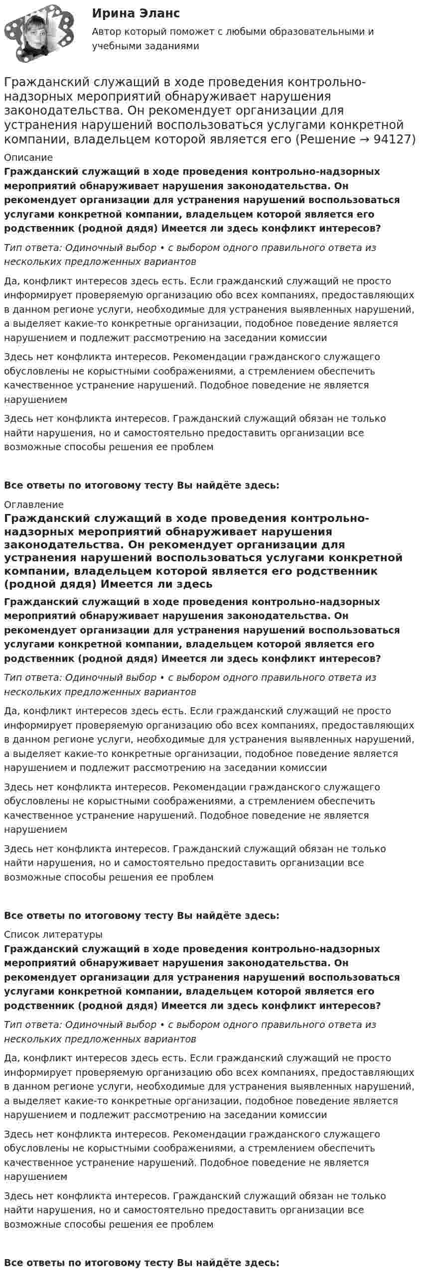      
            Описание
            Гражданский служащий в ходе проведения контрольно-надзорных мероприятий обнаруживает нарушения законодательства. Он рекомендует организации для устранения нарушений воспользоваться услугами конкретной компании, владельцем которой является его родственник (родной дядя) Имеется ли здесь конфликт интересов?Тип ответа: Одиночный выбор • с выбором одного правильного ответа из нескольких предложенных вариантовДа, конфликт интересов здесь есть. Если гражданский служащий не просто информирует проверяемую организацию обо всех компаниях, предоставляющих в данном регионе услуги, необходимые для устранения выявленных нарушений, а выделяет какие-то конкретные организации, подобное поведение является нарушением и подлежит рассмотрению на заседании комиссииЗдесь нет конфликта интересов. Рекомендации гражданского служащего обусловлены не корыстными соображениями, а стремлением обеспечить качественное устранение нарушений. Подобное поведение не является нарушениемЗдесь нет конфликта интересов. Гражданский служащий обязан не только найти нарушения, но и самостоятельно предоставить организации все возможные способы решения ее проблемВсе ответы по итоговому тесту Вы найдёте здесь:  
            Оглавление
            Гражданский служащий в ходе проведения контрольно-надзорных мероприятий обнаруживает нарушения законодательства. Он рекомендует организации для устранения нарушений воспользоваться услугами конкретной компании, владельцем которой является его родственник (родной дядя) Имеется ли здесь конфликт интересов?Тип ответа: Одиночный выбор • с выбором одного правильного ответа из нескольких предложенных вариантовДа, конфликт интересов здесь есть. Если гражданский служащий не просто информирует проверяемую организацию обо всех компаниях, предоставляющих в данном регионе услуги, необходимые для устранения выявленных нарушений, а выделяет какие-то конкретные организации, подобное поведение является нарушением и подлежит рассмотрению на заседании комиссииЗдесь нет конфликта интересов. Рекомендации гражданского служащего обусловлены не корыстными соображениями, а стремлением обеспечить качественное устранение нарушений. Подобное поведение не является нарушениемЗдесь нет конфликта интересов. Гражданский служащий обязан не только найти нарушения, но и самостоятельно предоставить организации все возможные способы решения ее проблемВсе ответы по итоговому тесту Вы найдёте здесь:  
            Список литературы
            Гражданский служащий в ходе проведения контрольно-надзорных мероприятий обнаруживает нарушения законодательства. Он рекомендует организации для устранения нарушений воспользоваться услугами конкретной компании, владельцем которой является его родственник (родной дядя) Имеется ли здесь конфликт интересов?Тип ответа: Одиночный выбор • с выбором одного правильного ответа из нескольких предложенных вариантовДа, конфликт интересов здесь есть. Если гражданский служащий не просто информирует проверяемую организацию обо всех компаниях, предоставляющих в данном регионе услуги, необходимые для устранения выявленных нарушений, а выделяет какие-то конкретные организации, подобное поведение является нарушением и подлежит рассмотрению на заседании комиссииЗдесь нет конфликта интересов. Рекомендации гражданского служащего обусловлены не корыстными соображениями, а стремлением обеспечить качественное устранение нарушений. Подобное поведение не является нарушениемЗдесь нет конфликта интересов. Гражданский служащий обязан не только найти нарушения, но и самостоятельно предоставить организации все возможные способы решения ее проблемВсе ответы по итоговому тесту Вы найдёте здесь:  
            
            
            Гражданский процесс (экзаменационный тест с ответами) 93%Гражданский служащий в ходе проведения контрольно-надзорных мероприятий обнаруживает нарушения законодательства. Он рекомендует организации для устранения нарушений воспользоваться услугами конкретной компании, владельцем которой является егоГражданский служащий Иванов пообещал предпринимателю Петрову ускорить принятие решения о выделении предприятию Петрова земельного участка, необходимого для строительства на нем торгового центра.Гражданский служащий обязан выполнять поручения своего непосредственного руководителя во всех случаях, кроме:... (укажите 2 варианта ответа)Гражданское и торговое право зарубежных странГражданское и торговое право зарубежных стран МФПУ СинергияГражданское и торговое право зарубежных стран Синергия. 2023Гражданский процесс. Синергия 4 семестрГражданский процесс СИНЕРГИЯ 4 семестр 2022Гражданский процесс синергия 4 семестр 2 курсГражданский процесс//СИНЕРГИЯ//МОИ//МТИГражданский процесс Синергия МосАп Гражданский процесс. Синергия. Ответы на тест. 2022Гражданский процесс. Синергия. Тест.