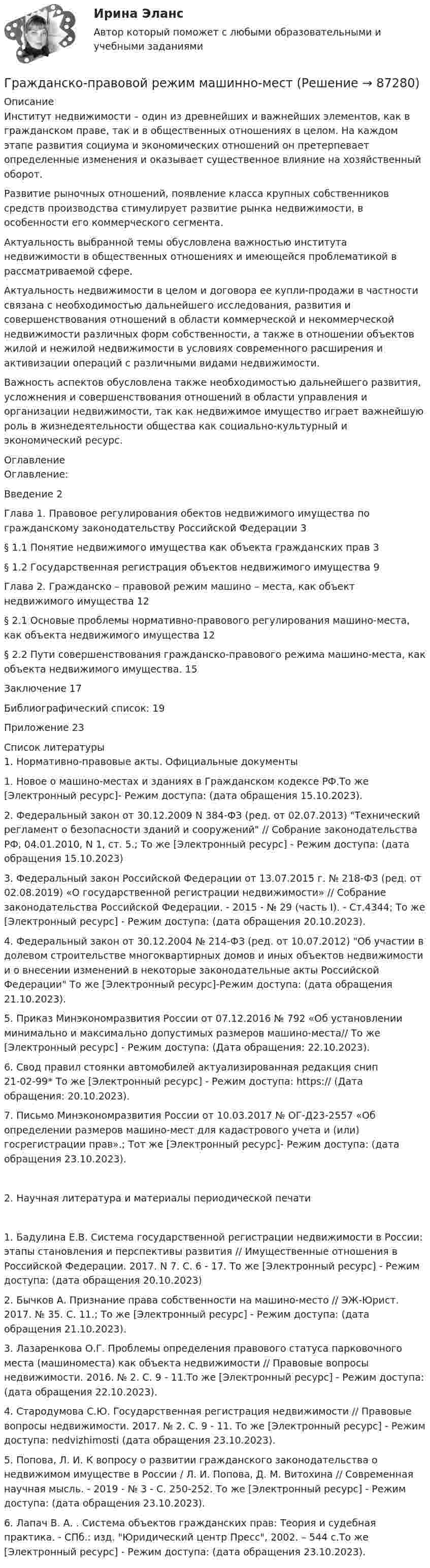      
            Описание
            	Институт недвижимости – один из древнейших и важнейших элементов, как в гражданском праве, так и в общественных отношениях в целом. На каждом этапе развития социума и экономических отношений он претерпевает определенные изменения и оказывает существенное влияние на хозяйственный оборот. 	Развитие рыночных отношений, появление класса крупных собственников средств производства стимулирует развитие рынка недвижимости, в особенности его коммерческого сегмента. 	Актуальность выбранной темы обусловлена важностью института недвижимости в общественных отношениях и имеющейся проблематикой в рассматриваемой сфере.	Актуальность недвижимости в целом и договора ее купли-продажи в частности связана с необходимостью дальнейшего исследования, развития и совершенствования отношений в области коммерческой и некоммерческой недвижимости различных форм собственности, а также в отношении объектов жилой и нежилой недвижимости в условиях современного расширения и активизации операций с различными видами недвижимости. 	Важность аспектов обусловлена также необходимостью дальнейшего развития, усложнения и совершенствования отношений в области управления и организации недвижимости, так как недвижимое имущество играет важнейшую роль в жизнедеятельности общества как социально-культурный и экономический ресурс. 
            Оглавление
            Оглавление:Введение	2Глава 1. Правовое регулирования обектов недвижимого имущества по гражданскому законодательству Российской Федерации	3§ 1.1 Понятие недвижимого имущества как объекта гражданских прав	3§ 1.2 Государственная регистрация объектов недвижимого имущества	9Глава 2. Гражданско – правовой режим машино – места, как объект недвижимого имущества	12§ 2.1 Основые проблемы нормативно-правового регулирования машино-места, как объекта недвижимого имущества	12§ 2.2 Пути совершенствования гражданско-правового режима машино-места, как объекта недвижимого имущества.	15Заключение	17Библиографический список:	19Приложение	23 
            Список литературы
            1. Нормативно-правовые акты. Официальные документы1.	Новое о машино-местах и зданиях в Гражданском кодексе РФ.То же [Электронный ресурс]- Режим доступа:  (дата обращения 15.10.2023).2.	Федеральный закон от 30.12.2009 N 384-ФЗ (ред. от 02.07.2013) Технический регламент о безопасности зданий и сооружений // Собрание законодательства РФ, 04.01.2010, N 1, ст. 5.; То же [Электронный ресурс] - Режим доступа:  (дата обращения 15.10.2023)3.	 Федеральный закон Российской Федерации от 13.07.2015 г. № 218-ФЗ (ред. от 02.08.2019) «О государственной регистрации недвижимости» // Собрание законодательства Российской Федерации. - 2015 - № 29 (часть I). - Ст.4344; То же [Электронный ресурс] - Режим доступа:  (дата обращения 20.10.2023).4.	Федеральный закон от 30.12.2004 № 214-ФЗ (ред. от 10.07.2012) Об участии в долевом строительстве многоквартирных домов и иных объектов недвижимости и о внесении изменений в некоторые законодательные акты Российской Федерации То же [Электронный ресурс]-Режим доступа:  (дата обращения 21.10.2023).5.	Приказ Минэкономразвития России от 07.12.2016 № 792 «Об установлении минимально и максимально допустимых размеров машино-места// То же [Электронный ресурс] - Режим доступа:  (Дата обращения: 22.10.2023).6.	Свод правил стоянки автомобилей актуализированная редакция снип 21-02-99* То же [Электронный ресурс] - Режим доступа: https://  (Дата обращения: 20.10.2023).7.	Письмо Минэкономразвития России от 10.03.2017 № ОГ-Д23-2557 «Об определении размеров машино-мест для кадастрового учета и (или) госрегистрации прав».; Тот же [Электронный ресурс]- Режим доступа: (дата обращения 23.10.2023).2. Научная литература и материалы периодической печати1.	Бадулина Е.В. Система государственной регистрации недвижимости в России: этапы становления и перспективы развития // Имущественные отношения в Российской Федерации. 2017. N 7. С. 6 - 17. То же [Электронный ресурс] - Режим доступа:  (дата обращения 20.10.2023)2.	Бычков А. Признание права собственности на машино-место // ЭЖ-Юрист. 2017. № 35. С. 11.; То же [Электронный ресурс] - Режим доступа:  (дата обращения 21.10.2023).3.	Лазаренкова О.Г. Проблемы определения правового статуса парковочного места (машиноместа) как объекта недвижимости // Правовые вопросы недвижимости. 2016. № 2. С. 9 - 11.То же [Электронный ресурс] - Режим доступа:  (дата обращения 22.10.2023).4.	Стародумова С.Ю. Государственная регистрация недвижимости // Правовые вопросы недвижимости. 2017. № 2. С. 9 - 11. То же [Электронный ресурс] - Режим доступа:  nedvizhimosti (дата обращения 23.10.2023).5.	Попова, Л. И. К вопросу о развитии гражданского законодательства о недвижимом имуществе в России / Л. И. Попова, Д. М. Витохина // Современная научная мысль. - 2019 - № 3 - С. 250-252. То же [Электронный ресурс] - Режим доступа:  (дата обращения 23.10.2023). 6.	Лапач В. А. . Система объектов гражданских прав: Теория и судебная практика. - СПб.: изд. Юридический центр Пресс, 2002. – 544 с.То же [Электронный ресурс] - Режим доступа:  (дата обращения 23.10.2023).  
            
            
            Гражданско-правовой режим земельных участковГражданско-правовой режим машинно-местГражданско-правовым проступком является ...Гражданско-процессуальное право (гражданский процесс) 1Гражданско-процессуальное право (гражданский процесс) 1Гражданско-процессуальное право (гражданский процесс) 1 РосдистантГражданско-процессуальное право (гражданский процесс) 1 Росдистант💯 Гражданско-правовое регулирование несостоятельности (банкротства) (правильные ответы на тест Синергия / МОИ / МТИ / МосАП)Гражданско-правовое регулирование несостоятельности (банкротства)/СИНЕРГИЯ//МОСАП//МОИ//МТИГражданско-правовое регулирование несостоятельности (банкротства) (Темы 1-3) тест с ответами Синергия/МОИ/ МТИ /МОСАПГражданско-правовое регулирование несостоятельности (банкротства) (Темы 1-5) тест с ответами Синергия/МОИ/ МТИ /МОСАПГражданско-правовое регулирование несостоятельности (банкротства) тест Синергия (Ответы✅100 баллов)Гражданско-правовое регулирование субъектов предпринимательской деятельности (ответы на тест Синергия / МТИ / МОИ / МосАП)🌞Гражданско-правовое регулирование субъектов предпринимательской деятельности Синергия 2022 / МТИ / МосАП. 145 ответов на высокий балло (80/90)