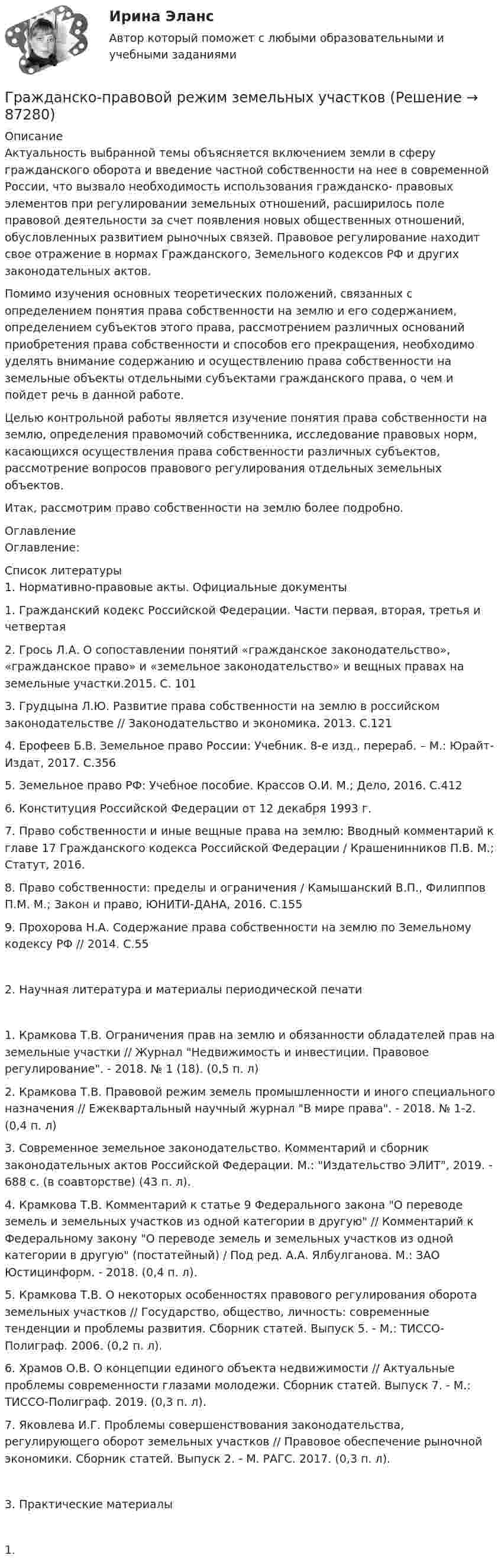      
            Описание
            Актуальность выбранной темы объясняется включением земли в сферу гражданского оборота и введение частной собственности на нее в современной России, что вызвало необходимость использования гражданско- правовых элементов при регулировании земельных отношений, расширилось поле правовой деятельности за счет появления новых общественных отношений, обусловленных развитием рыночных связей. Правовое регулирование находит свое отражение в нормах Гражданского, Земельного кодексов РФ и других законодательных актов.Помимо изучения основных теоретических положений, связанных с определением понятия права собственности на землю и его содержанием, определением субъектов этого права, рассмотрением различных оснований приобретения права собственности и способов его прекращения, необходимо уделять внимание содержанию и осуществлению права собственности на земельные объекты отдельными субъектами гражданского права, о чем и пойдет речь в данной работе.Целью контрольной работы является изучение понятия права собственности на землю, определения правомочий собственника, исследование правовых норм, касающихся осуществления права собственности различных субъектов, рассмотрение вопросов правового регулирования отдельных земельных объектов.Итак, рассмотрим право собственности на землю более подробно. 
            Оглавление
            Оглавление: 
            Список литературы
            1. Нормативно-правовые акты. Официальные документы1.	Гражданский кодекс Российской Федерации. Части первая, вторая, третья и четвертая2.	Грось Л.А. О сопоставлении понятий «гражданское законодательство», «гражданское право» и «земельное законодательство» и вещных правах на земельные участки.2015. С. 1013.	Грудцына Л.Ю. Развитие права собственности на землю в российском законодательстве // Законодательство и экономика. 2013. С.1214.	Ерофеев Б.В. Земельное право России: Учебник. 8-е изд., перераб. – М.: Юрайт-Издат, 2017. С.3565.	Земельное право РФ: Учебное пособие. Крассов О.И. М.; Дело, 2016. С.4126.	Конституция Российской Федерации от 12 декабря 1993 г.7.	Право собственности и иные вещные права на землю: Вводный комментарий к главе 17 Гражданского кодекса Российской Федерации / Крашенинников П.В. М.; Статут, 2016.8.	Право собственности: пределы и ограничения / Камышанский В.П., Филиппов П.М. М.; Закон и право, ЮНИТИ-ДАНА, 2016. С.1559.	Прохорова	Н.А.	Содержание	права	собственности	на	землю	по Земельному кодексу РФ // 2014. С.552. Научная литература и материалы периодической печати1.	Крамкова Т.В. Ограничения прав на землю и обязанности обладателей прав на земельные участки // Журнал Недвижимость и инвестиции. Правовое регулирование. - 2018. № 1 (18). (0,5 п. л)2.	Крамкова Т.В. Правовой режим земель промышленности и иного специального назначения // Ежеквартальный научный журнал В мире права. - 2018. № 1-2. (0,4 п. л)3.	Современное земельное законодательство. Комментарий и сборник законодательных актов Российской Федерации. М.: Издательство ЭЛИТ, 2019. - 688 с. (в соавторстве) (43 п. л).4.	Крамкова Т.В. Комментарий к статье 9 Федерального закона О переводе земель и земельных участков из одной категории в другую // Комментарий к Федеральному закону О переводе земель и земельных участков из одной категории в другую (постатейный) / Под ред. А.А. Ялбулганова. М.: ЗАО Юстицинформ. - 2018. (0,4 п. л).5.	Крамкова Т.В. О некоторых особенностях правового регулирования оборота земельных участков // Государство, общество, личность: современные тенденции и проблемы развития. Сборник статей. Выпуск 5. - М.: ТИССО-Полиграф. 2006. (0,2 п. л).6.	Храмов О.В. О концепции единого объекта недвижимости // Актуальные проблемы современности глазами молодежи. Сборник статей. Выпуск 7. - М.: ТИССО-Полиграф. 2019. (0,3 п. л).7.	Яковлева И.Г. Проблемы совершенствования законодательства, регулирующего оборот земельных участков // Правовое обеспечение рыночной экономики. Сборник статей. Выпуск 2. - М. РАГС. 2017. (0,3 п. л).3. Практические материалы1.	 
            
            
            Гражданско-правовой договор, предметом которого являются поставка товара, выполнение работы, оказание услуги (в том числе приобретение недвижимого имущества или аренда имущества) и который заключен бюджетным учреждением, Гражданско-правовой режим земельных участковГражданско-правовой режим машинно-местГражданско-правовым проступком является ...Гражданско-процессуальное право (гражданский процесс) 1Гражданско-процессуальное право (гражданский процесс) 1Гражданско-процессуальное право (гражданский процесс) 1 Росдистант💯 Гражданско-правовое регулирование несостоятельности (банкротства) (все ответы на тест Синергия / МОИ / МТИ / МосАП, август 2023)💯 Гражданско-правовое регулирование несостоятельности (банкротства) (правильные ответы на тест Синергия / МОИ / МТИ / МосАП)Гражданско-правовое регулирование несостоятельности (банкротства)/СИНЕРГИЯ//МОСАП//МОИ//МТИГражданско-правовое регулирование несостоятельности (банкротства) (Темы 1-3) тест с ответами Синергия/МОИ/ МТИ /МОСАПГражданско-правовое регулирование несостоятельности (банкротства) (Темы 1-5) тест с ответами Синергия/МОИ/ МТИ /МОСАПГражданско-правовое регулирование несостоятельности (банкротства) тест Синергия (Ответы✅100 баллов)Гражданско-правовое регулирование субъектов предпринимательской деятельности (ответы на тест Синергия / МТИ / МОИ / МосАП)