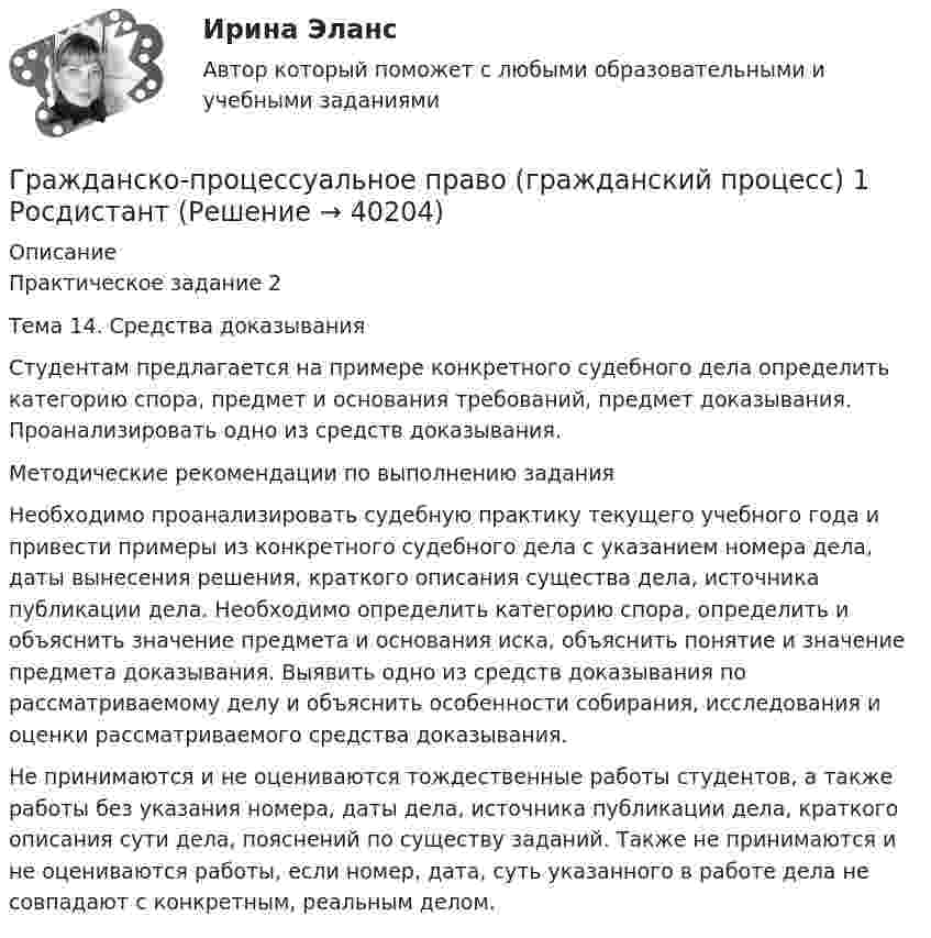      
          Описание
          Практическое задание 2 Тема 14. Средства доказыванияСтудентам предлагается на примере конкретного судебного дела определить категорию спора, предмет и основания требований, предмет доказывания. Проанализировать одно из средств доказывания.Методические рекомендации по выполнению заданияНеобходимо проанализировать судебную практику текущего учебного года и привести примеры из конкретного судебного дела с указанием номера дела, даты вынесения решения, краткого описания существа дела, источника публикации дела. Необходимо определить категорию спора, определить и объяснить значение предмета и основания иска, объяснить понятие и значение предмета доказывания. Выявить одно из средств доказывания по рассматриваемому делу и объяснить особенности собирания, исследования и оценки рассматриваемого средства доказывания.Не принимаются и не оцениваются тождественные работы студентов, а также работы без указания номера, даты дела, источника публикации дела, краткого описания сути дела, пояснений по существу заданий. Также не принимаются и не оцениваются работы, если номер, дата, суть указанного в работе дела не совпадают с конкретным, реальным делом.   
            
            
            Гражданско-процессуальное право (гражданский процесс) 1Гражданско-процессуальное право (гражданский процесс) 1 РосдистантГражданско-процессуальное право (гражданский процесс) 1 РосдистантГражданско-процессуальное право (гражданский процесс) 1 РосдистантГражданско-процессуальное право (гражданский процесс) 1 РосдистантГражданско-процессуальное право (гражданский процесс) 1 РосдистантГражданско-процессуальное право (гражданский процесс) 1 РосдистантГражданско-правовое регулирование несостоятельности (банкротства) тест Синергия (Ответы✅100 баллов)Гражданско-правовое регулирование субъектов предпринимательской деятельности (ответы на тест Синергия / МТИ / МОИ / МосАП)🌞Гражданско-правовое регулирование субъектов предпринимательской деятельности Синергия 2022 / МТИ / МосАП. 145 ответов на высокий балло (80/90)Гражданско-правовой договор, предметом которого являются поставка товара, выполнение работы, оказание услуги (в том числе приобретение недвижимого имущества или аренда имущества) и который заключен бюджетным учреждением, Гражданско-правовой режим земельных участковГражданско-правовой режим машинно-местГражданско-правовым проступком является ...