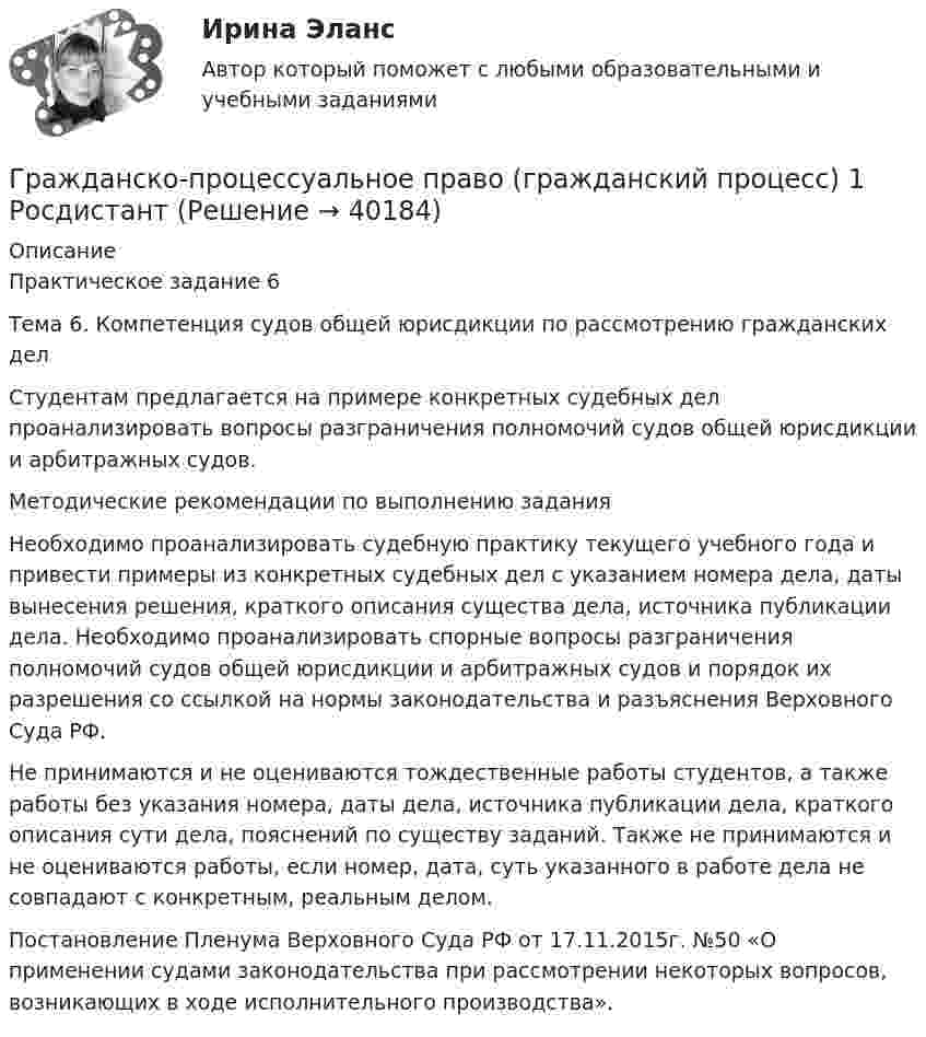      
          Описание
          Практическое задание 6 Тема 6. Компетенция судов общей юрисдикции по рассмотрению гражданских делСтудентам предлагается на примере конкретных судебных дел проанализировать вопросы разграничения полномочий судов общей юрисдикции и арбитражных судов.Методические рекомендации по выполнению заданияНеобходимо проанализировать судебную практику текущего учебного года и привести примеры из конкретных судебных дел с указанием номера дела, даты вынесения решения, краткого описания существа дела, источника публикации дела. Необходимо проанализировать спорные вопросы разграничения полномочий судов общей юрисдикции и арбитражных судов и порядок их разрешения со ссылкой на нормы законодательства и разъяснения Верховного Суда РФ.Не принимаются и не оцениваются тождественные работы студентов, а также работы без указания номера, даты дела, источника публикации дела, краткого описания сути дела, пояснений по существу заданий. Также не принимаются и не оцениваются работы, если номер, дата, суть указанного в работе дела не совпадают с конкретным, реальным делом. Постановление Пленума Верховного Суда РФ от 17.11.2015г. №50 «О применении судами законодательства при рассмотрении некоторых вопросов, возникающих в ходе исполнительного производства».  
            
            
            Гражданско-процессуальное право (гражданский процесс) 1 РосдистантГражданско-процессуальное право (гражданский процесс) 1 РосдистантГражданско-процессуальное право (гражданский процесс) 1 РосдистантГражданско-процессуальное право (гражданский процесс) 1 РосдистантГражданско-процессуальное право (гражданский процесс) 2Гражданскую ответственность характеризует...Граждансоке право итоговый тест СИНЕРГИЯГражданско-правовой договор, предметом которого являются поставка товара, выполнение работы, оказание услуги (в том числе приобретение недвижимого имущества или аренда имущества) и который заключен бюджетным учреждением, Гражданско-правовой режим земельных участковГражданско-правовой режим машинно-местГражданско-правовым проступком является ...Гражданско-процессуальное право (гражданский процесс) 1Гражданско-процессуальное право (гражданский процесс) 1Гражданско-процессуальное право (гражданский процесс) 1 Росдистант