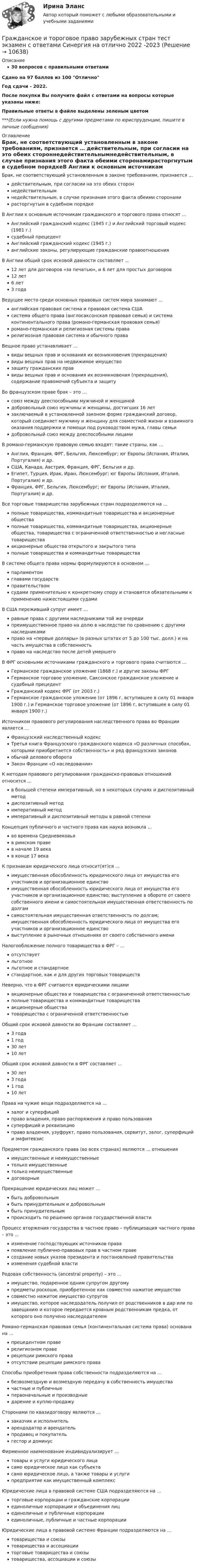     
          Описание
          30 вопросов с правильными ответамиСдано на 97 баллов из 100 ОтличноГод сдачи - 2022.После покупки Вы получите файл с ответами на вопросы которые указаны ниже:Правильные ответы в файле выделены зеленым цветом ***(Если нужна помощь с другими предметами по юриспруденции, пишите в личные сообщения) 
          Оглавление
          Брак, не соответствующий установленным в законе требованиям, признается … действительным, при согласии на это обеих стороннедействительнымнедействительным, в случае признания этого факта обеими сторонамирасторгнутым в судебном порядкеВ Англии к основным источникам гражданского и торгового права относят … Английский гражданский кодекс (1945 г.) и Английский торговый кодекс (1981 г.)судебный прецедентАнглийский гражданский кодекс (1945 г.)английские законы, регулирующие гражданские правоотношенияВ Англии общий срок исковой давности составляет … 12 лет для договоров «за печатью», и 6 лет для простых договоров12 лет6 лет3 годаВедущее место среди основных правовых систем мира занимают … английская правовая система и правовая система СШАсистема общего права (англосаксонская правовая семья) и система континентального права (романо-германская правовая семья)романо-германская и религиозная системы праварелигиозная правовая система и обычного праваВещное право устанавливает … виды вещных прав и основания их возникновения (прекращения)виды вещных прав на недвижимое имуществозащиту гражданских праввиды вещных прав и основания их возникновения (прекращения), содержание правомочий субъекта и защитуВо французском праве брак – это … союз между дееспособными мужчиной и женщинойдобровольный союз мужчины и женщины, достигших 16 летзаключаемый в установленной законом форме гражданский договор, который соединяет мужчину и женщину для совместной жизни и взаимного оказания поддержки и помощи под руководством мужа, главы семьидобровольный союз между дееспособными лицамиВ романо-германскую правовую семью входят: такие страны, как … Англия, Франция, ФРГ, Бельгия, Люксембург; юг Европы (Испания, Италия, Португалия) и др.США, Канада, Австрия, Франция, ФРГ, Бельгия и др.Египет, Турция, Ирак, Иран, Люксембург; юг Европы (Испания, Италия, Португалия) и др.Франция, ФРГ, Бельгия, Люксембург; юг Европы (Испания, Италия, Португалия) и др.Все торговые товарищества зарубежных стран подразделяются на … полные товарищества, коммандитные товарищества и акционерные обществаполные товарищества, коммандитные товарищества, акционерные общества, товарищества с ограниченной ответственностью и негласные товариществаакционерные общества открытого и закрытого типаполные товарищества и коммандитные товариществаВ системе общего права нормы формулируются в основном … парламентомглавами государствправительствомсудами применительно к конкретному спору и становятся обязательными к применению нижестоящими судамиВ США переживший супруг имеет … равные права с другими наследниками той же очередипреимущественное право на долю в наследстве по сравнению с другими наследникамиправо на «первые доллары» (в разных штатах от 5 до 100 тыс. долл.) и на часть имущества в собственностьправо на наследство после детей умершегоВ ФРГ основными источниками гражданского и торгового права считаются … Германское гражданское уложение (1868 г.) и другие законы ФРГГерманское торговое уложение, Саксонское гражданское уложение и судебный прецедентГражданский кодекс ФРГ (от 2003 г.)Германское гражданское уложение (от 1896 г, вступившее в силу 01 января 1900 г.) и Германское торговое уложение (от 1896 г, вступившее в силу 01 января 1900 г.)Источником правового регулирования наследственного права во Франции является … Французский наследственный кодексТретья книга Французского гражданского кодекса «О различных способах, которыми приобретается собственность» и ряд французских законовобычай делового оборотаЗакон Франции «О наследовании»К методам правового регулирования гражданско-правовых отношений относится … в большей степени императивный, но в некоторых случаях и диспозитивный методдиспозитивный методимперативный методимперативный и диспозитивный методы в равной степениКонцепция публичного и частного права как наука возникла … во времена Средневековьяв римском правев начале 19 векав конце 17 векаК признакам юридического лица относит(ят)ся … имущественная обособленность юридического лица от имущества его участников и организационное единствоимущественная обособленность юридического лица от имущества его участников и организационное единство; выступление в обороте от своего собственного имени и самостоятельная имущественная ответственность по долгамсамостоятельная имущественная ответственность по долгам; имущественная обособленность юридического лица от имущества его участников и организационное единствовыступление в рыночных отношениях от своего собственного имениНалогообложение полного товарищества в ФРГ – … отсутствуетльготноельготное и стандартноестандартное, как и для других торговых товариществНеверно, что в ФРГ считаются юридическими лицами акционерные общества и товарищества с ограниченной ответственностьюполные товарищества и коммандитные товариществаакционерные обществатоварищества с ограниченной ответственностьюОбщий срок исковой давности во Франции составляет … 3 года1 год30 лет10 летОбщий срок исковой давности в ФРГ составляет … 30 лет3 года1 год10 летПрава на чужие вещи подразделяются на … залог и суперфицийправо владения, право распоряжения и право пользованиясуперфиций и реквизициюправо владения, узуфрукт, право пользования, сервитут, залог, суперфиций и эмфитевзисПредметом гражданского права (во всех странах) являются … отношения имущественные и неимущественныетолько имущественныетолько неимущественныедоговорныеПрекращение юридических лиц может … быть добровольнымбыть принудительным и добровольнымбыть принудительнымпроисходить по решению органов государственной властиПроцесс вторжения государства в частное право – публицизация частного права – это … изменение господствующих источников правапоявление публично-правовых прав в частном правесоздание новых указов президента и постановлений правительстваизменения судебной властиРодовая собственность (ancestral property) – это … имущество, подаренное одним супругом другомупредметы роскоши, приобретенное как совместно нажитое имуществосовместно нажитое имущество супруговимущество, которое наследодатель получил от родственников в дар или по завещанию и которое передается кровным родственникам предка, от которого оно получено наследодателемРомано-германская правовая семья (континентальная система права) основана на … прецедентном праверелигиозном праверецепции римского праваотсутствии рецепции римского праваСпособы приобретения права собственности подразделяются на … безвозмездную и возмездную передачу в собственность имуществачастные и публичныепервоначальные и производныедарение и куплю-продажуСторонами по квазидоговору являются … заказчик и исполнительарендодатор и арендательпродавец и покупательгестор и доминусФирменное наименование индивидуализирует … товары и услуги юридического лицасамо юридическое лицо как субъектасамо юридическое лицо, а также товары и услугипредприятие как имущественный комплексЮридические лица в правовой системе США подразделяются на … торговые корпорации и гражданские корпорацииединоличные корпорации и объединения лицединоличные и публичные корпорацииединоличные, публичные и частные корпорацииЮридические лица в правовой системе Франции подразделяются на … товарищества и союзытоварищества и ассоциацииторговые товарищества и союзытоварищества, ассоциации и союзы 
            
            
            Гражданское и торговое право зарубежных стран экзамен сборник с ответами Синергия на отлично 2022-2023Гражданское и тороговое право зарубежных стран тест экзамен с ответами Синергия на отлично 2022 -2023Гражданское общество представляет собой ... права.гражданское правогражданское правогражданское правогражданское правоГражданский процесс (экзаменационный тест с ответами) 93%Гражданский служащий в ходе проведения контрольно-надзорных мероприятий обнаруживает нарушения законодательства. Он рекомендует организации для устранения нарушений воспользоваться услугами конкретной компании, владельцем которой является егоГражданский служащий Иванов пообещал предпринимателю Петрову ускорить принятие решения о выделении предприятию Петрова земельного участка, необходимого для строительства на нем торгового центра.Гражданский служащий обязан выполнять поручения своего непосредственного руководителя во всех случаях, кроме:... (укажите 2 варианта ответа)Гражданское и торговое право зарубежных странГражданское и торговое право зарубежных стран МФПУ СинергияГражданское и торговое право зарубежных стран Синергия. 2023