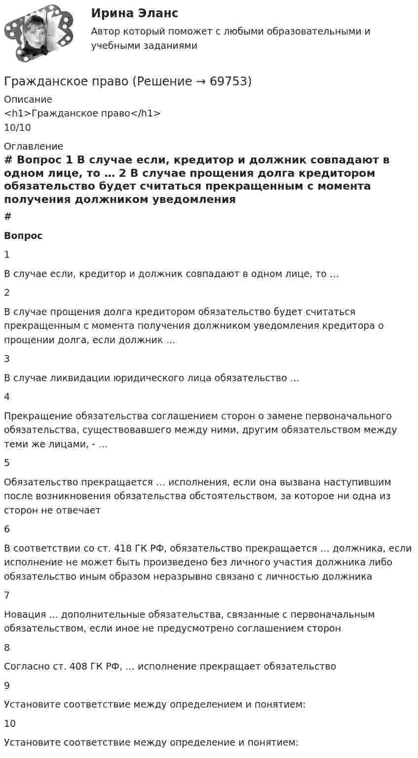      
            Описание
            <h1>Гражданское право</h1>10/10 
            Оглавление
             # Вопрос    1 В случае если, кредитор и должник совпадают в одном лице, то …   2 В случае прощения долга кредитором обязательство будет считаться прекращенным с момента получения должником уведомления кредитора о прощении долга, если должник …   3 В случае ликвидации юридического лица обязательство …   4 Прекращение обязательства соглашением сторон о замене первоначального обязательства, существовавшего между ними, другим обязательством между теми же лицами, - …   5 Обязательство прекращается … исполнения, если она вызвана наступившим после возникновения обязательства обстоятельством, за которое ни одна из сторон не отвечает   6 В соответствии со ст. 418 ГК РФ, обязательство прекращается … должника, если исполнение не может быть произведено без личного участия должника либо обязательство иным образом неразрывно связано с личностью должника   7 Новация ... дополнительные обязательства, связанные с первоначальным обязательством, если иное не предусмотрено соглашением сторон   8 Согласно ст. 408 ГК РФ, … исполнение прекращает обязательство   9 Установите соответствие между определением и понятием:   10 Установите соответствие между определение и понятием:   
            
            
            Гражданское правоГражданское правоГражданское правоГражданское право 1Гражданское право 1Гражданское право 1Гражданское право 1Гражданское правоГражданское правоГражданское правоГражданское правоГражданское правоГражданское правоГражданское право