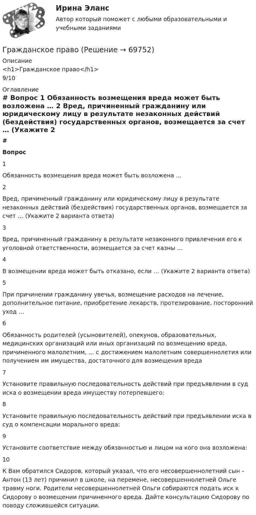      
            Описание
            <h1>Гражданское право</h1>9/10 
            Оглавление
             # Вопрос    1 Обязанность возмещения вреда может быть возложена …   2 Вред, причиненный гражданину или юридическому лицу в результате незаконных действий (бездействия) государственных органов, возмещается за счет … (Укажите 2 варианта ответа)   3 Вред, причиненный гражданину в результате незаконного привлечения его к уголовной ответственности, возмещается за счет казны …   4 В возмещении вреда может быть отказано, если … (Укажите 2 варианта ответа)   5 При причинении гражданину увечья, возмещение расходов на лечение, дополнительное питание, приобретение лекарств, протезирование, посторонний уход …   6 Обязанность родителей (усыновителей), опекунов, образовательных, медицинских организаций или иных организаций по возмещению вреда, причиненного малолетним, … с достижением малолетним совершеннолетия или получением им имущества, достаточного для возмещения вреда   7 Установите правильную последовательность действий при предъявлении в суд иска о возмещении вреда имуществу потерпевшего:   8 Установите правильную последовательность действий при предъявлении иска в суд о компенсации морального вреда:   9 Установите соответствие между обязанностью и лицом на кого она возложена:   10 К Вам обратился Сидоров, который указал, что его несовершеннолетний сын – Антон (13 лет) причинил в школе, на перемене, несовершеннолетней Ольге травму ноги. Родители несовершеннолетней Ольги собираются подать иск к Сидорову о возмещении причиненного вреда. Дайте консультацию Сидорову по поводу сложившейся ситуации.   
            
            
            Гражданское правоГражданское правоГражданское правоГражданское правоГражданское правоГражданское правоГражданское правогражданское правогражданское правогражданское правоГражданское правоГражданское правоГражданское правоГражданское право