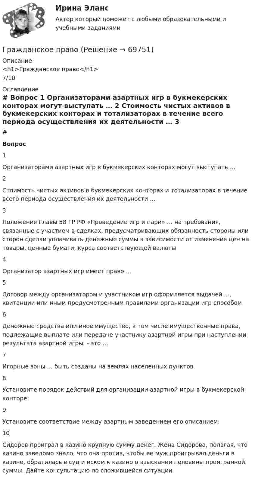      
            Описание
            <h1>Гражданское право</h1>7/10 
            Оглавление
             # Вопрос    1 Организаторами азартных игр в букмекерских конторах могут выступать …   2 Стоимость чистых активов в букмекерских конторах и тотализаторах в течение всего периода осуществления их деятельности …   3 Положения Главы 58 ГР РФ «Проведение игр и пари» … на требования, связанные с участием в сделках, предусматривающих обязанность стороны или сторон сделки уплачивать денежные суммы в зависимости от изменения цен на товары, ценные бумаги, курса соответствующей валюты   4 Организатор азартных игр имеет право …   5 Договор между организатором и участником игр оформляется выдачей …, квитанции или иным предусмотренным правилами организации игр способом   6 Денежные средства или иное имущество, в том числе имущественные права, подлежащие выплате или передаче участнику азартной игры при наступлении результата азартной игры, - это …   7 Игорные зоны … быть созданы на землях населенных пунктов   8 Установите порядок действий для организации азартной игры в букмекерской конторе:   9 Установите соответствие между азартным заведением его описанием:   10 Сидоров проиграл в казино крупную сумму денег. Жена Сидорова, полагая, что казино заведомо знало, что она против, чтобы ее муж проигрывал деньги в казино, обратилась в суд и иском к казино о взыскании половины проигранной суммы. Дайте консультацию по сложившейся ситуации.   
            
            
            Гражданское правоГражданское правоГражданское правоГражданское правоГражданское правоГражданское правоГражданское правогражданское правогражданское правогражданское правогражданское правоГражданское правоГражданское правоГражданское право
