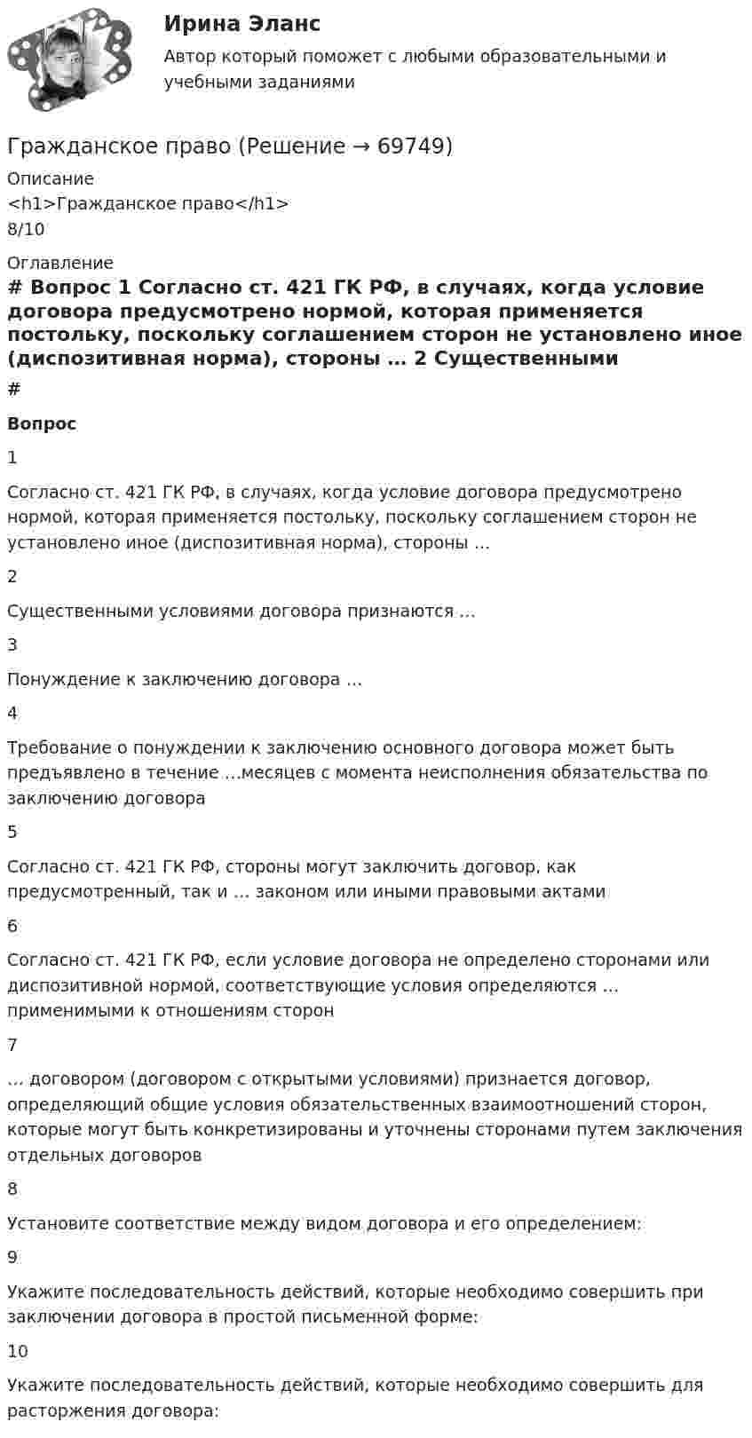      
            Описание
            <h1>Гражданское право</h1>8/10 
            Оглавление
             # Вопрос    1 Согласно ст. 421 ГК РФ, в случаях, когда условие договора предусмотрено нормой, которая применяется постольку, поскольку соглашением сторон не установлено иное (диспозитивная норма), стороны …   2 Существенными условиями договора признаются …   3 Понуждение к заключению договора …   4 Требование о понуждении к заключению основного договора может быть предъявлено в течение …месяцев с момента неисполнения обязательства по заключению договора   5 Согласно ст. 421 ГК РФ, стороны могут заключить договор, как предусмотренный, так и … законом или иными правовыми актами   6 Согласно ст. 421 ГК РФ, если условие договора не определено сторонами или диспозитивной нормой, соответствующие условия определяются … применимыми к отношениям сторон   7 … договором (договором с открытыми условиями) признается договор, определяющий общие условия обязательственных взаимоотношений сторон, которые могут быть конкретизированы и уточнены сторонами путем заключения отдельных договоров   8 Установите соответствие между видом договора и его определением:   9 Укажите последовательность действий, которые необходимо совершить при заключении договора в простой письменной форме:   10 Укажите последовательность действий, которые необходимо совершить для расторжения договора:   
            
            
            Гражданское правоГражданское правоГражданское правоГражданское правоГражданское право 1Гражданское право 1Гражданское право 1Гражданское правоГражданское правоГражданское правоГражданское правоГражданское правоГражданское правоГражданское право