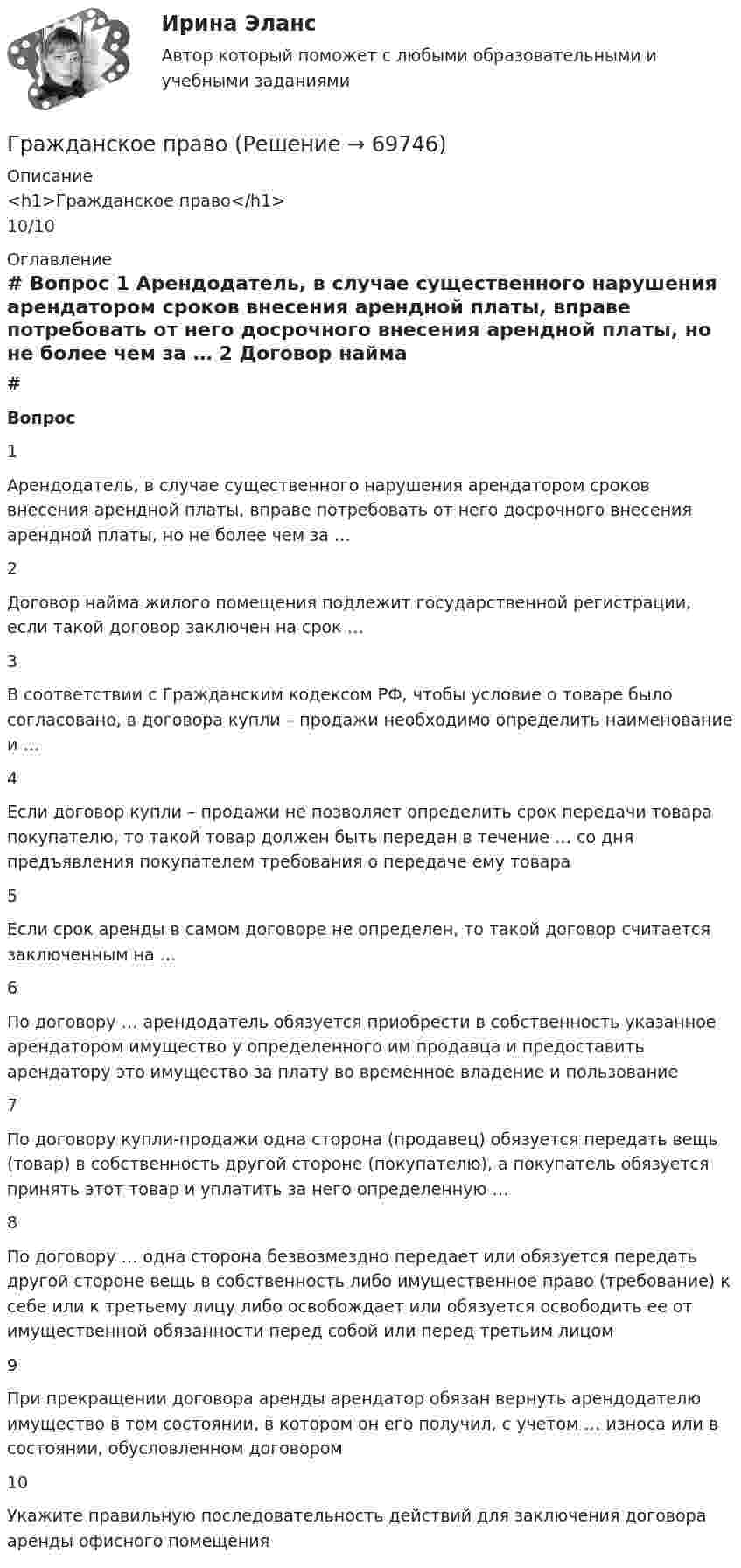      
            Описание
            <h1>Гражданское право</h1>10/10 
            Оглавление
             # Вопрос    1 Арендодатель, в случае существенного нарушения арендатором сроков внесения арендной платы, вправе потребовать от него досрочного внесения арендной платы, но не более чем за …   2 Договор найма жилого помещения подлежит государственной регистрации, если такой договор заключен на срок …   3 В соответствии с Гражданским кодексом РФ, чтобы условие о товаре было согласовано, в договора купли – продажи необходимо определить наименование и …   4 Если договор купли – продажи не позволяет определить срок передачи товара покупателю, то такой товар должен быть передан в течение … со дня предъявления покупателем требования о передаче ему товара   5 Если срок аренды в самом договоре не определен, то такой договор считается заключенным на …   6 По договору … арендодатель обязуется приобрести в собственность указанное арендатором имущество у определенного им продавца и предоставить арендатору это имущество за плату во временное владение и пользование   7 По договору купли-продажи одна сторона (продавец) обязуется передать вещь (товар) в собственность другой стороне (покупателю), а покупатель обязуется принять этот товар и уплатить за него определенную …   8 По договору … одна сторона безвозмездно передает или обязуется передать другой стороне вещь в собственность либо имущественное право (требование) к себе или к третьему лицу либо освобождает или обязуется освободить ее от имущественной обязанности перед собой или перед третьим лицом   9 При прекращении договора аренды арендатор обязан вернуть арендодателю имущество в том состоянии, в котором он его получил, с учетом … износа или в состоянии, обусловленном договором   10 Укажите правильную последовательность действий для заключения договора аренды офисного помещения   
            
            
            Гражданское правоГражданское правоГражданское правоГражданское правоГражданское правоГражданское право 1Гражданское право 1гражданское правоГражданское правоГражданское правоГражданское правоГражданское правоГражданское правоГражданское право