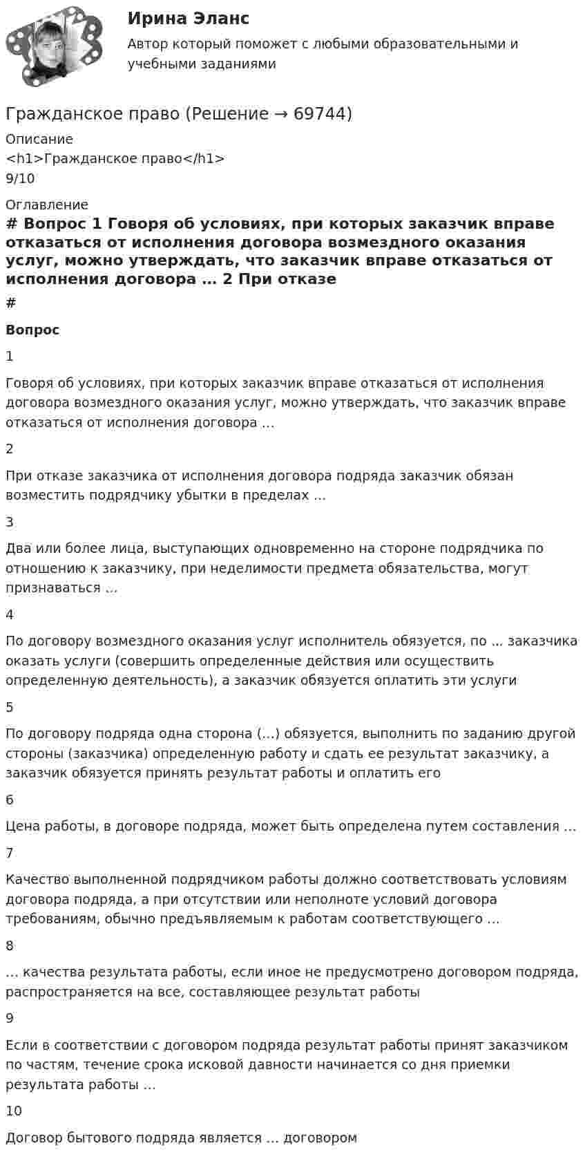      
            Описание
            <h1>Гражданское право</h1>9/10 
            Оглавление
             # Вопрос    1 Говоря об условиях, при которых заказчик вправе отказаться от исполнения договора возмездного оказания услуг, можно утверждать, что заказчик вправе отказаться от исполнения договора …   2 При отказе заказчика от исполнения договора подряда заказчик обязан возместить подрядчику убытки в пределах …   3 Два или более лица, выступающих одновременно на стороне подрядчика по отношению к заказчику, при неделимости предмета обязательства, могут признаваться …   4 По договору возмездного оказания услуг исполнитель обязуется, по ... заказчика оказать услуги (совершить определенные действия или осуществить определенную деятельность), а заказчик обязуется оплатить эти услуги   5 По договору подряда одна сторона (…) обязуется, выполнить по заданию другой стороны (заказчика) определенную работу и сдать ее результат заказчику, а заказчик обязуется принять результат работы и оплатить его   6 Цена работы, в договоре подряда, может быть определена путем составления …   7 Качество выполненной подрядчиком работы должно соответствовать условиям договора подряда, а при отсутствии или неполноте условий договора требованиям, обычно предъявляемым к работам соответствующего …   8 … качества результата работы, если иное не предусмотрено договором подряда, распространяется на все, составляющее результат работы   9 Если в соответствии с договором подряда результат работы принят заказчиком по частям, течение срока исковой давности начинается со дня приемки результата работы …   10 Договор бытового подряда является … договором   
            
            
            Гражданское правоГражданское правоГражданское правоГражданское правоГражданское правоГражданское правоГражданское правоГражданское и торговое право зарубежных стран экзамен сборник с ответами Синергия на отлично 2022-2023Гражданское и тороговое право зарубежных стран тест экзамен с ответами Синергия на отлично 2022 -2023Гражданское общество представляет собой ... права.гражданское правогражданское правогражданское правогражданское право
