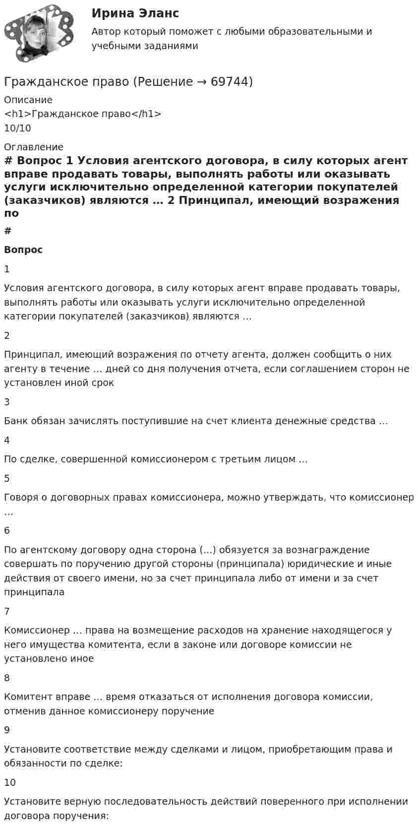      
            Описание
            <h1>Гражданское право</h1>10/10 
            Оглавление
             # Вопрос    1 Условия агентского договора, в силу которых агент вправе продавать товары, выполнять работы или оказывать услуги исключительно определенной категории покупателей (заказчиков) являются …   2 Принципал, имеющий возражения по отчету агента, должен сообщить о них агенту в течение … дней со дня получения отчета, если соглашением сторон не установлен иной срок   3 Банк обязан зачислять поступившие на счет клиента денежные средства …   4 По сделке, совершенной комиссионером с третьим лицом …   5 Говоря о договорных правах комиссионера, можно утверждать, что комиссионер …   6 По агентскому договору одна сторона (…) обязуется за вознаграждение совершать по поручению другой стороны (принципала) юридические и иные действия от своего имени, но за счет принципала либо от имени и за счет принципала   7 Комиссионер … права на возмещение расходов на хранение находящегося у него имущества комитента, если в законе или договоре комиссии не установлено иное   8 Комитент вправе … время отказаться от исполнения договора комиссии, отменив данное комиссионеру поручение   9 Установите соответствие между сделками и лицом, приобретающим права и обязанности по сделке:   10 Установите верную последовательность действий поверенного при исполнении договора поручения:   
            
            
            Гражданское правоГражданское правоГражданское правоГражданское правоГражданское правоГражданское правоГражданское правоГражданское и тороговое право зарубежных стран тест экзамен с ответами Синергия на отлично 2022 -2023Гражданское общество представляет собой ... права.гражданское правогражданское правогражданское правогражданское правоГражданское право