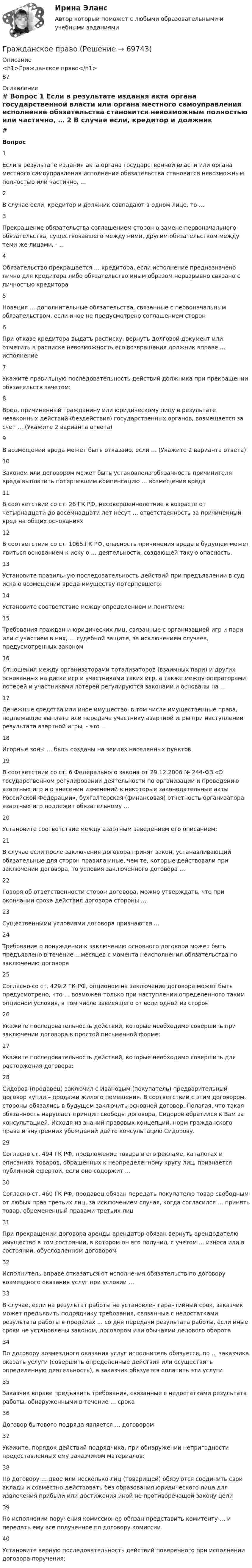     
            Описание
            <h1>Гражданское право</h1>87 
            Оглавление
             # Вопрос    1 Если в результате издания акта органа государственной власти или органа местного самоуправления исполнение обязательства становится невозможным полностью или частично, …   2 В случае если, кредитор и должник совпадают в одном лице, то …   3 Прекращение обязательства соглашением сторон о замене первоначального обязательства, существовавшего между ними, другим обязательством между теми же лицами, - …   4 Обязательство прекращается … кредитора, если исполнение предназначено лично для кредитора либо обязательство иным образом неразрывно связано с личностью кредитора   5 Новация ... дополнительные обязательства, связанные с первоначальным обязательством, если иное не предусмотрено соглашением сторон   6 При отказе кредитора выдать расписку, вернуть долговой документ или отметить в расписке невозможность его возвращения должник вправе … исполнение   7 Укажите правильную последовательность действий должника при прекращении обязательств зачетом:   8 Вред, причиненный гражданину или юридическому лицу в результате незаконных действий (бездействия) государственных органов, возмещается за счет … (Укажите 2 варианта ответа)   9 В возмещении вреда может быть отказано, если … (Укажите 2 варианта ответа)   10 Законом или договором может быть установлена обязанность причинителя вреда выплатить потерпевшим компенсацию … возмещения вреда   11 В соответствии со ст. 26 ГК РФ, несовершеннолетние в возрасте от четырнадцати до восемнадцати лет несут … ответственность за причиненный вред на общих основаниях   12 В соответствии со ст. 1065.ГК РФ, опасность причинения вреда в будущем может явиться основанием к иску о … деятельности, создающей такую опасность.   13 Установите правильную последовательность действий при предъявлении в суд иска о возмещении вреда имуществу потерпевшего:   14 Установите соответствие между определением и понятием:   15 Требования граждан и юридических лиц, связанные с организацией игр и пари или с участием в них, … судебной защите, за исключением случаев, предусмотренных законом   16 Отношения между организаторами тотализаторов (взаимных пари) и других основанных на риске игр и участниками таких игр, а также между операторами лотерей и участниками лотерей регулируются законами и основаны на …   17 Денежные средства или иное имущество, в том числе имущественные права, подлежащие выплате или передаче участнику азартной игры при наступлении результата азартной игры, - это …   18 Игорные зоны … быть созданы на землях населенных пунктов   19 В соответствии со ст. 6 Федерального закона от 29.12.2006 № 244-ФЗ «О государственном регулировании деятельности по организации и проведению азартных игр и о внесении изменений в некоторые законодательные акты Российской Федерации», бухгалтерская (финансовая) отчетность организатора азартных игр подлежит обязательному …   20 Установите соответствие между азартным заведением его описанием:   21 В случае если после заключения договора принят закон, устанавливающий обязательные для сторон правила иные, чем те, которые действовали при заключении договора, то условия заключенного договора …   22 Говоря об ответственности сторон договора, можно утверждать, что при окончании срока действия договора стороны …   23 Существенными условиями договора признаются …   24 Требование о понуждении к заключению основного договора может быть предъявлено в течение …месяцев с момента неисполнения обязательства по заключению договора   25 Согласно со ст. 429.2 ГК РФ, опционом на заключение договора может быть предусмотрено, что … возможен только при наступлении определенного таким опционом условия, в том числе зависящего от воли одной из сторон   26 Укажите последовательность действий, которые необходимо совершить при заключении договора в простой письменной форме:   27 Укажите последовательность действий, которые необходимо совершить для расторжения договора:   28 Сидоров (продавец) заключил с Ивановым (покупатель) предварительный договор купли – продажи жилого помещения. В соответствии с этим договором, стороны обязались в будущем заключить основной договор. Полагая, что такая обязанность нарушает принцип свободы договора, Сидоров обратился к Вам за консультацией. Исходя из знаний правовых концепций, норм гражданского права и внутренних убеждений дайте консультацию Сидорову.   29 Согласно ст. 494 ГК РФ, предложение товара в его рекламе, каталогах и описаниях товаров, обращенных к неопределенному кругу лиц, признается публичной офертой, если оно содержит …   30 Согласно ст. 460 ГК РФ, продавец обязан передать покупателю товар свободным от любых прав третьих лиц, за исключением случая, когда согласился … принять товар, обремененный правами третьих лиц   31 При прекращении договора аренды арендатор обязан вернуть арендодателю имущество в том состоянии, в котором он его получил, с учетом … износа или в состоянии, обусловленном договором   32 Исполнитель вправе отказаться от исполнения обязательств по договору возмездного оказания услуг при условии …   33 В случае, если на результат работы не установлен гарантийный срок, заказчик может предъявить подрядчику требования, связанные с недостатками результата работы в пределах … со дня передачи результата работы, если иные сроки не установлены законом, договором или обычаями делового оборота   34 По договору возмездного оказания услуг исполнитель обязуется, по ... заказчика оказать услуги (совершить определенные действия или осуществить определенную деятельность), а заказчик обязуется оплатить эти услуги   35 Заказчик вправе предъявить требования, связанные с недостатками результата работы, обнаруженными в течение … срока   36 Договор бытового подряда является … договором   37 Укажите, порядок действий подрядчика, при обнаружении непригодности предоставленных ему заказчиком материалов:   38 По договору … двое или несколько лиц (товарищей) обязуются соединить свои вклады и совместно действовать без образования юридического лица для извлечения прибыли или достижения иной не противоречащей закону цели   39 По исполнении поручения комиссионер обязан представить комитенту … и передать ему все полученное по договору комиссии   40 Установите верную последовательность действий поверенного при исполнении договора поручения:   
            
            
            Гражданское правоГражданское правоГражданское правоГражданское правоГражданское правоГражданское правоГражданское право 1гражданское правогражданское правоГражданское правоГражданское правоГражданское правоГражданское правоГражданское право