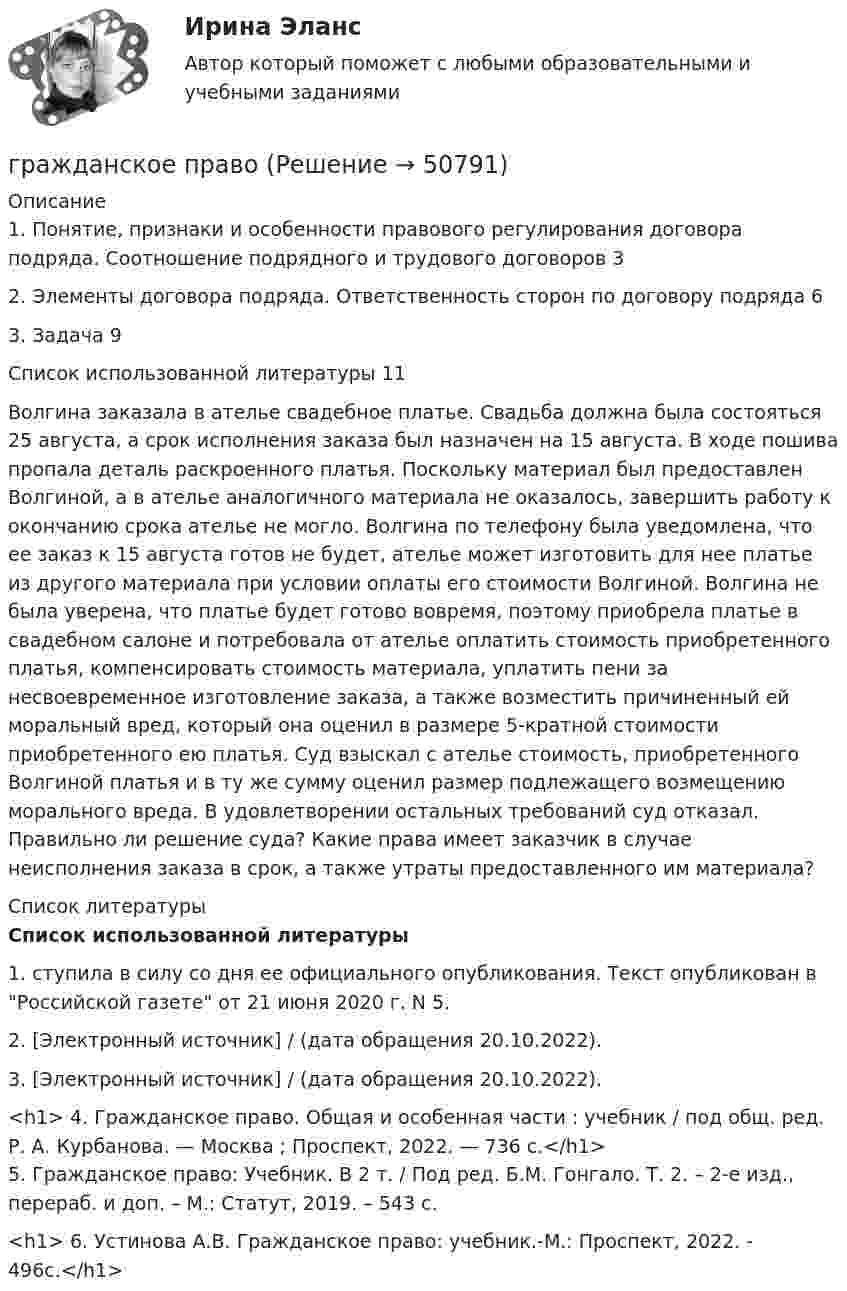      
            Описание
            1. Понятие, признаки и особенности правового регулирования договора подряда. Соотношение подрядного и трудового договоров                               32. Элементы договора подряда. Ответственность сторон по договору подряда 63. Задача                                                                                                                 9Список использованной литературы                                                                    11	Волгина заказала в ателье свадебное платье. Свадьба должна была состояться 25 августа, а срок исполнения заказа был назначен на 15 августа. В ходе пошива пропала деталь раскроенного платья. Поскольку материал был предоставлен Волгиной, а в ателье аналогичного материала не оказалось, завершить работу к окончанию срока ателье не могло. Волгина по телефону была уведомлена, что ее заказ к 15 августа готов не будет, ателье может изготовить для нее платье из другого материала при условии оплаты его стоимости Волгиной. Волгина не была уверена, что платье будет готово вовремя, поэтому приобрела платье в свадебном салоне и потребовала от ателье оплатить стоимость приобретенного платья, компенсировать стоимость материала, уплатить пени за несвоевременное изготовление заказа, а также возместить причиненный ей моральный вред, который она оценил в размере 5-кратной стоимости приобретенного ею платья. Суд взыскал с ателье стоимость, приобретенного Волгиной платья и в ту же сумму оценил размер подлежащего возмещению морального вреда. В удовлетворении остальных требований суд отказал. Правильно ли решение суда? Какие права имеет заказчик в случае неисполнения заказа в срок, а также утраты предоставленного им материала?  
            Список литературы
            Список использованной литературы 	1. ступила в силу со дня ее официального опубликования. Текст опубликован в Российской газете от 21 июня 2020 г. N 5.	2.  [Электронный источник] /  (дата обращения 20.10.2022).	3.  [Электронный источник] /  (дата обращения 20.10.2022).<h1>	4. Гражданское право. Общая и особенная части : учебник / под общ. ред. Р. А. Курбанова. — Москва ; Проспект, 2022. — 736 с.</h1>	5. Гражданское право: Учебник. В 2 т. / Под ред. Б.М. Гонгало. Т. 2. – 2-е изд., перераб. и доп. – М.: Статут, 2019. – 543 с.<h1>	6. Устинова А.В. Гражданское право: учебник.-М.: Проспект, 2022. - 496с.</h1>
            
            
            гражданское правогражданское правоГражданское правоГражданское правоГражданское правоГражданское правоГражданское правоГражданское и торговое право зарубежных стран МФПУ СинергияГражданское и торговое право зарубежных стран Синергия. 2023Гражданское и торговое право зарубежных стран - тесты + ответы Синергия⭐2022Гражданское и торговое право зарубежных стран экзамен сборник с ответами Синергия на отлично 2022-2023Гражданское и тороговое право зарубежных стран тест экзамен с ответами Синергия на отлично 2022 -2023Гражданское общество представляет собой ... права.гражданское право