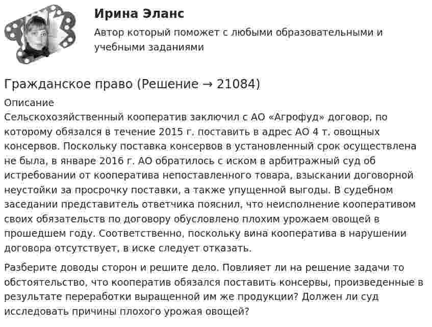      
          Описание
          	Сельскохозяйственный кооператив заключил с АО «Агрофуд» договор, по которому обязался в течение 2015 г. поставить в адрес АО 4 т. овощных консервов. Поскольку поставка консервов в установленный срок осуществлена не была, в январе 2016 г. АО обратилось с иском в арбитражный суд об истребовании от кооператива непоставленного товара, взыскании договорной неустойки за просрочку поставки, а также упущенной выгоды. В судебном заседании представитель ответчика пояснил, что неисполнение кооперативом своих обязательств по договору обусловлено плохим урожаем овощей в прошедшем году. Соответственно, поскольку вина кооператива в нарушении договора отсутствует, в иске следует отказать. 		Разберите доводы сторон и решите дело. Повлияет ли на решение задачи то обстоятельство, что кооператив обязался поставить консервы, произведенные в результате переработки выращенной им же продукции? Должен ли суд исследовать причины плохого урожая овощей?   
            
            
            Гражданское правоГражданское правоГражданское правоГражданское правоГражданское правоГражданское правоГражданское правоГражданское и торговое право зарубежных стран - тесты + ответы Синергия⭐2022Гражданское и торговое право зарубежных стран экзамен сборник с ответами Синергия на отлично 2022-2023Гражданское и тороговое право зарубежных стран тест экзамен с ответами Синергия на отлично 2022 -2023Гражданское общество представляет собой ... права.гражданское правогражданское правогражданское право