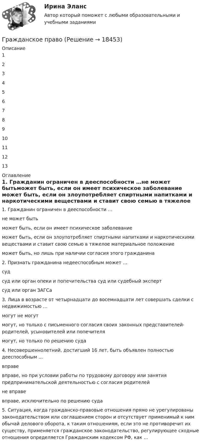      
          Описание
          12345678910111213 
          Оглавление
          1. Гражданин ограничен в дееспособности …не может бытьможет быть, если он имеет психическое заболевание	может быть, если он злоупотребляет спиртными напитками и наркотическими веществами и ставит свою семью в тяжелое материальное положениеможет быть, но лишь при наличии согласия этого гражданина  2. Признать гражданина недееспособным может …судсуд или орган опеки и попечительства суд или судебный экспертсуд или орган ЗАГСа  	3. Лица в возрасте от четырнадцати до восемнадцати лет совершать сделки с недвижимостью …могут не могут	могут, но только с письменного согласия своих законных представителей- родителей, усыновителей или попечителямогут, но только по решению суда  	4.     Несовершеннолетний, достигший 16 лет, быть объявлен полностью дееспособным …вправе	вправе,   но   при   условии   работы   по   трудовому   договору   или   занятия предпринимательской деятельностью с согласия родителейне вправевправе, исключительно по решению суда  	5.          Ситуация, когда гражданско-правовые отношения прямо не урегулированы законодательством или соглашением сторон и отсутствует применимый к ним обычай делового оборота, к таким отношениям, если это не противоречит их существу, применяется гражданское законодательство, регулирующее сходные отношения определяется Гражданским кодексом РФ, как … 
            
            
            гражданское правоГражданское правоГражданское правоГражданское правоГражданское правоГражданское правоГражданское правоГражданское и торговое право зарубежных стран Синергия. 2023Гражданское и торговое право зарубежных стран - тесты + ответы Синергия⭐2022Гражданское и торговое право зарубежных стран экзамен сборник с ответами Синергия на отлично 2022-2023Гражданское и тороговое право зарубежных стран тест экзамен с ответами Синергия на отлично 2022 -2023Гражданское общество представляет собой ... права.гражданское правогражданское право