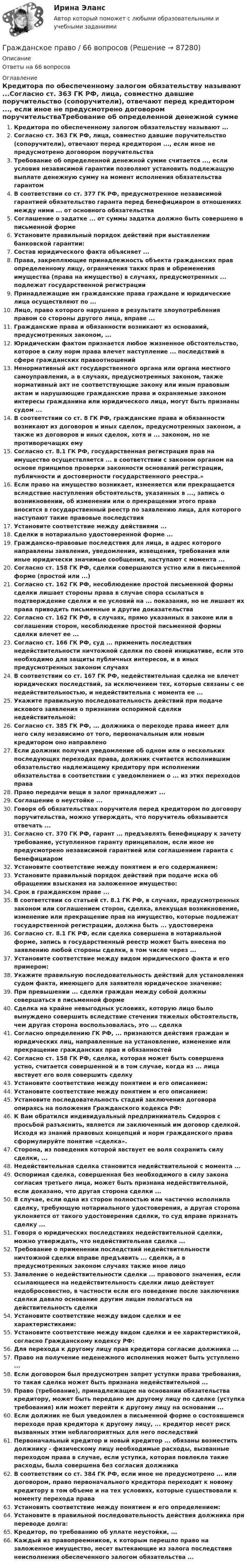      
            Описание
            Ответы на 66 вопросов 
            Оглавление
            Кредитора по обеспеченному залогом обязательству называют ...Согласно ст. 363 ГК РФ, лица, совместно давшие поручительство (сопоручители), отвечают перед кредитором ..., если иное не предусмотрено договором поручительстваТребование об определенной денежной сумме считается ..., если условия независимой гарантии позволяют установить подлежащую выплате денежную сумму на момент исполнения обязательства гарантомВ соответствии со ст. 377 ГК РФ, предусмотренное независимой гарантией обязательство гаранта перед бенефициаром в отношениях между ними ... от основного обязательстваСоглашение о задатке ... от суммы задатка должно быть совершено в письменной формеУстановите правильный порядок действий при выставлении банковской гарантии:Состав юридического факта объясняет ...Права, закрепляющие принадлежность объекта гражданских прав определенному лицу, ограничения таких прав и обременения имущества (права на имущество) в случаях, предусмотренных ... подлежат государственной регистрацииПринадлежащие им гражданские права граждане и юридические лица осуществляют по ...Лицо, право которого нарушено в результате злоупотребления правом со стороны другого лица, вправе ...Гражданские права и обязанности возникают из оснований, предусмотренных законом, ...Юридическим фактом признается любое жизненное обстоятельство, которое в силу норм права влечет наступление ... последствий в сфере гражданских правоотношенийНенормативный акт государственного органа или органа местного самоуправления, а в случаях, предусмотренных законом, также нормативный акт не соответствующие закону или иным правовым актам и нарушающие гражданские права и охраняемые законом интересы гражданина или юридического лица, могут быть признаны судом ...В соответствии со ст. 8 ГК РФ, гражданские права и обязанности возникают из договоров и иных сделок, предусмотренных законом, а также из договоров и иных сделок, хотя и ... законом, но не противоречащих емуСогласно ст. 8.1 ГК РФ, государственная регистрация прав на имущество осуществляется ... в соответствии с законом органом на основе принципов проверки законности оснований регистрации, публичности и достоверности государственного реестра.»Если право на имущество возникает, изменяется или прекращается вследствие наступления обстоятельств, указанных в ..., запись о возникновении, об изменении или о прекращении этого права вносится в государственный реестр по заявлению лица, для которого наступают такие правовые последствияУстановите соответствие между действиями ...Сделки в нотариально удостоверенной форме ...Гражданско-правовые последствия для лица, в адрес которого направлены заявления, уведомления, извещения, требования или иные юридически значимые сообщения, наступают с момента ...Согласно ст. 158 ГК РФ, сделки совершаются устно или в письменной форме (простой или ...)Согласно ст. 162 ГК РФ, несоблюдение простой письменной формы сделки лишает стороны права в случае спора ссылаться в подтверждение сделки и ее условий на ... показания, но не лишает их права приводить письменные и другие доказательстваСогласно ст. 162 ГК РФ, в случаях, прямо указанных в законе или в соглашении сторон, несоблюдение простой письменной формы сделки влечет ее ...Согласно ст. 166 ГК РФ, суд ... применить последствия недействительности ничтожной сделки по своей инициативе, если это необходимо для защиты публичных интересов, и в иных предусмотренных законом случаяхВ соответствии со ст. 167 ГК РФ, недействительная сделка не влечет юридических последствий, за исключением тех, которые связаны с ее недействительностью, и недействительна с момента ее ...Укажите правильную последовательность действий при подаче искового заявления о признании оспоримой сделки недействительной:Согласно ст. 385 ГК РФ, ... должника о переходе права имеет для него силу независимо от того, первоначальным или новым кредитором оно направленоЕсли должник получил уведомление об одном или о нескольких последующих переходах права, должник считается исполнившим обязательство надлежащему кредитору при исполнении обязательства в соответствии с уведомлением о ... из этих переходов праваПраво передачи вещи в залог принадлежит ...Соглашение о неустойке ...Говоря об обязательствах поручителя перед кредитором по договору поручительства, можно утверждать, что поручитель обязывается отвечать ...Согласно ст. 370 ГК РФ, гарант ... предъявлять бенефициару к зачету требование, уступленное гаранту принципалом, если иное не предусмотрено независимой гарантией или соглашением гаранта с бенефициаромУстановите соответствие между понятием и его содержанием:Установите правильный порядок действий при подаче иска об обращении взыскания на заложенное имущество:Срок в гражданском праве ...В соответствии со статьей ст. 8.1 ГК РФ, в случаях, предусмотренных законом или соглашением сторон, сделка, влекущая возникновение, изменение или прекращение прав на имущество, которые подлежат государственной регистрации, должна быть ... удостоверенаСогласно ст. 8.1 ГК РФ, если сделка совершена в нотариальной форме, запись в государственный реестр может быть внесена по заявлению любой стороны сделки, в том числе через ...Установите соответствие между видом юридического факта и его примером:Укажите правильную последовательность действий для установления судом факта, имеющего для заявителя юридическое значение:При превышении ... сделки граждан между собой должны совершаться в письменной формеСделка на крайне невыгодных условиях, которую лицо было вынуждено совершить вследствие стечения тяжелых обстоятельств, чем другая сторона воспользовалась, это ... сделкаСогласно определению ГК РФ, ... признаются действия граждан и юридических лиц, направленные на установление, изменение или прекращение гражданских прав и обязанностейСогласно ст. 158 ГК РФ, сделка, которая может быть совершена устно, считается совершенной и в том случае, когда из ... лица явствует его воля совершить сделкуУстановите соответствие между понятием и его описанием:Установите соответствие между понятием и его описанием:Установите последовательность стадий заключения договора опираясь на положения Гражданского кодекса РФ:К Вам обратился индивидуальный предприниматель Сидоров с просьбой разъяснить, является ли заключенный им договор сделкой. Исходя из знаний правовых концепций и норм гражданского права сформулируйте понятие «сделка».Сторона, из поведения которой явствует ее воля сохранить силу сделки, ...Недействительная сделка становится недействительной с момента ...Оспоримая сделка, совершенная без необходимого в силу закона согласия третьего лица, может быть признана недействительной, если доказано, что другая сторона сделки ...В случае, если одна из сторон полностью или частично исполнила сделку, требующую нотариального удостоверения, а другая сторона уклоняется от такого удостоверения сделки, то суд вправе признать сделку ...Говоря о юридических последствиях недействительной сделки, можно утверждать, что недействительная сделка ...Требование о применении последствий недействительности ничтожной сделки вправе предъявить ... сделки, а в предусмотренных законом случаях также иное лицоЗаявление о недействительности сделки ... правового значения, если ссылающееся на недействительность сделки лицо действует недобросовестно, в частности если его поведение после заключения сделки давало основание другим лицам полагаться на действительность сделкиУстановите соответствие между видом сделки и ее характеристиками:Установите соответствие между видом сделки и ее характеристикой, согласно Гражданскому кодексу РФ:Для перехода к другому лицу прав кредитора согласие должника ...Право на получение неденежного исполнения может быть уступлено ...Если договором был предусмотрен запрет уступки права требования, то такая сделка может быть признана недействительной ...Право (требование), принадлежащее на основании обязательства кредитору, может быть передано им другому лицу по сделке (уступка требования) или может перейти к другому лицу на основании ...Если должник не был уведомлен в письменной форме о состоявшемся переходе прав кредитора к другому лицу, ... кредитор несет риск вызванных этим неблагоприятных для него последствийПервоначальный кредитор и новый кредитор ... обязаны возместить должнику - физическому лицу необходимые расходы, вызванные переходом права в случае, если уступка, которая повлекла такие расходы, была совершена без согласия должникаВ соответствии со ст. 384 ГК РФ, если иное не предусмотрено ... или договором, право первоначального кредитора переходит к новому кредитору в том объеме и на тех условиях, которые существовали к моменту перехода праваУстановить соответствие между понятием и его определением:Установите в правильной последовательность действия должника при переводе долга:Кредитор, по требованию об уплате неустойки, ...Каждый из правопреемников, к которым перешло право на заложенное имущество, несет вытекающие из залога последствия неисполнения обеспеченного залогом обязательства ...  
            
            
            Гражданское право 5 семестр . Синергия. Тест.Гражданское право / 66 вопросовГражданское право (6 семестр, Итоговый экзамен) Синергия.Гражданское право 6 семестр/Тест итогового контроля с ответами 93%Гражданское право 6 семестр (тест с ответами Синергия/МОИ/ МТИ /МОСАП)Гражданское право 6 семестр (тесты с 18 по 24)гражданское право вариант 1Гражданское право 5 семестрГражданское право 5 семестрГражданское право 5 семестр синергияГражданское право 5 семестр Синергия 2023🔥Гражданское право 5 семестр🔥Синергия 2023🔥Лучшая цена!!🔥🔥Гражданское право 5 семестр🔥Синергия 2023🔥Лучшая цена!!🔥Гражданское право (5 семестр) синергия мфпу
