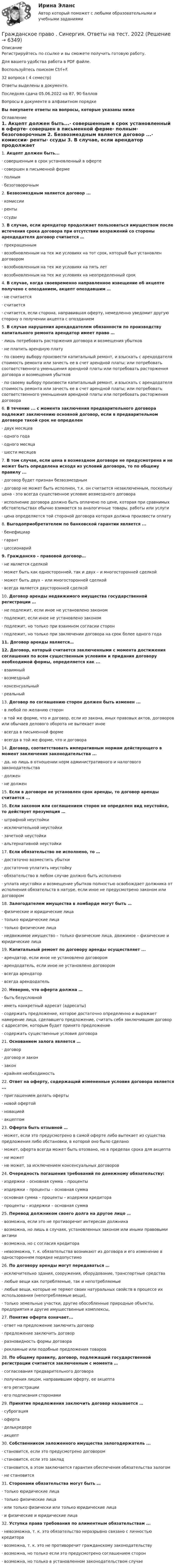      
          Описание
          Регистрируйтесь по ссылке  и вы сможете получить готовую работу.Для вашего удобства работа в PDF файле.Воспользуйтесь поиском Ctrl+F.32 вопроса ( 4 семестр) Ответы выделены в документе.Последняя сдача 05.06.2022 на 87, 90 балловВопросы в документе в алфавитном порядкеВы покупаете ответы на вопросы, которые указаны ниже 
          Оглавление
           1.     Акцепт должен быть...·       совершенным в срок установленный в оферте·       совершен в письменной ферме·       полным·       безоговорочным 2.     Безвозмездным является договор ...·       комиссии·       ренты·       ссуды 3.     В случае, если арендатор продолжает пользоваться имуществом после истечения срока договора при отсутствии возражений со стороны арендодателя договор считается …·       прекращенным·       возобновленным на тех же условиях на тот срок, который был установлен договором·       возобновленным на тех же условиях на пять лет ·       возобновленным на тех же условиях на неопределенный срок 4.     В случае, когда своевременно направленное извещение об акцепте получено с опозданием, акцепт опоздавшим …·       не считается·       считается·       считается, если сторона, направившая оферту, немедленно уведомит другую сторону о получении акцепта с опозданием 5.     В случае нарушения арендодателем обязанности по производству капитального ремонта арендатор имеет право …·       лишь потребовать расторжения договора и возмещения убытков·       не платить арендную плату·       по своему выбору произвести капитальный ремонт, и взыскать с арендодателя стоимость ремонта или зачесть ее в счет арендной платы; или потребовать соответственного уменьшения арендной платы или потребовать расторжения договора и возмещения убытков·       по своему выбору произвести капитальный ремонт, и взыскать с арендодателя стоимость ремонта или зачесть ее в счет арендной платы; или потребовать соответственного уменьшения арендной платы или потребовать расторжения договора 6.     В течение ... с момента заключения предварительного договора подлежит заключению основной договор, если в предварительном договоре такой срок не определен·       двух месяцев·       одного года·       одного месяца·       шести месяцев 7.     В том случае, если цена в возмездном договоре не предусмотрена и не может быть определена исходя из условий договора, то по общему правилу ...·       договор будет признан безвозмездным·       договор не может быть исполнен, т.к. он считается незаключенным, поскольку цена - это всегда существенное условие возмездного договора·       исполнение договора должно быть оплачено по цене, которая при сравнимых обстоятельствах обычно взимается за аналогичные товары, работы или услуги·       цена определяется той стороной договора которая должна произвести оплату 8.     Выгодоприобретателем по банковской гарантии является ...·       бенефициар·       гарант·       цессионарий 9.     Гражданско – правовой договор…·       не является сделкой ·       может быть как односторонней, так и двух – и многосторонней сделкой·       может быть двух – или многосторонней сделкой·       всегда является двусторонней сделкой 10.  Договор аренды недвижимого имущества государственной регистрации …·       не подлежит, если иное не установлено законом·       подлежит, если иное не установлено законом·       подлежит, но только при взаимном согласии сторон·       подлежит, но только при заключении договора на срок более одного года 11.  Договор аренды является… 12.  Договор, который считается заключенными с момента достижения соглашения по всем существенным условиям и придания договору необходимой формы, определяется как ...·       взаимный·       возмездный·       консенсуальный·       реальный 13.  Договор по соглашению сторон должен быть изменен ...·       в любой по желанию сторон·       в той же форме, что и договор, если из закона, иных правовых актов, договоров или обычаев делового оборота не вытекает иное·       всегда в письменной форме·       всегда в той же форме, что и договора 14.  Договор, соответствовать императивным нормам действующего в момент заключения законодательства ...·       да, но лишь в отношении норм административного и налогового законодательства·       должен·       не должен 15.  Если в договоре не установлен срок аренды, то договор аренды считается ... 16.  Если законом или соглашением сторон не определен вид неустойке, то действует презумпция …·       штрафной неустойки·       исключительной неустойки·       зачетной неустойки·       альтернативной неустойки 17.  Если обязательство не исполнено, то …·       достаточно возместить убытки·       достаточно уплатить неустойку·       обязательство в любом случае должно быть исполнено·       уплата неустойки и возмещение убытков полностью освобождает должника от исполнения обязательств в натуре, если иное не предусмотрено законом или договором 18.  Залогодателем имущества в ломбарде могут быть …·       физические и юридические лица·       только юридические лица·       только физические лица·       недвижимое имущество – только физические лица, движимое – физические и юридические лица 19.  Капитальный ремонт по договору аренды осуществляет ...·       арендатор, если иное не установлено договором·       арендодатель, если иное не установлено договором·       всегда арендатор·       всегда арендодатель 20.  Неверно, что оферта должна …·       быть безусловной·       иметь конкретный адресат (адресаты) ·       содержать предложение, которое достаточно определенно и выражает намерение лица, сделавшего предложение, считать себя заключившим договор с адресатом, которым будет принято предложение·       содержать существенные условия договора 21.  Основанием залога является …·       договор·       договор и закон·       закон·       крайняя необходимость 22.  Ответ на оферту, содержащий измененные условия договора является ...·       приглашением делать оферты·       новой офертой·       новацией·       акцептом 23.  Оферта быть отзывной …·       может, если это предусмотрено в самой оферте либо вытекает из существа предложения либо обстановки, в которой оно было сделано ·       может, оферта всегда может быть отозвано, но в пределах срока для акцепта·       не может·       не может, за исключением консенсуальных договоров 24.  Очередность погашения требований по денежному обязательству:·       издержки – основная сумма – проценты·       издержки – проценты – основная сумма·       основная сумма – проценты – издержки кредитора·       проценты – издержки – основная сумма 25.  Перевод должником своего долга на другое лицо …·       возможна, если это не противоречит интересам должника·       возможна, но лишь в случаях, установленных законом или иными правовыми актами·       возможна, но с согласия кредитора·       невозможна, т. к. обязательства возникают из договора и его изменение в одностороннем порядке недопустимо 26.  По договору аренды могут передаваться …·       исключительно здания, сооружения, оборудование, транспортные средства·       любые вещи как потребляемые, так и непотребляемые·       любые вещи, которые не теряют своих натуральных свойств в процессе их использования (непотребляемые вещи),·       только земельные участки, другие обособленные природные объекты, предприятия и другие имущественные комплексы, 27.  Понятие оферта означает...·       ответ на предложение заключить договор·       предложение заключить договор·       разновидность формы договора·       рекламные или подобные предложения товаров 28.  По общему правилу, договор, подлежащий государственной регистрации считается заключенным с момента …·       согласования предварительного договора·       получения лицом, направившим оферту, ее акцепта·       его регистрации·       его подписания сторонами 29.  Принятие предложения заключить договор называется …·       суброгация·       оферта·       делькредере·       акцепт 30.  Собственником заложенного имущества залогодержатель ...·       становится, если это предусмотрено договором·       становится, если это заклад·       становится, в этом заключается гарантия обеспечения обязательства залогом·       не становится 31.  Сторонами обязательства могут быть …·       только юридические лица·       только физические лица·       или только физически или только юридические лица·       и физические и юридические лица 32.  Уступка права требования по алиментным обязательствам ...·       невозможна, т. к. это обязательство неразрывно связано с личностью кредитора·       возможна, т. к. это не противоречит гражданскому законодательству·       возможна, но только если это предусмотрено соглашением сторон·       возможна, но только в установленном законодательством случае  
            
            
            Гражданское право. Синергия. Ответы на тест. Гражданское право . Синергия. Ответы на тест. 2022ГРАЖДАНСКОЕ ПРАВО. СИНЕРГИЯ. ТЕСТ 2022💯 Гражданское право [Тема 13-17] (ответы на тесты Синергия / МОИ / МТИ / МосАП, октябрь 2023)💯 Гражданское право > Тема 13. Юридические факты как основания возникновения обязательств: понятие и виды (правильные ответы на тест Синергия / МОИ / МТИ / МосАП)💯 Гражданское право > Тема 14. Сделки как основание возникновения обязательств: понятие и виды (правильные ответы на тест Синергия / МОИ / МТИ / МосАП)💯 Гражданское право > Тема 15. Недействительность сделок (правильные ответы на тест Синергия / МОИ / МТИ / МосАП)Гражданское право. РОСДИСТАНТ. ПРОМЕЖУТОЧНЫЕ ТЕСТЫ 1-8Гражданское право. СинергияГражданское право синергия 4 семетср 2 курсаГражданское право(Синергия)5 семестрГражданское право, синергия 5 семестр, ответыГражданское право. Синергия. На отлично!Гражданское право. Синергия. 🔥 Ответы на итоговый + промежуточные тесты. 🔥 На отлично!