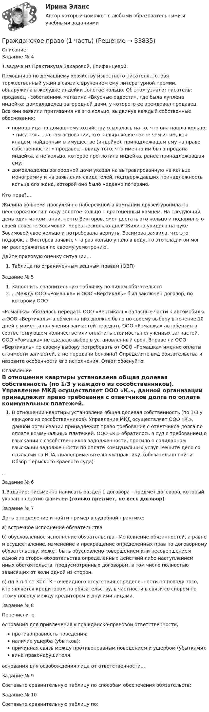      
          Описание
          Задание № 41.задача из Практикума Захаровой, Епифанцевой:Помощница по домашнему хозяйству известного писателя, готовя торжественный ужин в связи с вручением ему литературной премии, обнаружила в желудке индейки золотое кольцо. Об этом узнали: писатель; продавец - собственник магазина «Вкусные радости», где была куплена индейка; домовладелец загородной дачи, у которого ее арендовал продавец. Все они заявили притязания на это кольцо, выдвинув каждый собственные обоснования:помощница по домашнему хозяйству ссылалась на то, что она нашла кольцо; • писатель – на том основании, что кольцо является не чем иным, как кладом, найденным в имуществе (индейке), принадлежащем ему на праве собственности; • продавец – ввиду того, что именно им была продана индейка, а не кольцо, которое проглотила индейка, ранее принадлежавшая ему;домовладелец загородной дачи указал на выгравированную на кольце монограмму и на заявления свидетелей, подтверждавших принадлежность кольца его жене, которой оно было недавно потеряно.Кто прав?...Жилина во время прогулки по набережной в компании друзей уронила по неосторожности в воду золотое кольцо с драгоценным камнем. На следующий день один из компании, некто Викторов, смог достать это кольцо и подарил его своей невесте Зосимовой. Через несколько дней Жилина увидела на руке Зосимовой свое кольцо и потребовала вернуть. Зосимова заявила, что это подарок, а Викторов заявил, что раз кольцо упало в воду, то это клад и он мог им распоряжаться по своему усмотрению.Дайте правовую оценку ситуации...Таблица по ограниченным вещным правам (ОВП)Задание № 5Заполнить сравнительную табличку по видам обязательств...Между ООО «Ромашка» и ООО «Вертикаль» был заключен договор, по которому ООО«Ромашка» обязалось передать ООО «Вертикаль» запасные части к автомобилю, а ООО «Вертикаль» в обмен на них должно было по своему выбору в течение 10 дней с момента получения запчастей передать ООО «Ромашка» автобензин в соответствующем количестве или оплатить стоимость полученных запчастей. ООО «Ромашка» не сделало выбор в установленный срок. Вправе ли ООО «Вертикаль» по своему выбору потребовать от ООО «Ромашка» именно оплаты стоимости запчастей, а не передачи бензина? Определите вид обязательства и назовите особенности его исполнения. Ответ обоснуйте. 
          Оглавление
          В отношении квартиры установлена общая долевая собственность (по 1/3 у каждого из сособственников). Управление МКД осуществляет ООО «К.», данной организации принадлежит право требования с ответчиков долга по оплате коммунальных платежей. ООО «К.» обратилось в суд с требованием о взыскании с сособственников задолженности, просило о солидарном взыскании задолженности по оплате коммунальных услуг. Решите дело со ссылками на НПА, правоприменительную практику. (обязательно найти Обзор Пермского краевого суда)..Задание № 61.Задание: письменно написать раздел 1 договора - предмет договора, который указан напротив фамилии (только предмет, не весь договор)Задание № 7Дать определение и найти пример в судебной практике:а) встречное исполнение обязательстваб) обусловленное исполнение обязательства - Исполнение обязанностей, а равно и осуществление, изменение и прекращение определенных прав по договорному обязательству, может быть обусловлено совершением или несовершением одной из сторон обязательства определенных действий либо наступлением иных обстоятельств, предусмотренных договором, в том числе полностью зависящих от воли одной из сторон.в) пп 3 п 1 ст 327 ГК - очевидного отсутствия определенности по поводу того, кто является кредитором по обязательству, в частности в связи со спором по этому поводу между кредитором и другими лицами.Задание № 8Перечислитеоснования для привлечения к гражданско-правовой ответственности,противоправность поведения;наличие ущерба (убытков);причинная связь между противоправным поведением и ущербом (убытками);вина правонарушителя.основания для освобождения лица от ответственности,..Задание № 9Составьте сравнительную таблицу по способам обеспечения обязательств:Задание № 10Составьте сравнительную таблицу по: 
            
            
            Гражданское право 1 Тесты (промежуточные, итоговый) РосдистантГражданское право (1 часть)Гражданское право (2)Гражданское право 2Гражданское право 2023 год 5 семестр синергия , ответы на все тесты (темы 18-24 + итоговый тест)✅ Гражданское право 22 вопроса 2022💯 Гражданское право.(2/2) (ответы на тест Синергия / МОИ / МТИ / МосАП, сентябрь 2023)Гражданское право (18 задач)       Гражданское право 1 ВКС Росдистант⭐ Гражданское право (1) (все ответы на тест Синергия / МТИ / МосАП, август 2022)💯 Гражданское право (1) (все ответы на тест Синергия / МТИ / МосАП, апрель 2023)💯 Гражданское право (1) (все ответы на тест Синергия / МТИ / МосАП, январь 2023)Гражданское право 1 (ккр), Практические занятия 1, 2, 3, РОСДИСТАНТГражданское право (1) Ответы на тест Синергия МОИ МТИ