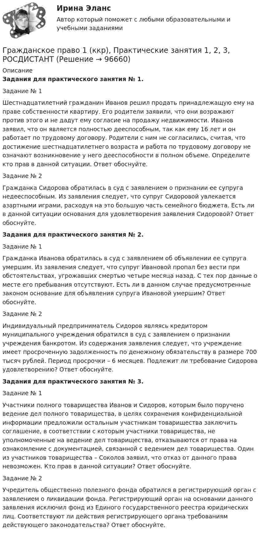     
            Описание
            Задания для практического занятия № 1.Задание № 1 Шестнадцатилетний гражданин Иванов решил продать принадлежащую ему на праве собственности квартиру. Его родители заявили, что они возражают против этого и не дадут ему согласие на продажу недвижимости. Иванов заявил, что он является полностью дееспособным, так как ему 16 лет и он работает по трудовому договору. Родители с ним не согласились, считая, что достижение шестнадцатилетнего возраста и работа по трудовому договору не означают возникновение у него дееспособности в полном объеме. Определите кто прав в данной ситуации. Ответ обоснуйте.Задание № 2 Гражданка Сидорова обратилась в суд с заявлением о признании ее супруга недееспособным. Из заявления следует, что супруг Сидоровой увлекается азартными играми, расходуя на это большую часть семейного бюджета. Есть ли в данной ситуации основания для удовлетворения заявления Сидоровой? Ответ обоснуйте.Задания для практического занятия № 2.Задание № 1 Гражданка Иванова обратилась в суд с заявлением об объявлении ее супруга умершим. Из заявления следует, что супруг Ивановой пропал без вести при обстоятельствах, угрожавших смертью четыре месяца назад. С тех пор данные о месте его пребывания отсутствуют. Есть ли в данном случае предусмотренные законом основание для объявления супруга Ивановой умершим? Ответ обоснуйте.Задание № 2 Индивидуальный предприниматель Сидоров являясь кредитором муниципального учреждения обратился в суд с заявлением о признании учреждения банкротом. Из содержания заявления следует, что учреждение имеет просроченную задолженность по денежному обязательству в размере 700 тысяч рублей. Период просрочки – 6 месяцев. Подлежит ли требование Сидорова удовлетворению? Ответ обоснуйте.Задания для практического занятия № 3.Задание № 1Участники полного товарищества Иванов и Сидоров, которым было поручено ведение дел полного товарищества, в целях сохранения конфиденциальной информации предложили остальным участникам товарищества заключить соглашение, в соответствии с которым участники товарищества, не уполномоченные на ведение дел товарищества, отказываются от права на ознакомление с документацией, связанной с ведением дел товарищества. Один из участников товарищества – Соколов заявил, что отказ от данного права невозможен. Кто прав в данной ситуации? Ответ обоснуйте.Задание № 2Учредитель общественно полезного фонда обратился в регистрирующий орган с заявлением о ликвидации фонда. Регистрирующий орган на основании данного заявления исключил фонд из Единого государственного реестра юридических лиц. Соответствуют ли действия регистрирующего органа требованиям действующего законодательства? Ответ обоснуйте.   
            
            
            💯 Гражданское право (1) (все ответы на тест Синергия / МТИ / МосАП, январь 2023)Гражданское право 1 (ккр), Практические занятия 1, 2, 3, РОСДИСТАНТГражданское право (1) Ответы на тест Синергия МОИ МТИГражданское право 1, Росдистант, Задания 1-4Гражданское право 1 Тесты (промежуточные, итоговый) РосдистантГражданское право (1 часть)Гражданское право (2)💯 Гражданское право.(1/2) (все ответы на тест Синергия / МТИ / МосАП, январь 2023)Гражданское право (1/2) ММУ 2024г.Гражданское право 1/2.Практические задания. ММУ.Гражданское право (1) 46 ответов на тест, сдан 06.08.2022 на 87 балловГражданское право (18 задач)       Гражданское право 1 ВКС Росдистант⭐ Гражданское право (1) (все ответы на тест Синергия / МТИ / МосАП, август 2022)